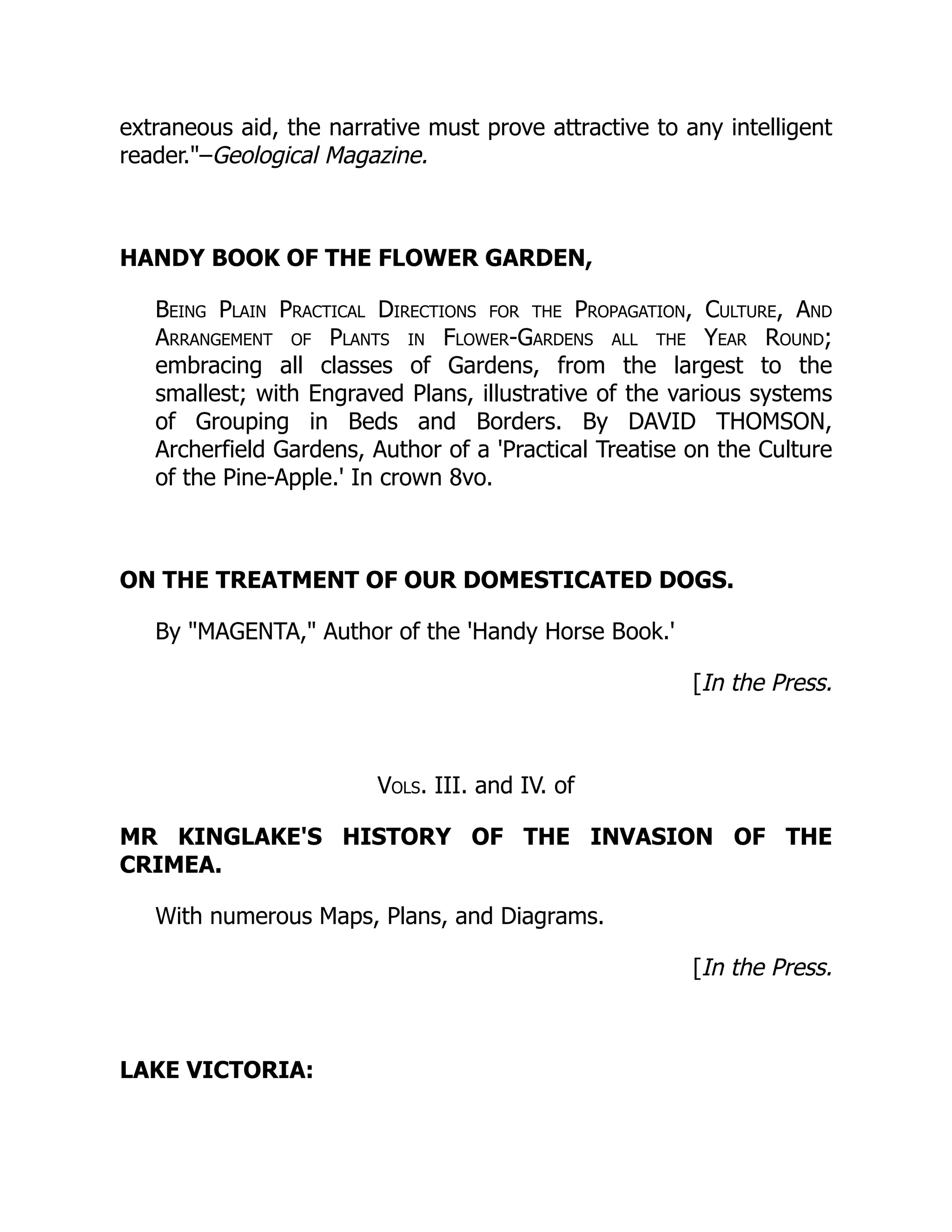 extraneous aid, the narrative must prove attractive to any intelligent
reader.–Geological Magazine.
HANDY BOOK OF THE FLOWER GARDEN,
Being Plain Practical Directions for the Propagation, Culture, And
Arrangement of Plants in Flower-Gardens all the Year Round;
embracing all classes of Gardens, from the largest to the
smallest; with Engraved Plans, illustrative of the various systems
of Grouping in Beds and Borders. By DAVID THOMSON,
Archerfield Gardens, Author of a 'Practical Treatise on the Culture
of the Pine-Apple.' In crown 8vo.
ON THE TREATMENT OF OUR DOMESTICATED DOGS.
By MAGENTA, Author of the 'Handy Horse Book.'
[In the Press.
Vols. III. and IV. of
MR KINGLAKE'S HISTORY OF THE INVASION OF THE
CRIMEA.
With numerous Maps, Plans, and Diagrams.
[In the Press.
LAKE VICTORIA:
 
