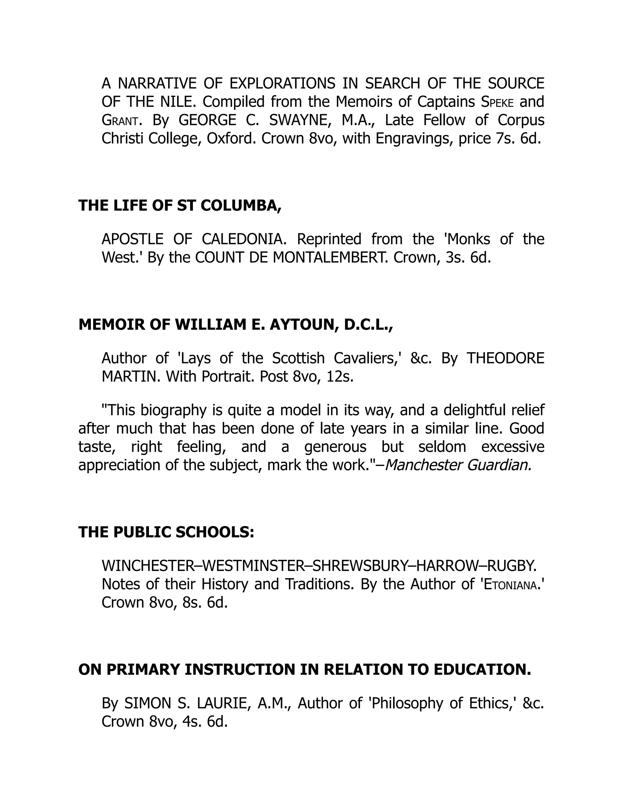 A NARRATIVE OF EXPLORATIONS IN SEARCH OF THE SOURCE
OF THE NILE. Compiled from the Memoirs of Captains Speke and
Grant. By GEORGE C. SWAYNE, M.A., Late Fellow of Corpus
Christi College, Oxford. Crown 8vo, with Engravings, price 7s. 6d.
THE LIFE OF ST COLUMBA,
APOSTLE OF CALEDONIA. Reprinted from the 'Monks of the
West.' By the COUNT DE MONTALEMBERT. Crown, 3s. 6d.
MEMOIR OF WILLIAM E. AYTOUN, D.C.L.,
Author of 'Lays of the Scottish Cavaliers,' c. By THEODORE
MARTIN. With Portrait. Post 8vo, 12s.
This biography is quite a model in its way, and a delightful relief
after much that has been done of late years in a similar line. Good
taste, right feeling, and a generous but seldom excessive
appreciation of the subject, mark the work.–Manchester Guardian.
THE PUBLIC SCHOOLS:
WINCHESTER–WESTMINSTER–SHREWSBURY–HARROW–RUGBY.
Notes of their History and Traditions. By the Author of 'Etoniana.'
Crown 8vo, 8s. 6d.
ON PRIMARY INSTRUCTION IN RELATION TO EDUCATION.
By SIMON S. LAURIE, A.M., Author of 'Philosophy of Ethics,' c.
Crown 8vo, 4s. 6d.
 