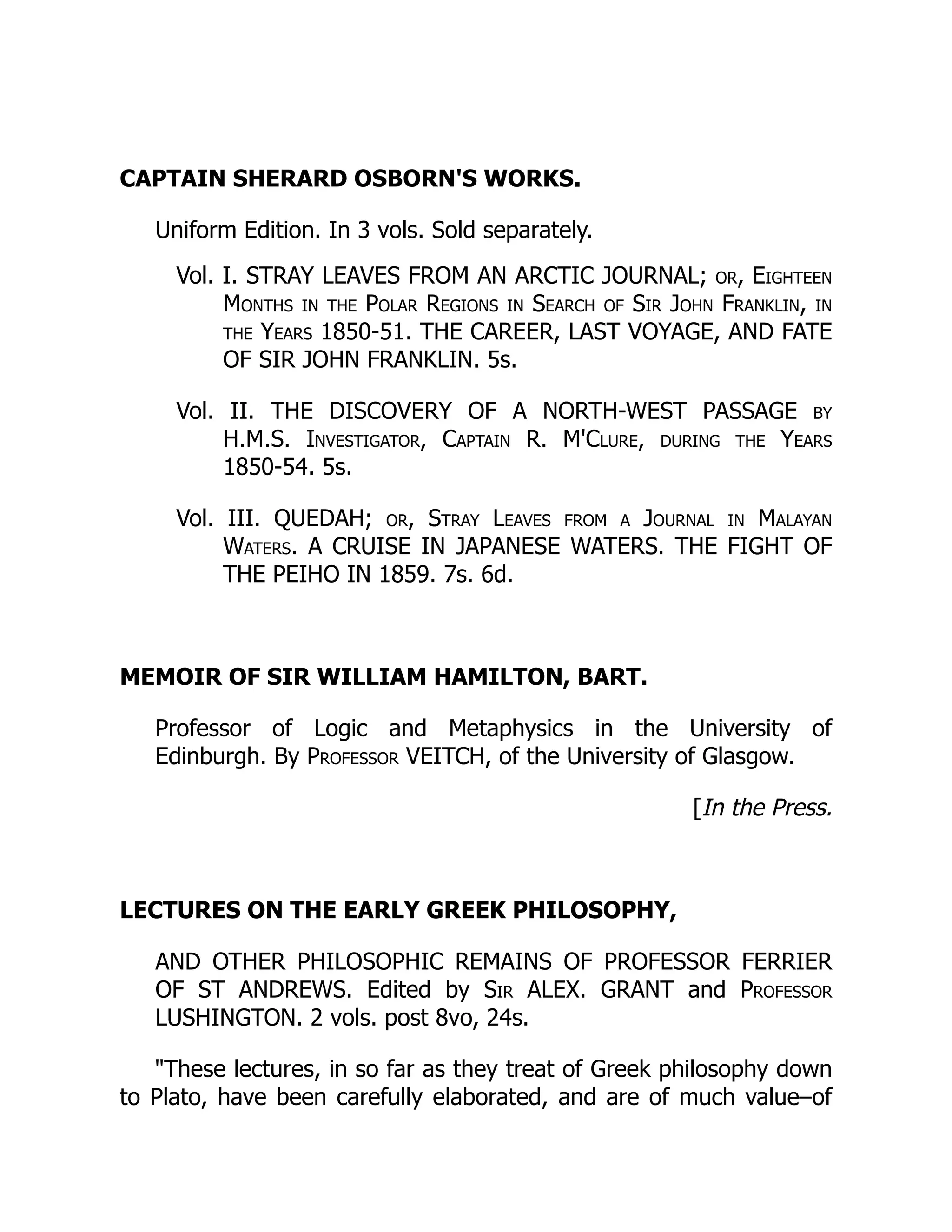 CAPTAIN SHERARD OSBORN'S WORKS.
Uniform Edition. In 3 vols. Sold separately.
Vol. I. STRAY LEAVES FROM AN ARCTIC JOURNAL; or, Eighteen
Months in the Polar Regions in Search of Sir John Franklin, in
the Years 1850-51. THE CAREER, LAST VOYAGE, AND FATE
OF SIR JOHN FRANKLIN. 5s.
Vol. II. THE DISCOVERY OF A NORTH-WEST PASSAGE by
H.M.S. Investigator, Captain R. M'Clure, during the Years
1850-54. 5s.
Vol. III. QUEDAH; or, Stray Leaves from a Journal in Malayan
Waters. A CRUISE IN JAPANESE WATERS. THE FIGHT OF
THE PEIHO IN 1859. 7s. 6d.
MEMOIR OF SIR WILLIAM HAMILTON, BART.
Professor of Logic and Metaphysics in the University of
Edinburgh. By Professor VEITCH, of the University of Glasgow.
[In the Press.
LECTURES ON THE EARLY GREEK PHILOSOPHY,
AND OTHER PHILOSOPHIC REMAINS OF PROFESSOR FERRIER
OF ST ANDREWS. Edited by Sir ALEX. GRANT and Professor
LUSHINGTON. 2 vols. post 8vo, 24s.
These lectures, in so far as they treat of Greek philosophy down
to Plato, have been carefully elaborated, and are of much value–of
 