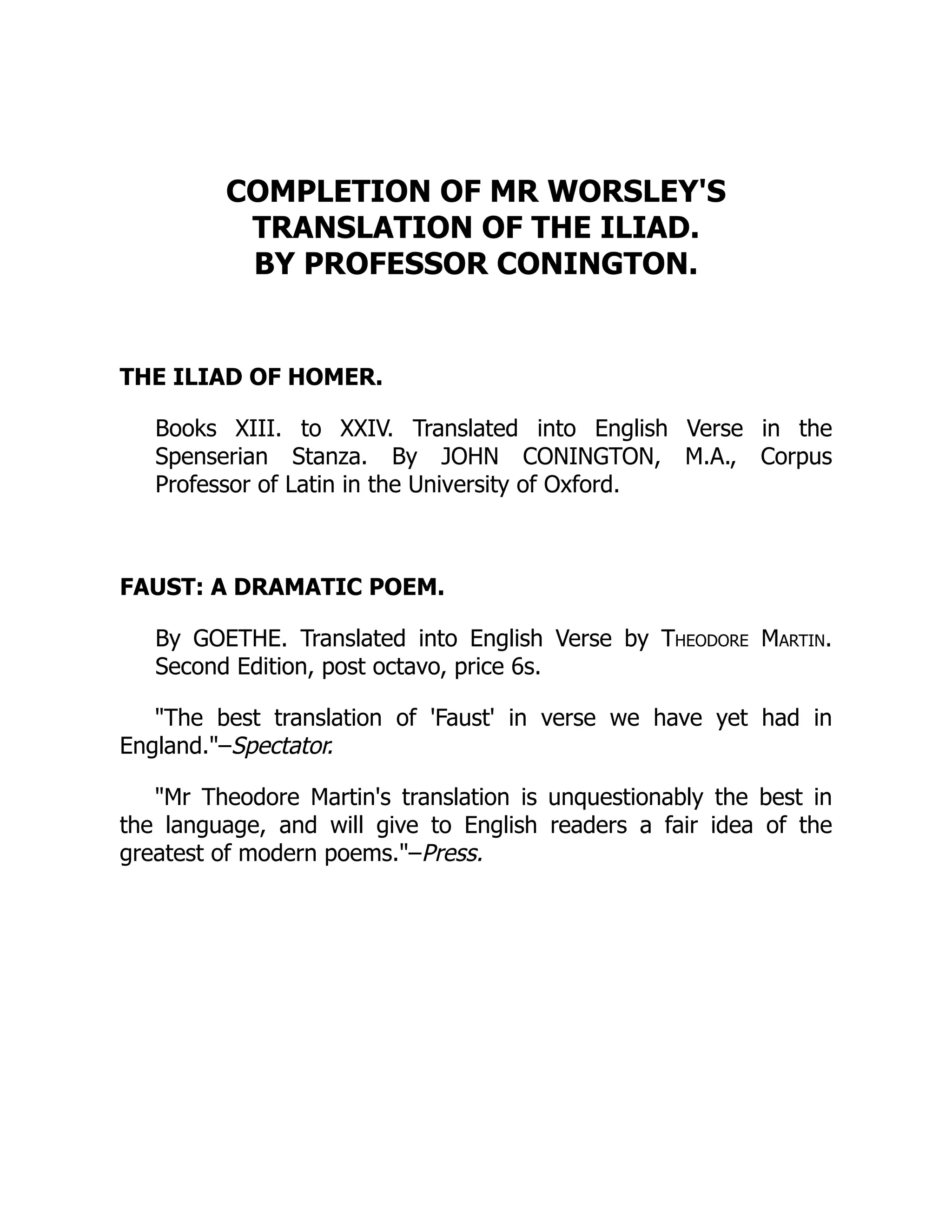 COMPLETION OF MR WORSLEY'S
TRANSLATION OF THE ILIAD.
BY PROFESSOR CONINGTON.
THE ILIAD OF HOMER.
Books XIII. to XXIV. Translated into English Verse in the
Spenserian Stanza. By JOHN CONINGTON, M.A., Corpus
Professor of Latin in the University of Oxford.
FAUST: A DRAMATIC POEM.
By GOETHE. Translated into English Verse by Theodore Martin.
Second Edition, post octavo, price 6s.
The best translation of 'Faust' in verse we have yet had in
England.–Spectator.
Mr Theodore Martin's translation is unquestionably the best in
the language, and will give to English readers a fair idea of the
greatest of modern poems.–Press.
 