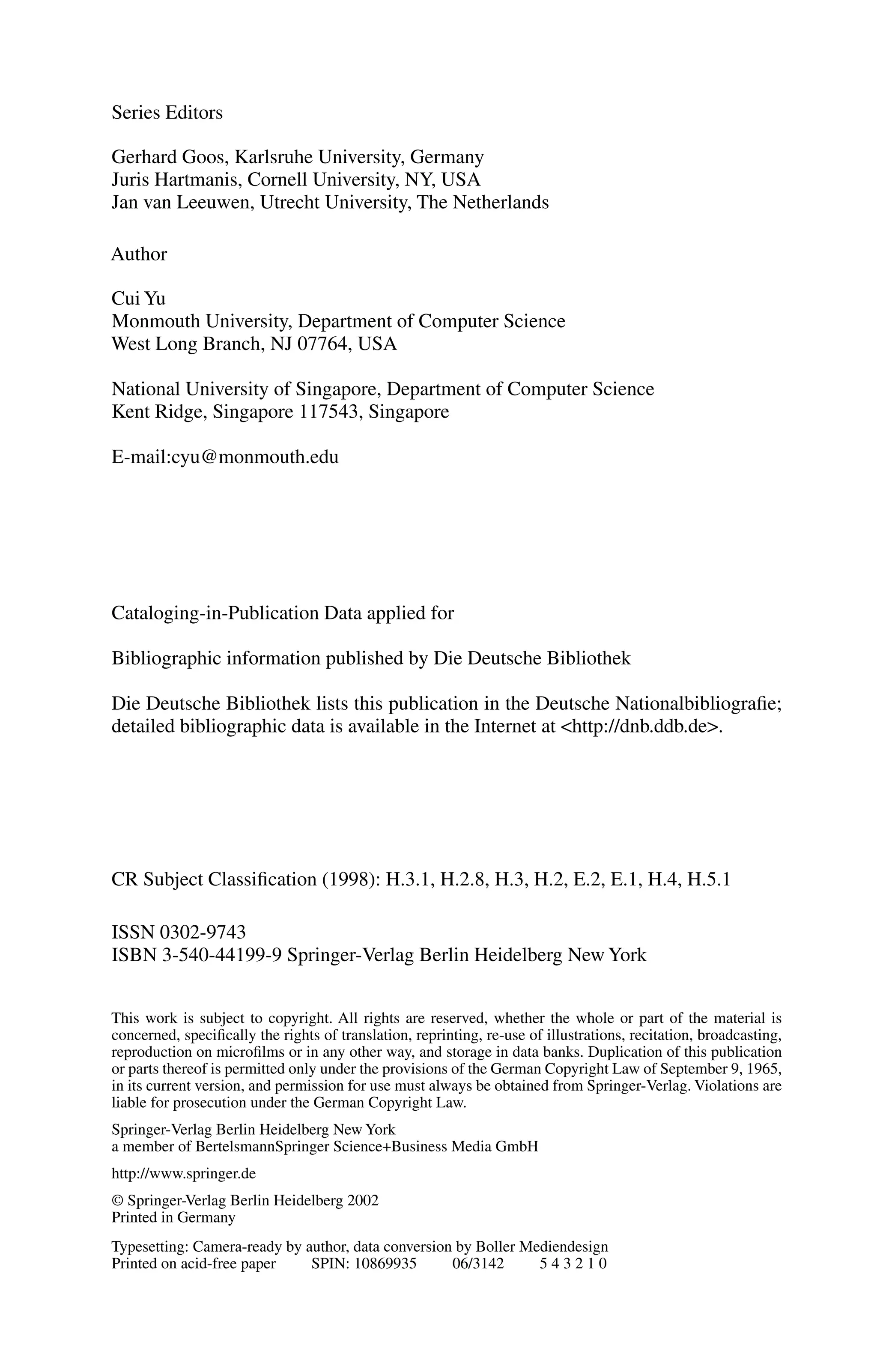 Series Editors
Gerhard Goos, Karlsruhe University, Germany
Juris Hartmanis, Cornell University, NY, USA
Jan van Leeuwen, Utrecht University, The Netherlands
Author
Cui Yu
Monmouth University, Department of Computer Science
West Long Branch, NJ 07764, USA
National University of Singapore, Department of Computer Science
Kent Ridge, Singapore 117543, Singapore
E-mail:cyu@monmouth.edu
Cataloging-in-Publication Data applied for
Bibliographic information published by Die Deutsche Bibliothek
Die Deutsche Bibliothek lists this publication in the Deutsche Nationalbibliografie;
detailed bibliographic data is available in the Internet at <http://dnb.ddb.de>.
CR Subject Classification (1998): H.3.1, H.2.8, H.3, H.2, E.2, E.1, H.4, H.5.1
ISSN 0302-9743
ISBN 3-540-44199-9 Springer-Verlag Berlin Heidelberg New York
This work is subject to copyright. All rights are reserved, whether the whole or part of the material is
concerned, specifically the rights of translation, reprinting, re-use of illustrations, recitation, broadcasting,
reproduction on microfilms or in any other way, and storage in data banks. Duplication of this publication
or parts thereof is permitted only under the provisions of the German Copyright Law of September 9, 1965,
in its current version, and permission for use must always be obtained from Springer-Verlag. Violations are
liable for prosecution under the German Copyright Law.
Springer-Verlag Berlin Heidelberg New York
a member of BertelsmannSpringer Science+Business Media GmbH
http://www.springer.de
© Springer-Verlag Berlin Heidelberg 2002
Printed in Germany
Typesetting: Camera-ready by author, data conversion by Boller Mediendesign
Printed on acid-free paper SPIN: 10869935 06/3142 5 4 3 2 1 0
 