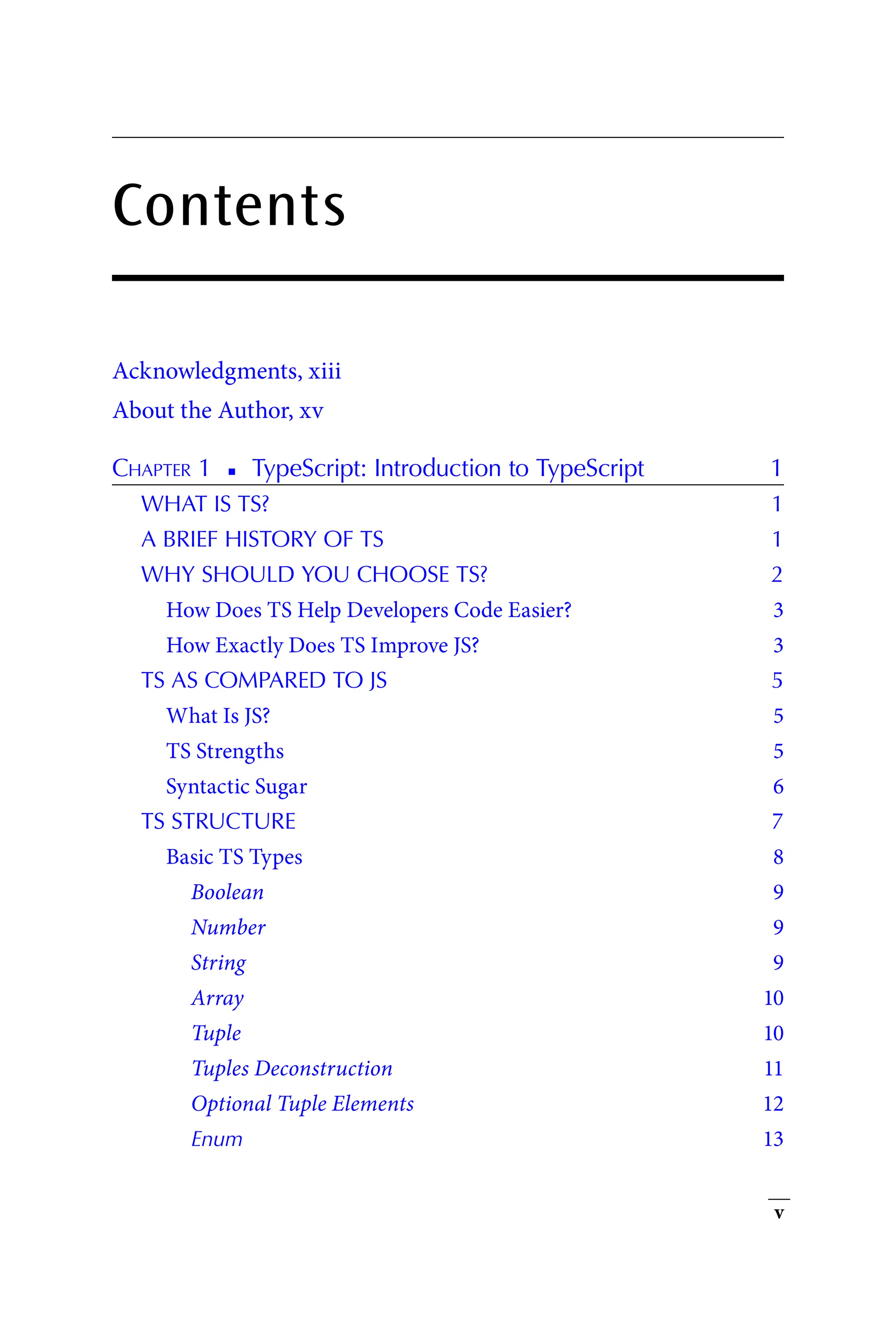 v
Contents
Acknowledgments, xiii
About the Author, xv
Chapter 1   
◾   
TypeScript: Introduction to TypeScript 1
WHAT IS TS? 1
A BRIEF HISTORY OF TS 1
WHY SHOULD YOU CHOOSE TS? 2
How Does TS Help Developers Code Easier? 3
How Exactly Does TS Improve JS? 3
TS AS COMPARED TO JS 5
What Is JS? 5
TS Strengths 5
Syntactic Sugar 6
TS STRUCTURE 7
Basic TS Types 8
Boolean 9
Number 9
String 9
Array 10
Tuple 10
Tuples Deconstruction 11
Optional Tuple Elements 12
Enum 13
 