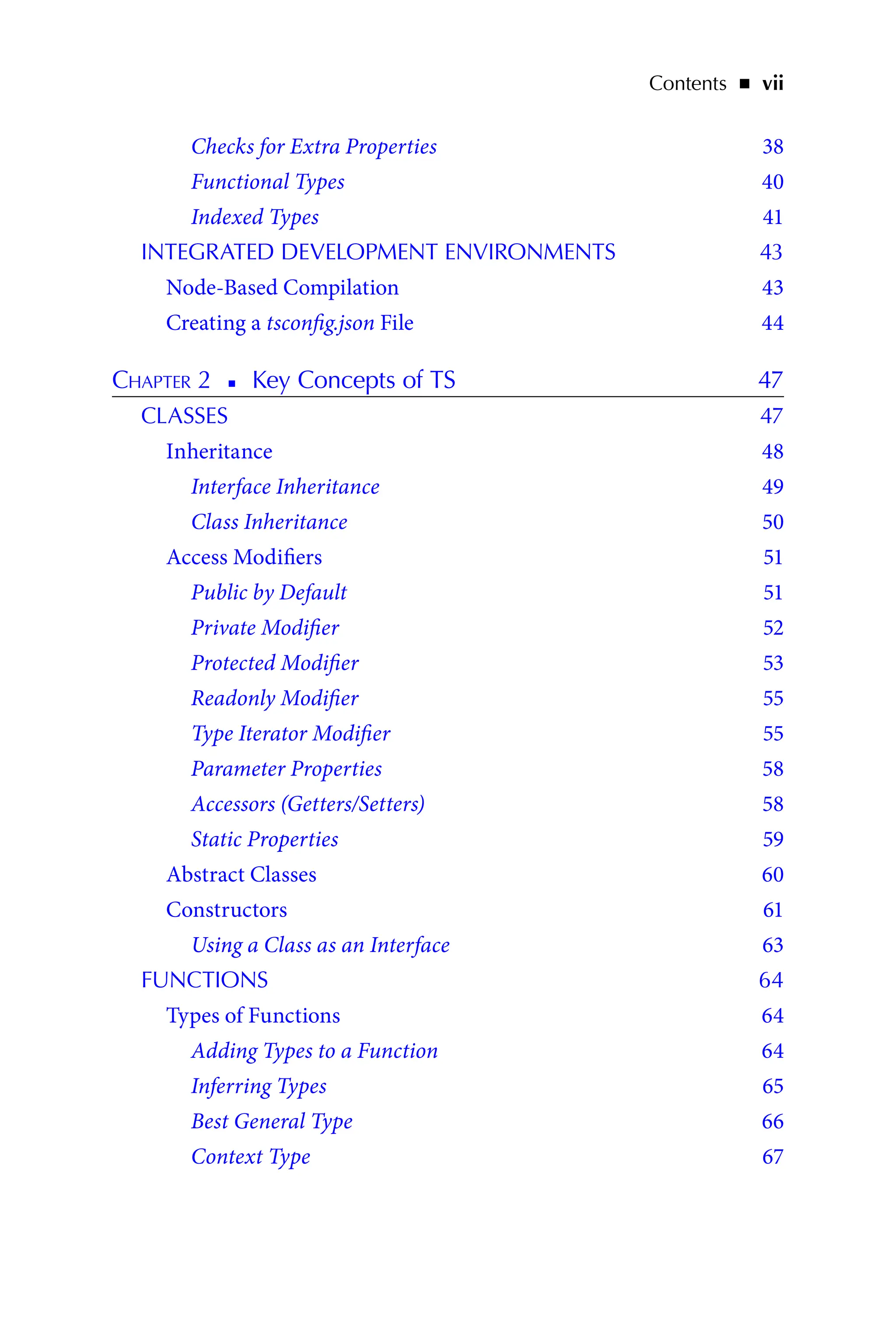 Contents   ◾    vii
Checks for Extra Properties 38
Functional Types 40
Indexed Types 41
INTEGRATED DEVELOPMENT ENVIRONMENTS 43
Node-Based Compilation 43
Creating a tsconfig.json File 44
Chapter 2   
◾   
Key Concepts of TS 47
CLASSES 47
Inheritance 48
Interface Inheritance 49
Class Inheritance 50
Access Modifiers 51
Public by Default 51
Private Modifier 52
Protected Modifier 53
Readonly Modifier 55
Type Iterator Modifier 55
Parameter Properties 58
Accessors (Getters/Setters) 58
Static Properties 59
Abstract Classes 60
Constructors 61
Using a Class as an Interface 63
FUNCTIONS 64
Types of Functions 64
Adding Types to a Function 64
Inferring Types 65
Best General Type 66
Context Type 67
 