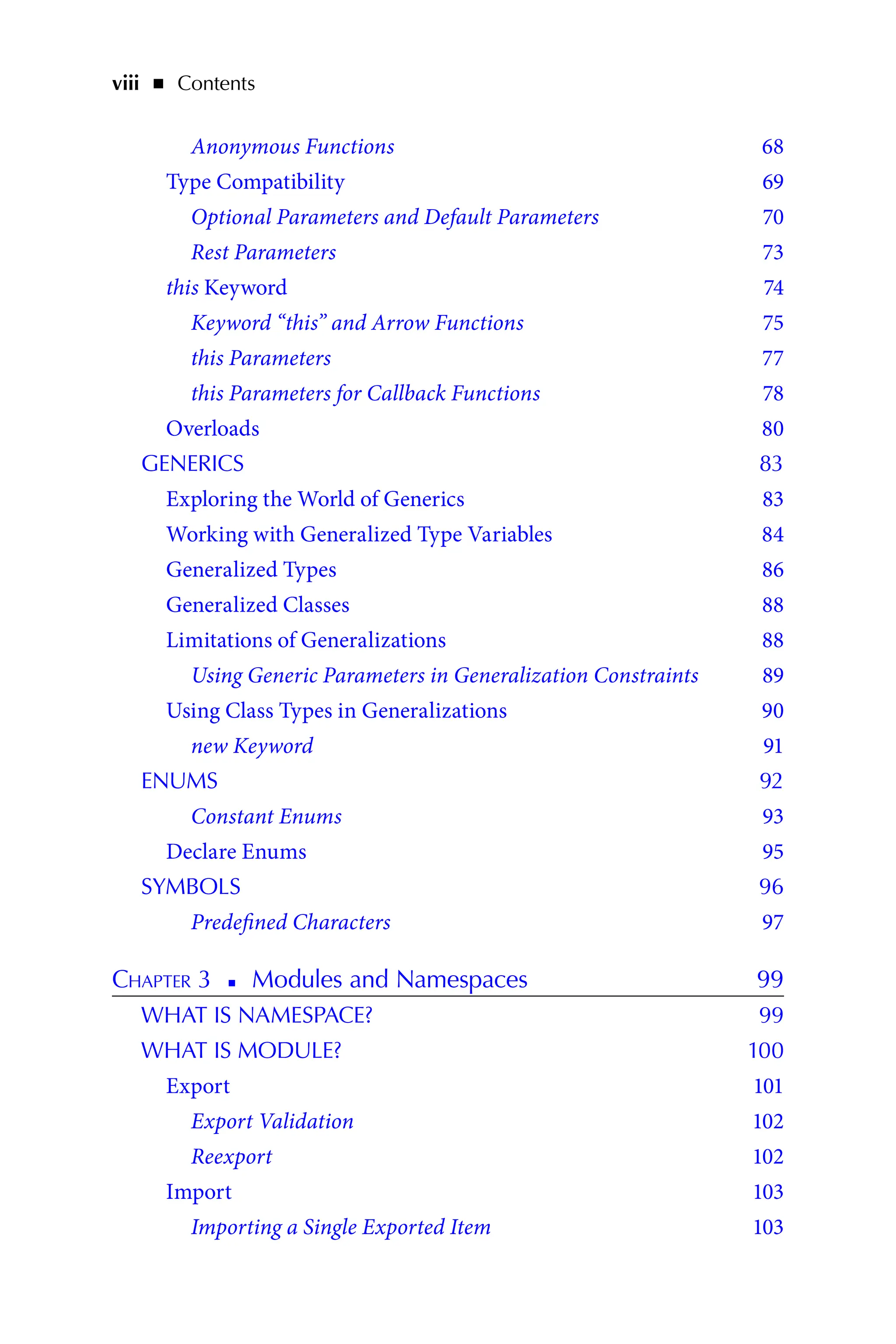 viii   ◾    Contents
Anonymous Functions 68
Type Compatibility 69
Optional Parameters and Default Parameters 70
Rest Parameters 73
this Keyword 74
Keyword “this” and Arrow Functions 75
this Parameters 77
this Parameters for Callback Functions 78
Overloads 80
GENERICS 83
Exploring the World of Generics 83
Working with Generalized Type Variables 84
Generalized Types 86
Generalized Classes 88
Limitations of Generalizations 88
Using Generic Parameters in Generalization Constraints 89
Using Class Types in Generalizations 90
new Keyword 91
ENUMS 92
Constant Enums 93
Declare Enums 95
SYMBOLS 96
Predefined Characters 97
Chapter 3   
◾   
Modules and Namespaces 99
WHAT IS NAMESPACE? 99
WHAT IS MODULE? 100
Export 101
Export Validation 102
Reexport 102
Import 103
Importing a Single Exported Item 103
 