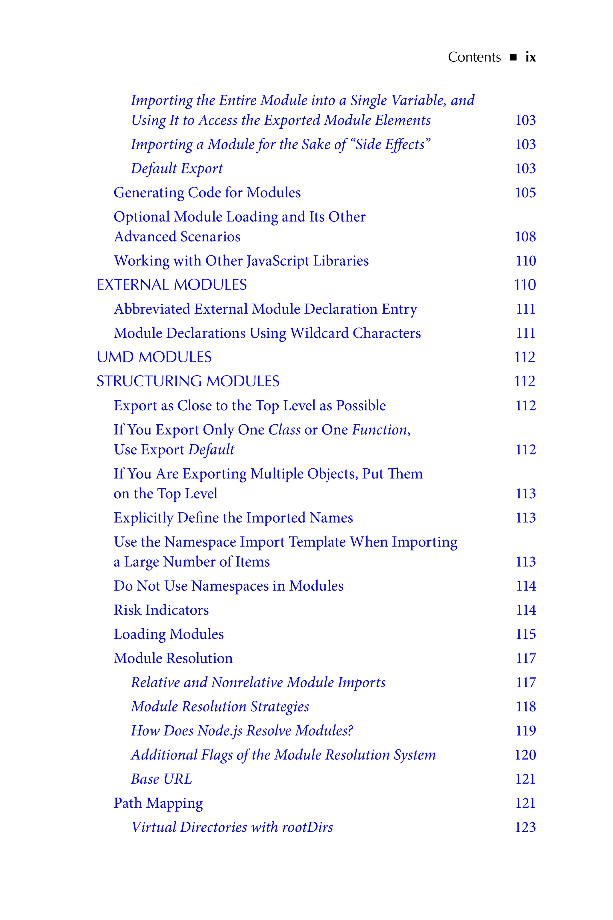 Contents   ◾    ix
Importing the Entire Module into a Single Variable, and
Using It to Access the Exported Module Elements 103
Importing a Module for the Sake of “Side Effects” 103
Default Export 103
Generating Code for Modules 105
Optional Module Loading and Its Other
Advanced Scenarios 108
Working with Other JavaScript Libraries 110
EXTERNAL MODULES 110
Abbreviated External Module Declaration Entry 111
Module Declarations Using Wildcard Characters 111
UMD MODULES 112
STRUCTURING MODULES 112
Export as Close to the Top Level as Possible 112
If You Export Only One Class or One Function,
Use Export Default 112
If You Are Exporting Multiple Objects, Put Them
on the Top Level 113
Explicitly Define the Imported Names 113
Use the Namespace Import Template When Importing
a Large Number of Items 113
Do Not Use Namespaces in Modules 114
Risk Indicators 114
Loading Modules 115
Module Resolution 117
Relative and Nonrelative Module Imports 117
Module Resolution Strategies 118
How Does Node.js Resolve Modules? 119
Additional Flags of the Module Resolution System 120
Base URL 121
Path Mapping 121
Virtual Directories with rootDirs 123
 