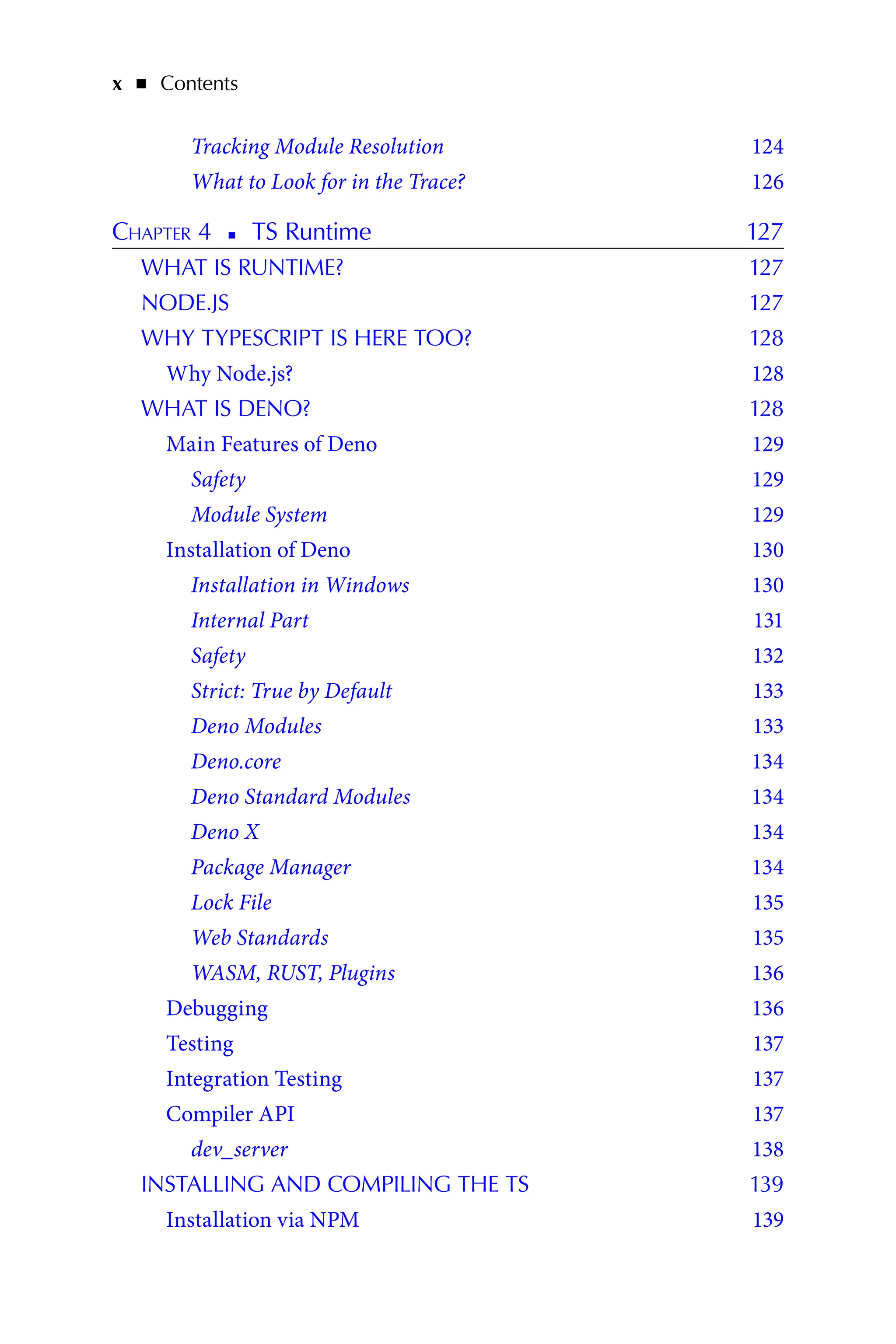 x   ◾    Contents
Tracking Module Resolution 124
What to Look for in the Trace? 126
Chapter 4   
◾   
TS Runtime 127
WHAT IS RUNTIME? 127
NODE.JS 127
WHY TYPESCRIPT IS HERE TOO? 128
Why Node.js? 128
WHAT IS DENO? 128
Main Features of Deno 129
Safety 129
Module System 129
Installation of Deno 130
Installation in Windows 130
Internal Part 131
Safety 132
Strict: True by Default 133
Deno Modules 133
Deno.core 134
Deno Standard Modules 134
Deno X 134
Package Manager 134
Lock File 135
Web Standards 135
WASM, RUST, Plugins 136
Debugging 136
Testing 137
Integration Testing 137
Compiler API 137
dev_server 138
INSTALLING AND COMPILING THE TS 139
Installation via NPM 139
 