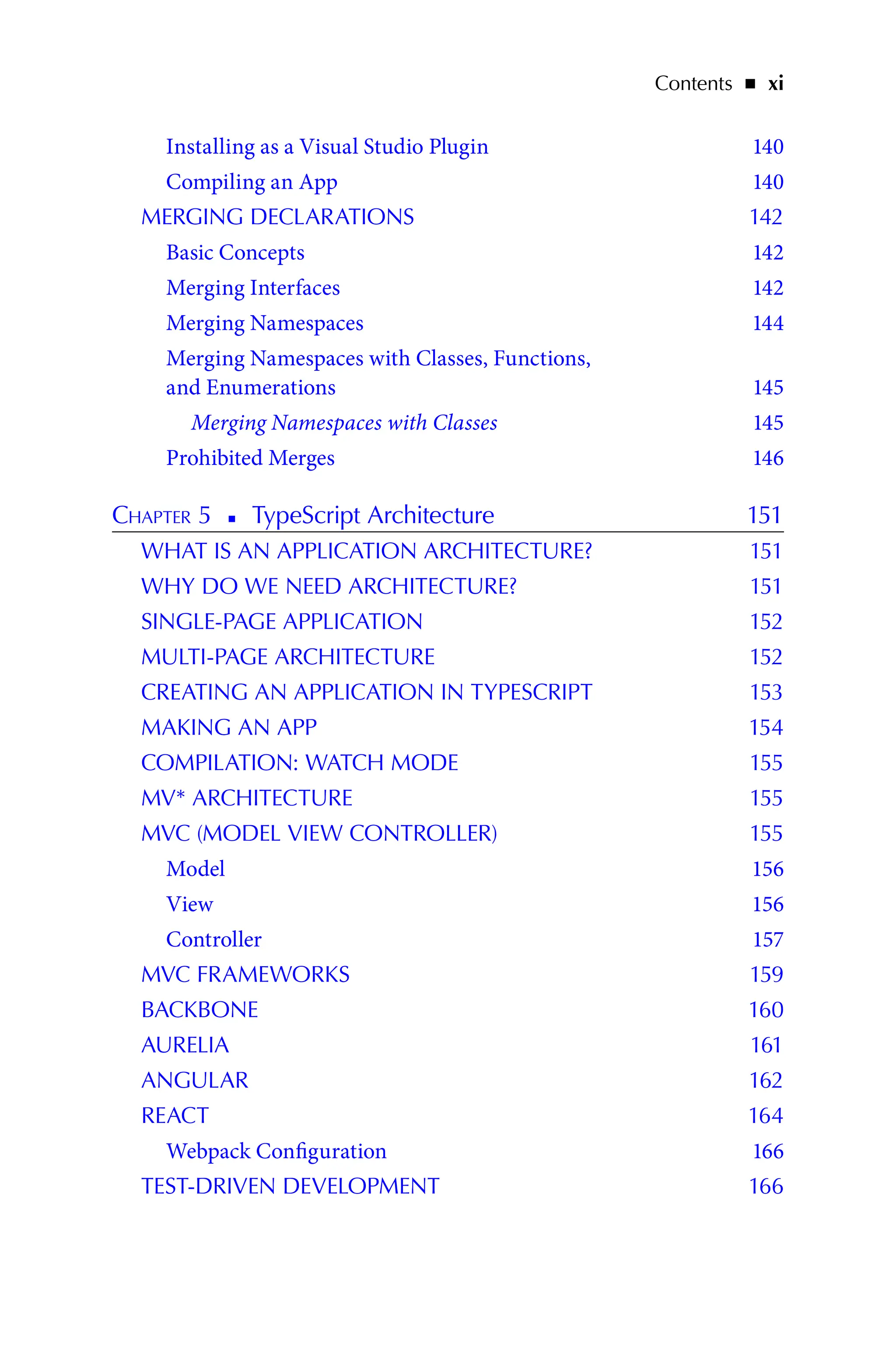 Contents   ◾    xi
Installing as a Visual Studio Plugin 140
Compiling an App 140
MERGING DECLARATIONS 142
Basic Concepts 142
Merging Interfaces 142
Merging Namespaces 144
Merging Namespaces with Classes, Functions,
and Enumerations 145
Merging Namespaces with Classes 145
Prohibited Merges 146
Chapter 5   
◾   
TypeScript Architecture 151
WHAT IS AN APPLICATION ARCHITECTURE? 151
WHY DO WE NEED ARCHITECTURE? 151
SINGLE-PAGE APPLICATION 152
MULTI-PAGE ARCHITECTURE 152
CREATING AN APPLICATION IN TYPESCRIPT 153
MAKING AN APP 154
COMPILATION: WATCH MODE 155
MV* ARCHITECTURE 155
MVC (MODEL VIEW CONTROLLER) 155
Model 156
View 156
Controller 157
MVC FRAMEWORKS 159
BACKBONE 160
AURELIA 161
ANGULAR 162
REACT 164
Webpack Configuration 166
TEST-DRIVEN DEVELOPMENT 166
 