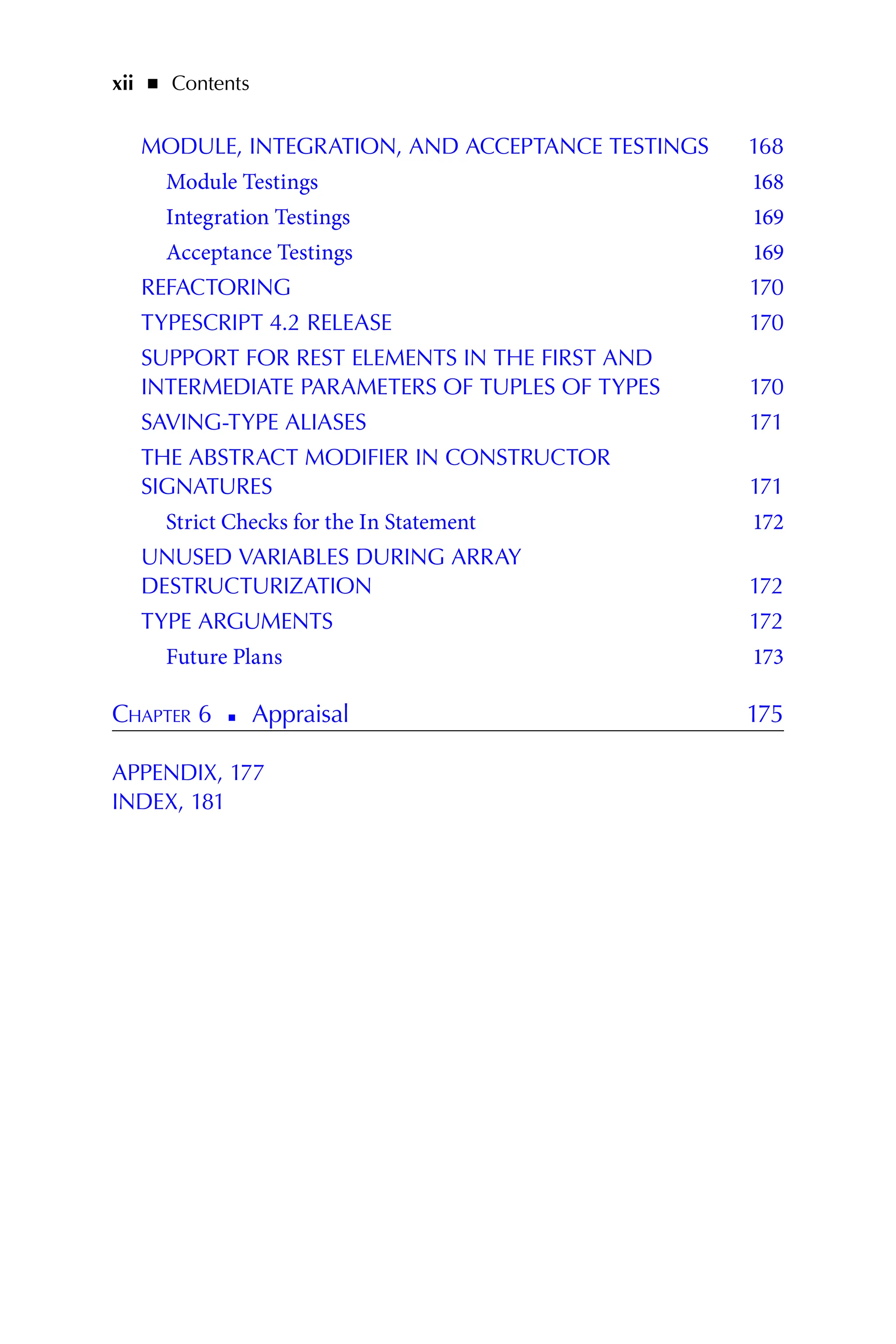 xii   ◾    Contents
MODULE, INTEGRATION, AND ACCEPTANCE TESTINGS 168
Module Testings 168
Integration Testings 169
Acceptance Testings 169
REFACTORING 170
TYPESCRIPT 4.2 RELEASE 170
SUPPORT FOR REST ELEMENTS IN THE FIRST AND
INTERMEDIATE PARAMETERS OF TUPLES OF TYPES 170
SAVING-TYPE ALIASES 171
THE ABSTRACT MODIFIER IN CONSTRUCTOR
SIGNATURES 171
Strict Checks for the In Statement 172
UNUSED VARIABLES DURING ARRAY
DESTRUCTURIZATION 172
TYPE ARGUMENTS 172
Future Plans 173
Chapter 6   
◾   
Appraisal 175
APPENDIX, 177
INDEX, 181
 