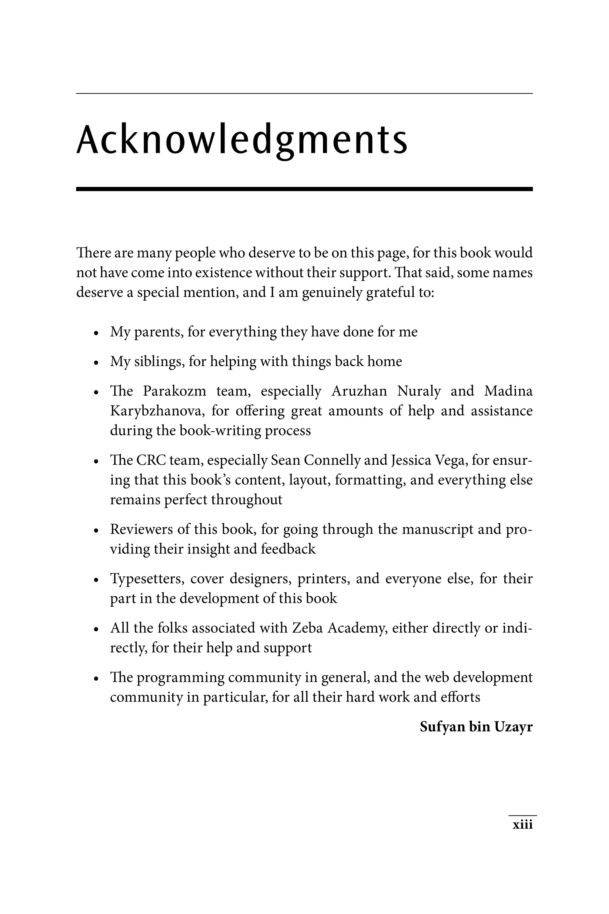 xiii
Acknowledgments
There are many people who deserve to be on this page, for this book would
not have come into existence without their support. That said, some names
deserve a special mention, and I am genuinely grateful to:
• My parents, for everything they have done for me
• My siblings, for helping with things back home
• The Parakozm team, especially Aruzhan Nuraly and Madina
Karybzhanova, for offering great amounts of help and assistance
during the book-writing process
• The CRC team, especially Sean Connelly and Jessica Vega, for ensur-
ing that this book’s content, layout, formatting, and everything else
remains perfect throughout
• Reviewers of this book, for going through the manuscript and pro-
viding their insight and feedback
• Typesetters, cover designers, printers, and everyone else, for their
part in the development of this book
• All the folks associated with Zeba Academy, either directly or indi-
rectly, for their help and support
• The programming community in general, and the web development
community in particular, for all their hard work and efforts
Sufyan bin Uzayr
 