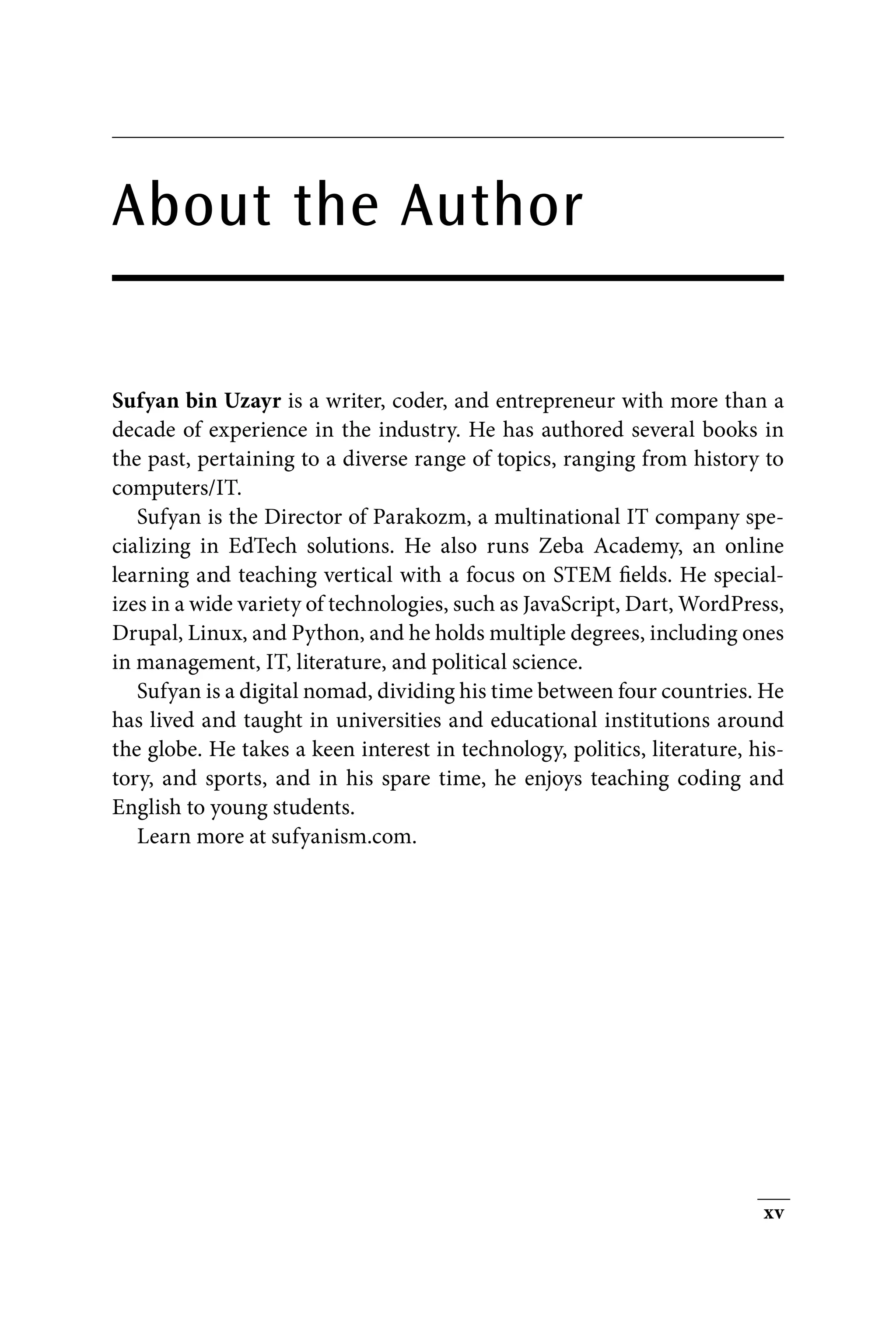 xv
About the Author
Sufyan bin Uzayr is a writer, coder, and entrepreneur with more than a
decade of experience in the industry. He has authored several books in
the past, pertaining to a diverse range of topics, ranging from history to
computers/IT.
Sufyan is the Director of Parakozm, a multinational IT company spe-
cializing in EdTech solutions. He also runs Zeba Academy, an online
learning and teaching vertical with a focus on STEM fields. He special-
izes in a wide variety of technologies, such as JavaScript, Dart, WordPress,
Drupal, Linux, and Python, and he holds multiple degrees, including ones
in management, IT, literature, and political science.
Sufyan is a digital nomad, dividing his time between four countries. He
has lived and taught in universities and educational institutions around
the globe. He takes a keen interest in technology, politics, literature, his-
tory, and sports, and in his spare time, he enjoys teaching coding and
English to young students.
Learn more at sufyanism.com.
 