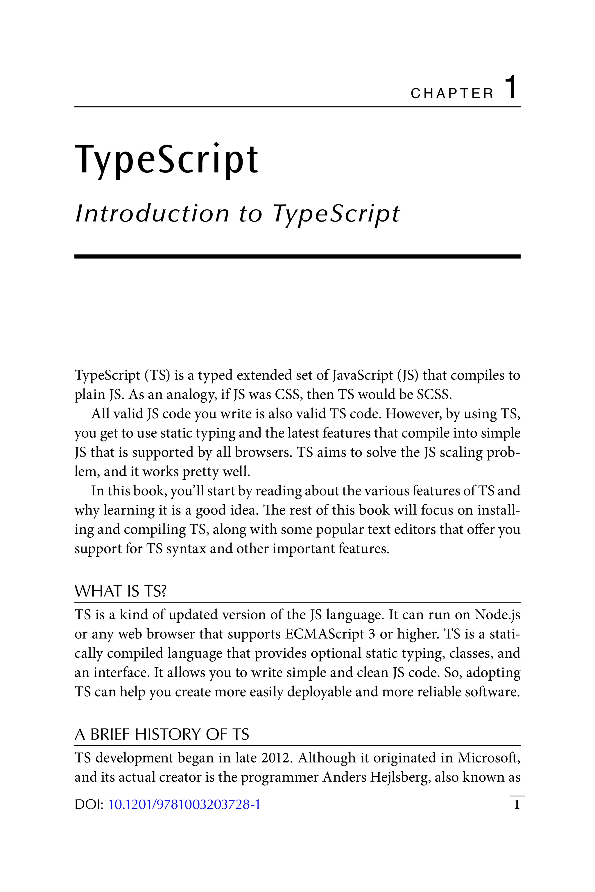 1
DOI: 10.1201/9781003203728-1
C h a p t e r 1
TypeScript
Introduction to TypeScript
TypeScript (TS) is a typed extended set of JavaScript (JS) that compiles to
plain JS. As an analogy, if JS was CSS, then TS would be SCSS.
All valid JS code you write is also valid TS code. However, by using TS,
you get to use static typing and the latest features that compile into simple
JS that is supported by all browsers. TS aims to solve the JS scaling prob-
lem, and it works pretty well.
In this book, you’ll start by reading about the various features of TS and
why learning it is a good idea. The rest of this book will focus on install-
ing and compiling TS, along with some popular text editors that offer you
support for TS syntax and other important features.
WHAT IS TS?
TS is a kind of updated version of the JS language. It can run on Node.js
or any web browser that supports ECMAScript 3 or higher. TS is a stati-
cally compiled language that provides optional static typing, classes, and
an interface. It allows you to write simple and clean JS code. So, adopting
TS can help you create more easily deployable and more reliable software.
A BRIEF HISTORY OF TS
TS development began in late 2012. Although it originated in Microsoft,
and its actual creator is the programmer Anders Hejlsberg, also known as
 
