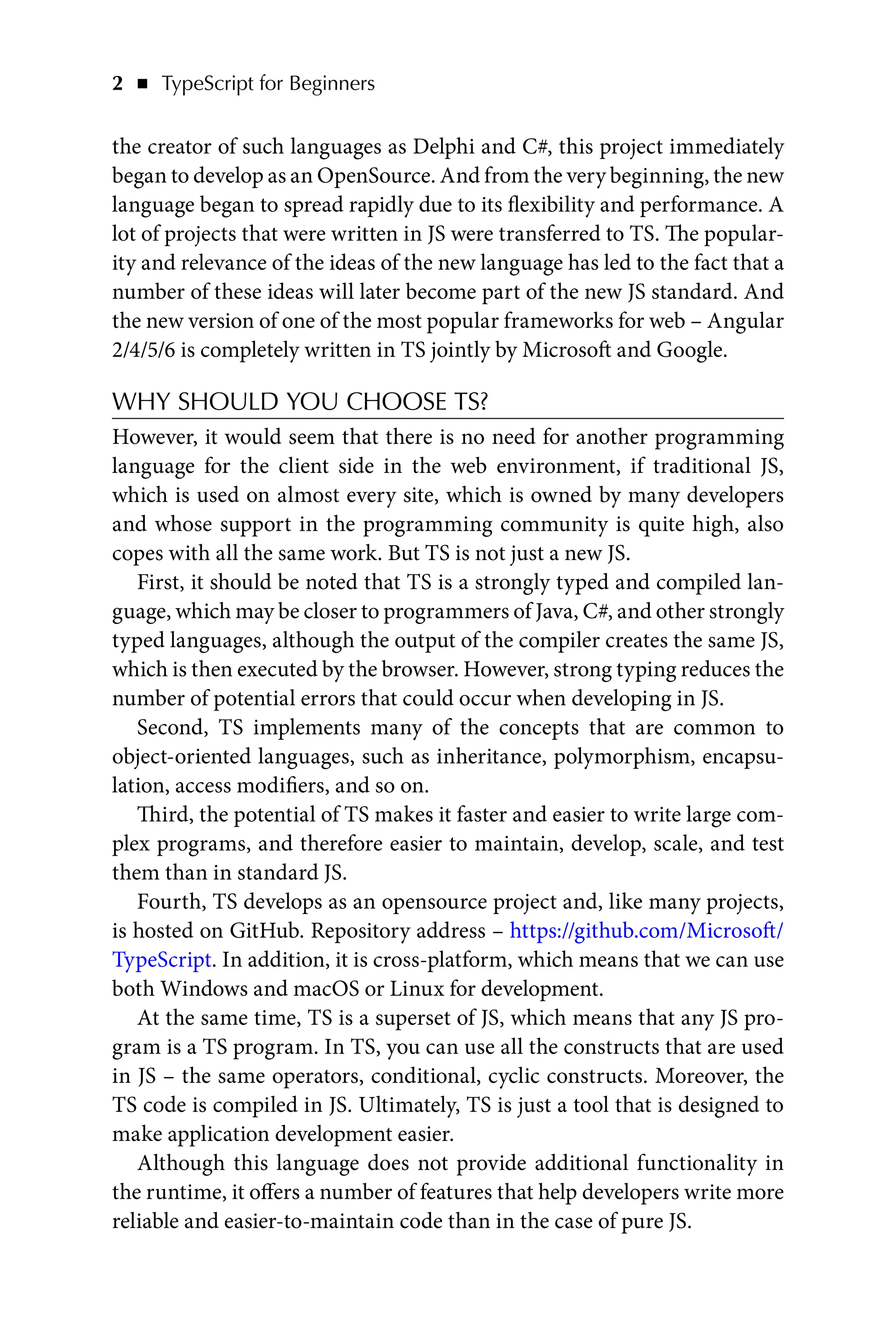 2   ◾    TypeScript for Beginners
the creator of such languages as Delphi and C#, this project immediately
began to develop as an OpenSource. And from the very beginning, the new
language began to spread rapidly due to its flexibility and performance. A
lot of projects that were written in JS were transferred to TS. The popular-
ity and relevance of the ideas of the new language has led to the fact that a
number of these ideas will later become part of the new JS standard. And
the new version of one of the most popular frameworks for web – Angular
2/4/5/6 is completely written in TS jointly by Microsoft and Google.
WHY SHOULD YOU CHOOSE TS?
However, it would seem that there is no need for another programming
language for the client side in the web environment, if traditional JS,
which is used on almost every site, which is owned by many developers
and whose support in the programming community is quite high, also
copes with all the same work. But TS is not just a new JS.
First, it should be noted that TS is a strongly typed and compiled lan-
guage, which may be closer to programmers of Java, C#, and other strongly
typed languages, although the output of the compiler creates the same JS,
which is then executed by the browser. However, strong typing reduces the
number of potential errors that could occur when developing in JS.
Second, TS implements many of the concepts that are common to
object-oriented languages, such as inheritance, polymorphism, encapsu-
lation, access modifiers, and so on.
Third, the potential of TS makes it faster and easier to write large com-
plex programs, and therefore easier to maintain, develop, scale, and test
them than in standard JS.
Fourth, TS develops as an opensource project and, like many projects,
is hosted on GitHub. Repository address – https://github.com/Microsoft/
TypeScript. In addition, it is cross-platform, which means that we can use
both Windows and macOS or Linux for development.
At the same time, TS is a superset of JS, which means that any JS pro-
gram is a TS program. In TS, you can use all the constructs that are used
in JS – the same operators, conditional, cyclic constructs. Moreover, the
TS code is compiled in JS. Ultimately, TS is just a tool that is designed to
make application development easier.
Although this language does not provide additional functionality in
the runtime, it offers a number of features that help developers write more
reliable and easier-to-maintain code than in the case of pure JS.
 