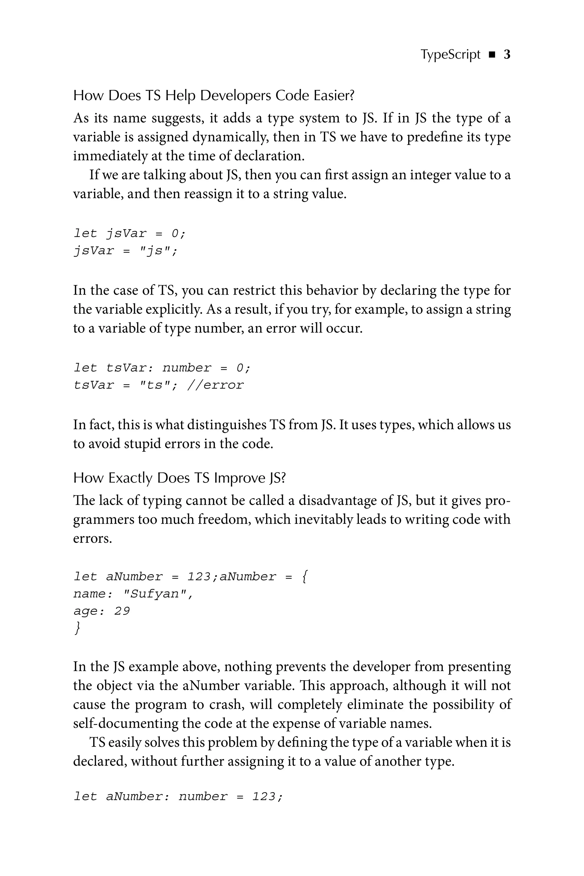 TypeScript   ◾    3
How Does TS Help Developers Code Easier?
As its name suggests, it adds a type system to JS. If in JS the type of a
variable is assigned dynamically, then in TS we have to predefine its type
immediately at the time of declaration.
If we are talking about JS, then you can first assign an integer value to a
variable, and then reassign it to a string value.
let jsVar = 0;
jsVar = js;
In the case of TS, you can restrict this behavior by declaring the type for
the variable explicitly. As a result, if you try, for example, to assign a string
to a variable of type number, an error will occur.
let tsVar: number = 0;
tsVar = ts; //error
In fact, this is what distinguishes TS from JS. It uses types, which allows us
to avoid stupid errors in the code.
How Exactly Does TS Improve JS?
The lack of typing cannot be called a disadvantage of JS, but it gives pro-
grammers too much freedom, which inevitably leads to writing code with
errors.
let aNumber = 123;aNumber = {
name: Sufyan,
age: 29
}
In the JS example above, nothing prevents the developer from presenting
the object via the aNumber variable. This approach, although it will not
cause the program to crash, will completely eliminate the possibility of
self-documenting the code at the expense of variable names.
TS easily solves this problem by defining the type of a variable when it is
declared, without further assigning it to a value of another type.
let aNumber: number = 123;
 
