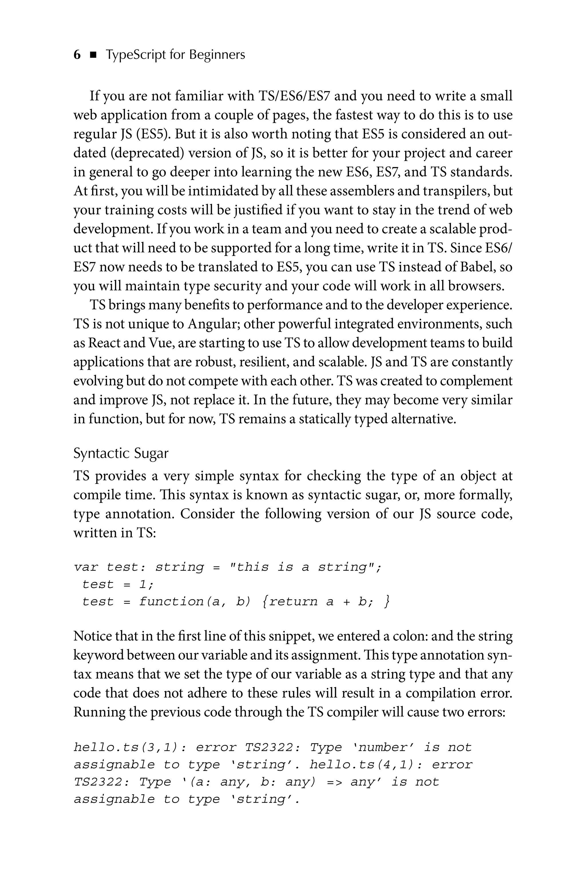 6   ◾    TypeScript for Beginners
If you are not familiar with TS/ES6/ES7 and you need to write a small
web application from a couple of pages, the fastest way to do this is to use
regular JS (ES5). But it is also worth noting that ES5 is considered an out-
dated (deprecated) version of JS, so it is better for your project and career
in general to go deeper into learning the new ES6, ES7, and TS standards.
At first, you will be intimidated by all these assemblers and transpilers, but
your training costs will be justified if you want to stay in the trend of web
development. If you work in a team and you need to create a scalable prod-
uct that will need to be supported for a long time, write it in TS. Since ES6/
ES7 now needs to be translated to ES5, you can use TS instead of Babel, so
you will maintain type security and your code will work in all browsers.
TS brings many benefits to performance and to the developer experience.
TS is not unique to Angular; other powerful integrated environments, such
as React and Vue, are starting to use TS to allow development teams to build
applications that are robust, resilient, and scalable. JS and TS are constantly
evolving but do not compete with each other. TS was created to complement
and improve JS, not replace it. In the future, they may become very similar
in function, but for now, TS remains a statically typed alternative.
Syntactic Sugar
TS provides a very simple syntax for checking the type of an object at
compile time. This syntax is known as syntactic sugar, or, more formally,
type annotation. Consider the following version of our JS source code,
written in TS:
var test: string = this is a string;
test = 1;
test = function(a, b) {return a + b; }
Notice that in the first line of this snippet, we entered a colon: and the string
keyword between our variable and its assignment. This type annotation syn-
tax means that we set the type of our variable as a string type and that any
code that does not adhere to these rules will result in a compilation error.
Running the previous code through the TS compiler will cause two errors:
hello.ts(3,1): error TS2322: Type ‘number’ is not
assignable to type ‘string’. hello.ts(4,1): error
TS2322: Type ‘(a: any, b: any) = any’ is not
assignable to type ‘string’.
 