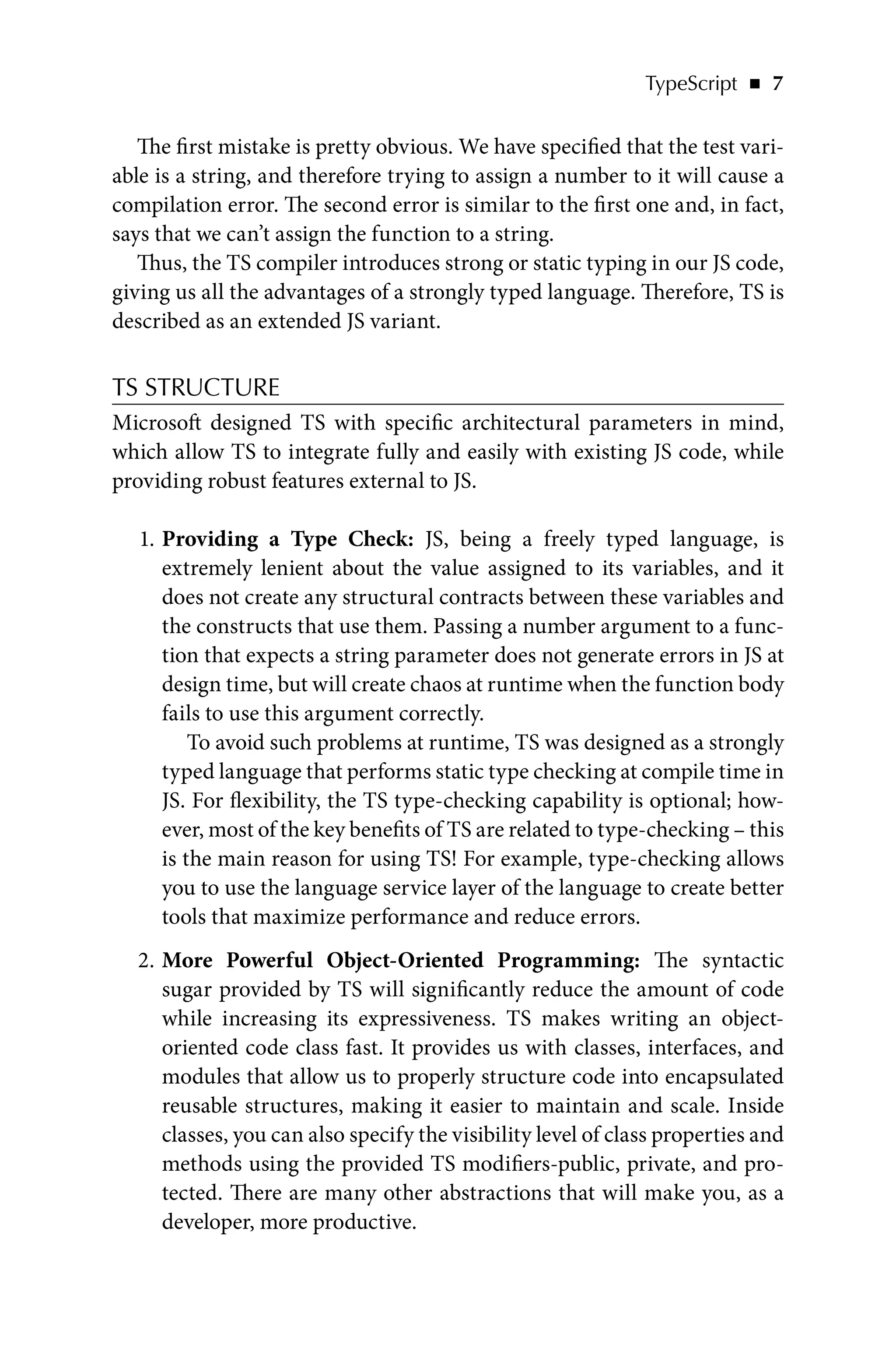 TypeScript   ◾    7
The first mistake is pretty obvious. We have specified that the test vari-
able is a string, and therefore trying to assign a number to it will cause a
compilation error. The second error is similar to the first one and, in fact,
says that we can’t assign the function to a string.
Thus, the TS compiler introduces strong or static typing in our JS code,
giving us all the advantages of a strongly typed language. Therefore, TS is
described as an extended JS variant.
TS STRUCTURE
Microsoft designed TS with specific architectural parameters in mind,
which allow TS to integrate fully and easily with existing JS code, while
providing robust features external to JS.
1. Providing a Type Check: JS, being a freely typed language, is
extremely lenient about the value assigned to its variables, and it
does not create any structural contracts between these variables and
the constructs that use them. Passing a number argument to a func-
tion that expects a string parameter does not generate errors in JS at
design time, but will create chaos at runtime when the function body
fails to use this argument correctly.
To avoid such problems at runtime, TS was designed as a strongly
typed language that performs static type checking at compile time in
JS. For flexibility, the TS type-checking capability is optional; how-
ever, most of the key benefits of TS are related to type-checking – this
is the main reason for using TS! For example, type-checking allows
you to use the language service layer of the language to create better
tools that maximize performance and reduce errors.
2. More Powerful Object-Oriented Programming: The syntactic
sugar provided by TS will significantly reduce the amount of code
while increasing its expressiveness. TS makes writing an object-
oriented code class fast. It provides us with classes, interfaces, and
modules that allow us to properly structure code into encapsulated
reusable structures, making it easier to maintain and scale. Inside
classes, you can also specify the visibility level of class properties and
methods using the provided TS modifiers-public, private, and pro-
tected. There are many other abstractions that will make you, as a
developer, more productive.
 