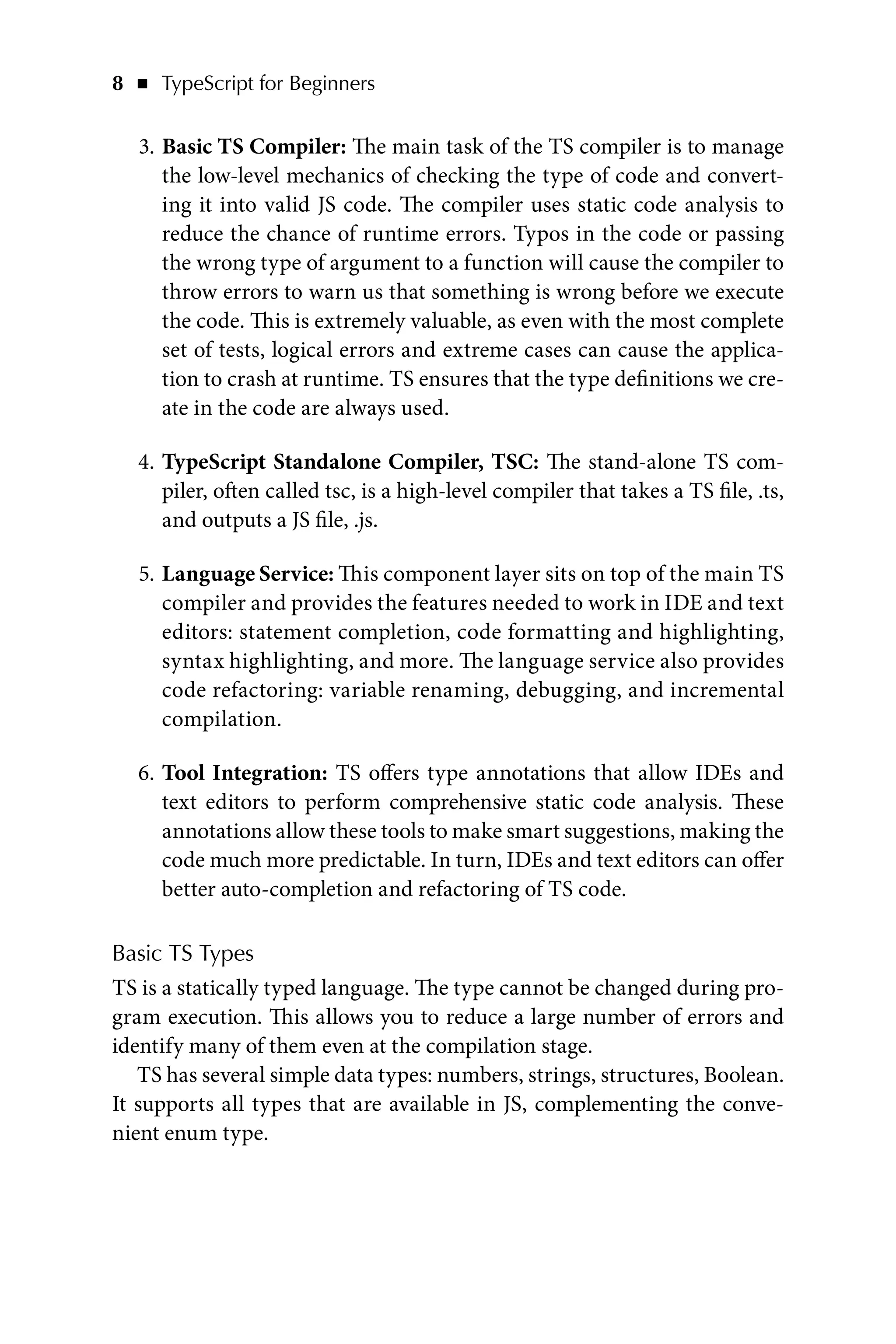 8   ◾    TypeScript for Beginners
3. Basic TS Compiler: The main task of the TS compiler is to manage
the low-level mechanics of checking the type of code and convert-
ing it into valid JS code. The compiler uses static code analysis to
reduce the chance of runtime errors. Typos in the code or passing
the wrong type of argument to a function will cause the compiler to
throw errors to warn us that something is wrong before we execute
the code. This is extremely valuable, as even with the most complete
set of tests, logical errors and extreme cases can cause the applica-
tion to crash at runtime. TS ensures that the type definitions we cre-
ate in the code are always used.
4. TypeScript Standalone Compiler, TSC: The stand-alone TS com-
piler, often called tsc, is a high-level compiler that takes a TS file, .ts,
and outputs a JS file, .js.
5. Language Service: This component layer sits on top of the main TS
compiler and provides the features needed to work in IDE and text
editors: statement completion, code formatting and highlighting,
syntax highlighting, and more. The language service also provides
code refactoring: variable renaming, debugging, and incremental
compilation.
6. Tool Integration: TS offers type annotations that allow IDEs and
text editors to perform comprehensive static code analysis. These
annotations allow these tools to make smart suggestions, making the
code much more predictable. In turn, IDEs and text editors can offer
better auto-completion and refactoring of TS code.
Basic TS Types
TS is a statically typed language. The type cannot be changed during pro-
gram execution. This allows you to reduce a large number of errors and
identify many of them even at the compilation stage.
TS has several simple data types: numbers, strings, structures, Boolean.
It supports all types that are available in JS, complementing the conve-
nient enum type.
 