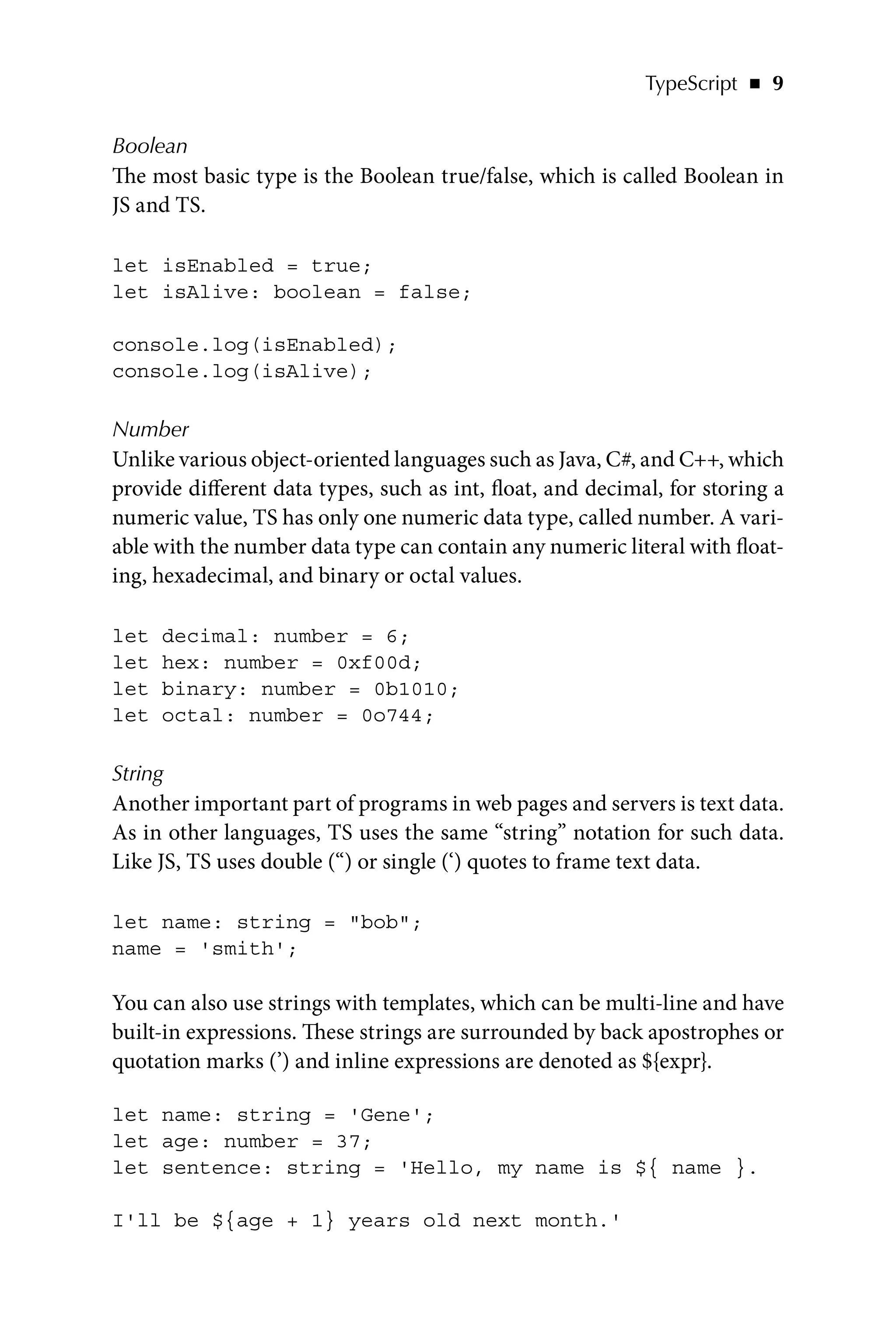 TypeScript   ◾    9
Boolean
The most basic type is the Boolean true/false, which is called Boolean in
JS and TS.
let isEnabled = true;
let isAlive: boolean = false;
console.log(isEnabled);
console.log(isAlive);
Number
Unlike various object-oriented languages such as Java, C#, and C++, which
provide different data types, such as int, float, and decimal, for storing a
numeric value, TS has only one numeric data type, called number. A vari-
able with the number data type can contain any numeric literal with float-
ing, hexadecimal, and binary or octal values.
let decimal: number = 6;
let hex: number = 0xf00d;
let binary: number = 0b1010;
let octal: number = 0o744;
String
Another important part of programs in web pages and servers is text data.
As in other languages, TS uses the same “string” notation for such data.
Like JS, TS uses double (“) or single (‘) quotes to frame text data.
let name: string = bob;
name = 'smith';
You can also use strings with templates, which can be multi-line and have
built-in expressions. These strings are surrounded by back apostrophes or
quotation marks (’) and inline expressions are denoted as ${expr}.
let name: string = 'Gene';
let age: number = 37;
let sentence: string = 'Hello, my name is ${ name }.
I'll be ${age + 1} years old next month.'
 