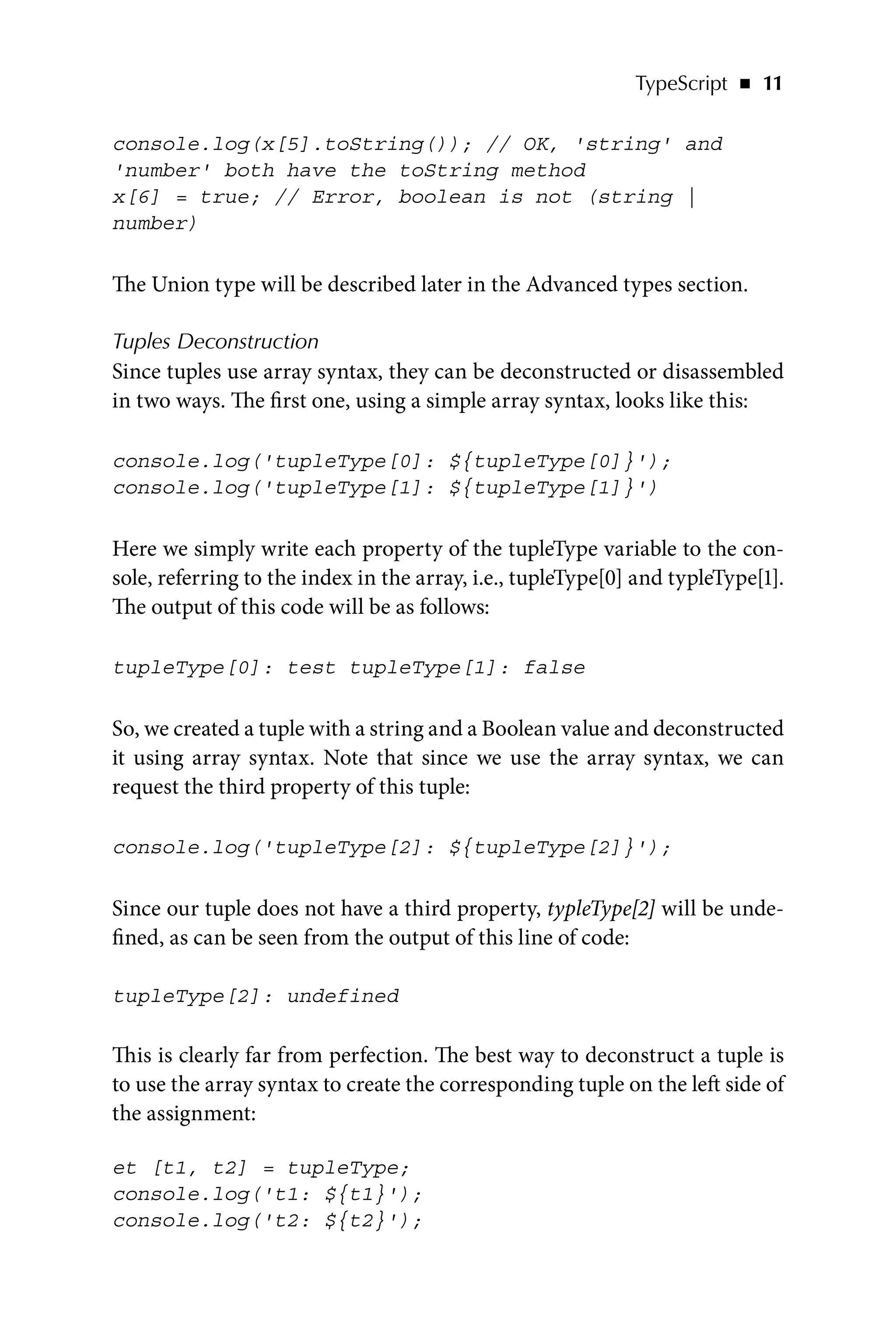 TypeScript   ◾    11
console.log(x[5].toString()); // OK, 'string' and
'number' both have the toString method
x[6] = true; // Error, boolean is not (string |
number)
The Union type will be described later in the Advanced types section.
Tuples Deconstruction
Since tuples use array syntax, they can be deconstructed or disassembled
in two ways. The first one, using a simple array syntax, looks like this:
console.log('tupleType[0]: ${tupleType[0]}');
console.log('tupleType[1]: ${tupleType[1]}')
Here we simply write each property of the tupleType variable to the con-
sole, referring to the index in the array, i.e., tupleType[0] and typleType[1].
The output of this code will be as follows:
tupleType[0]: test tupleType[1]: false
So, we created a tuple with a string and a Boolean value and deconstructed
it using array syntax. Note that since we use the array syntax, we can
request the third property of this tuple:
console.log('tupleType[2]: ${tupleType[2]}');
Since our tuple does not have a third property, typleType[2] will be unde-
fined, as can be seen from the output of this line of code:
tupleType[2]: undefined
This is clearly far from perfection. The best way to deconstruct a tuple is
to use the array syntax to create the corresponding tuple on the left side of
the assignment:
et [t1, t2] = tupleType;
console.log('t1: ${t1}');
console.log('t2: ${t2}');
 