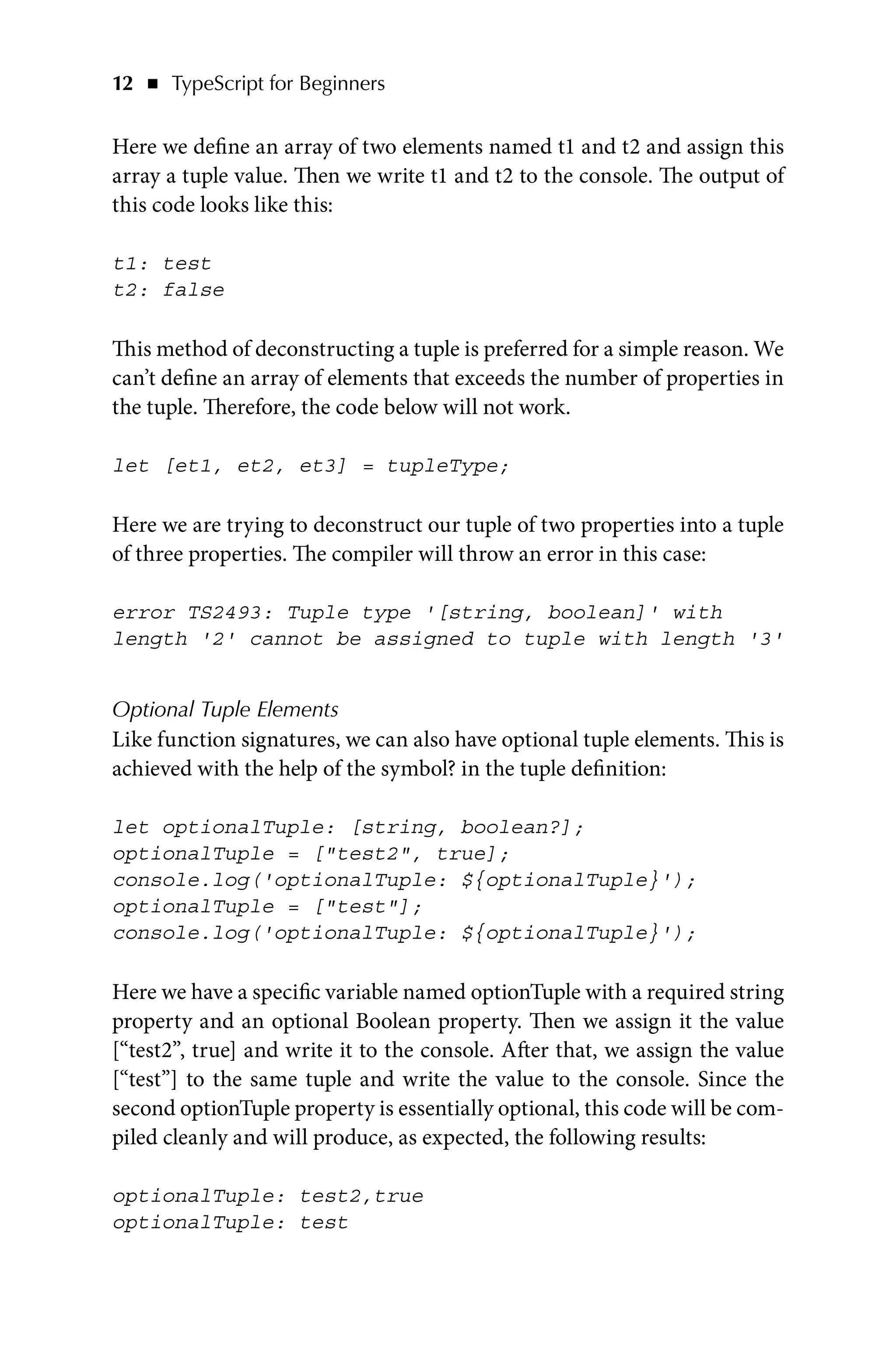 12   ◾    TypeScript for Beginners
Here we define an array of two elements named t1 and t2 and assign this
array a tuple value. Then we write t1 and t2 to the console. The output of
this code looks like this:
t1: test
t2: false
This method of deconstructing a tuple is preferred for a simple reason. We
can’t define an array of elements that exceeds the number of properties in
the tuple. Therefore, the code below will not work.
let [et1, et2, et3] = tupleType;
Here we are trying to deconstruct our tuple of two properties into a tuple
of three properties. The compiler will throw an error in this case:
error TS2493: Tuple type '[string, boolean]' with
length '2' cannot be assigned to tuple with length '3'
Optional Tuple Elements
Like function signatures, we can also have optional tuple elements. This is
achieved with the help of the symbol? in the tuple definition:
let optionalTuple: [string, boolean?];
optionalTuple = [test2, true];
console.log('optionalTuple: ${optionalTuple}');
optionalTuple = [test];
console.log('optionalTuple: ${optionalTuple}');
Here we have a specific variable named optionTuple with a required string
property and an optional Boolean property. Then we assign it the value
[“test2”, true] and write it to the console. After that, we assign the value
[“test”] to the same tuple and write the value to the console. Since the
second optionTuple property is essentially optional, this code will be com-
piled cleanly and will produce, as expected, the following results:
optionalTuple: test2,true
optionalTuple: test
 