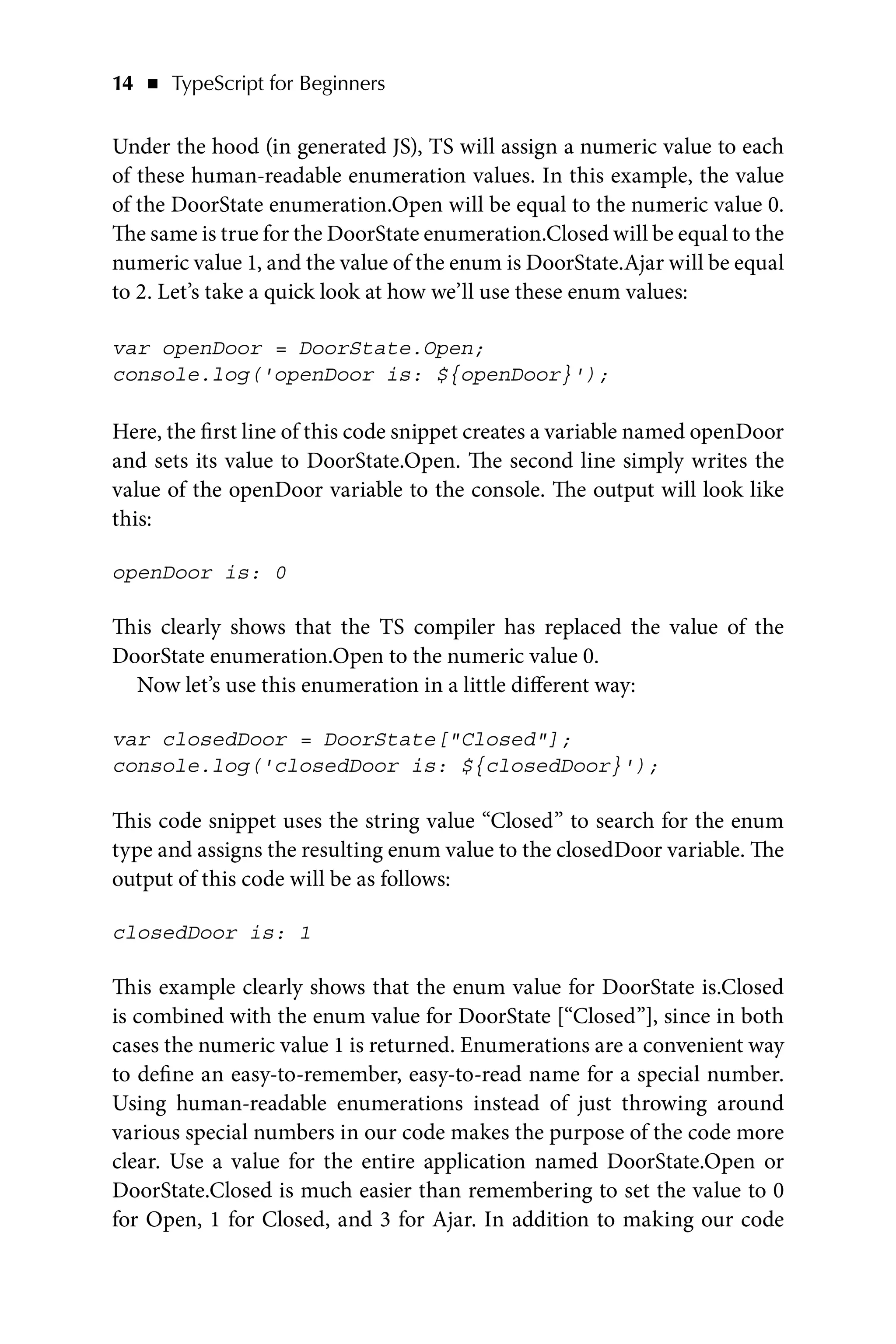 14   ◾    TypeScript for Beginners
Under the hood (in generated JS), TS will assign a numeric value to each
of these human-readable enumeration values. In this example, the value
of the DoorState enumeration.Open will be equal to the numeric value 0.
The same is true for the DoorState enumeration.Closed will be equal to the
numeric value 1, and the value of the enum is DoorState.Ajar will be equal
to 2. Let’s take a quick look at how we’ll use these enum values:
var openDoor = DoorState.Open;
console.log('openDoor is: ${openDoor}');
Here, the first line of this code snippet creates a variable named openDoor
and sets its value to DoorState.Open. The second line simply writes the
value of the openDoor variable to the console. The output will look like
this:
openDoor is: 0
This clearly shows that the TS compiler has replaced the value of the
DoorState enumeration.Open to the numeric value 0.
Now let’s use this enumeration in a little different way:
var closedDoor = DoorState[Closed];
console.log('closedDoor is: ${closedDoor}');
This code snippet uses the string value “Closed” to search for the enum
type and assigns the resulting enum value to the closedDoor variable. The
output of this code will be as follows:
closedDoor is: 1
This example clearly shows that the enum value for DoorState is.Closed
is combined with the enum value for DoorState [“Closed”], since in both
cases the numeric value 1 is returned. Enumerations are a convenient way
to define an easy-to-remember, easy-to-read name for a special number.
Using human-readable enumerations instead of just throwing around
various special numbers in our code makes the purpose of the code more
clear. Use a value for the entire application named DoorState.Open or
DoorState.Closed is much easier than remembering to set the value to 0
for Open, 1 for Closed, and 3 for Ajar. In addition to making our code
 