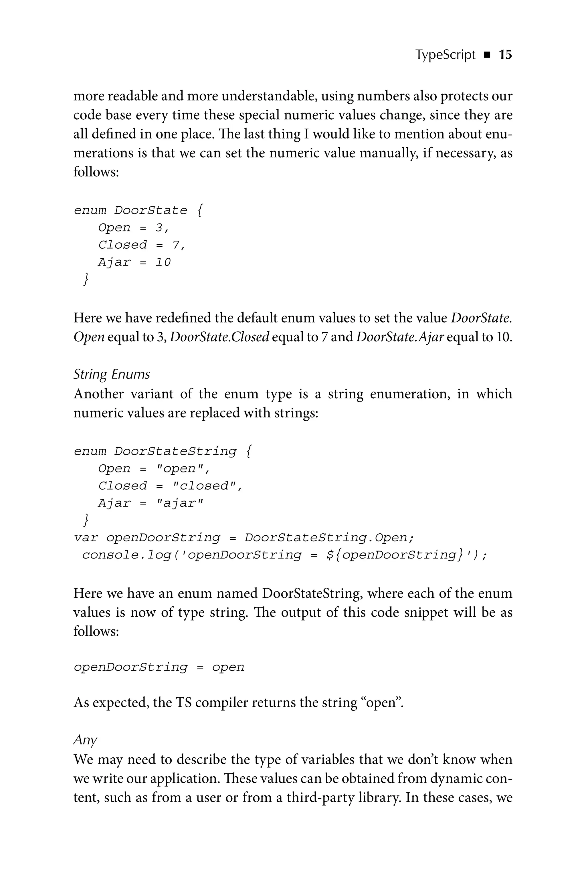 TypeScript   ◾    15
more readable and more understandable, using numbers also protects our
code base every time these special numeric values change, since they are
all defined in one place. The last thing I would like to mention about enu-
merations is that we can set the numeric value manually, if necessary, as
follows:
enum DoorState {
Open = 3,
Closed = 7,
Ajar = 10
}
Here we have redefined the default enum values to set the value DoorState.
Open equal to 3, DoorState.Closed equal to 7 and DoorState.Ajar equal to 10.
String Enums
Another variant of the enum type is a string enumeration, in which
numeric values are replaced with strings:
enum DoorStateString {
Open = open,
Closed = closed,
Ajar = ajar
}
var openDoorString = DoorStateString.Open;
console.log('openDoorString = ${openDoorString}');
Here we have an enum named DoorStateString, where each of the enum
values is now of type string. The output of this code snippet will be as
follows:
openDoorString = open
As expected, the TS compiler returns the string “open”.
Any
We may need to describe the type of variables that we don’t know when
we write our application. These values can be obtained from dynamic con-
tent, such as from a user or from a third-party library. In these cases, we
 
