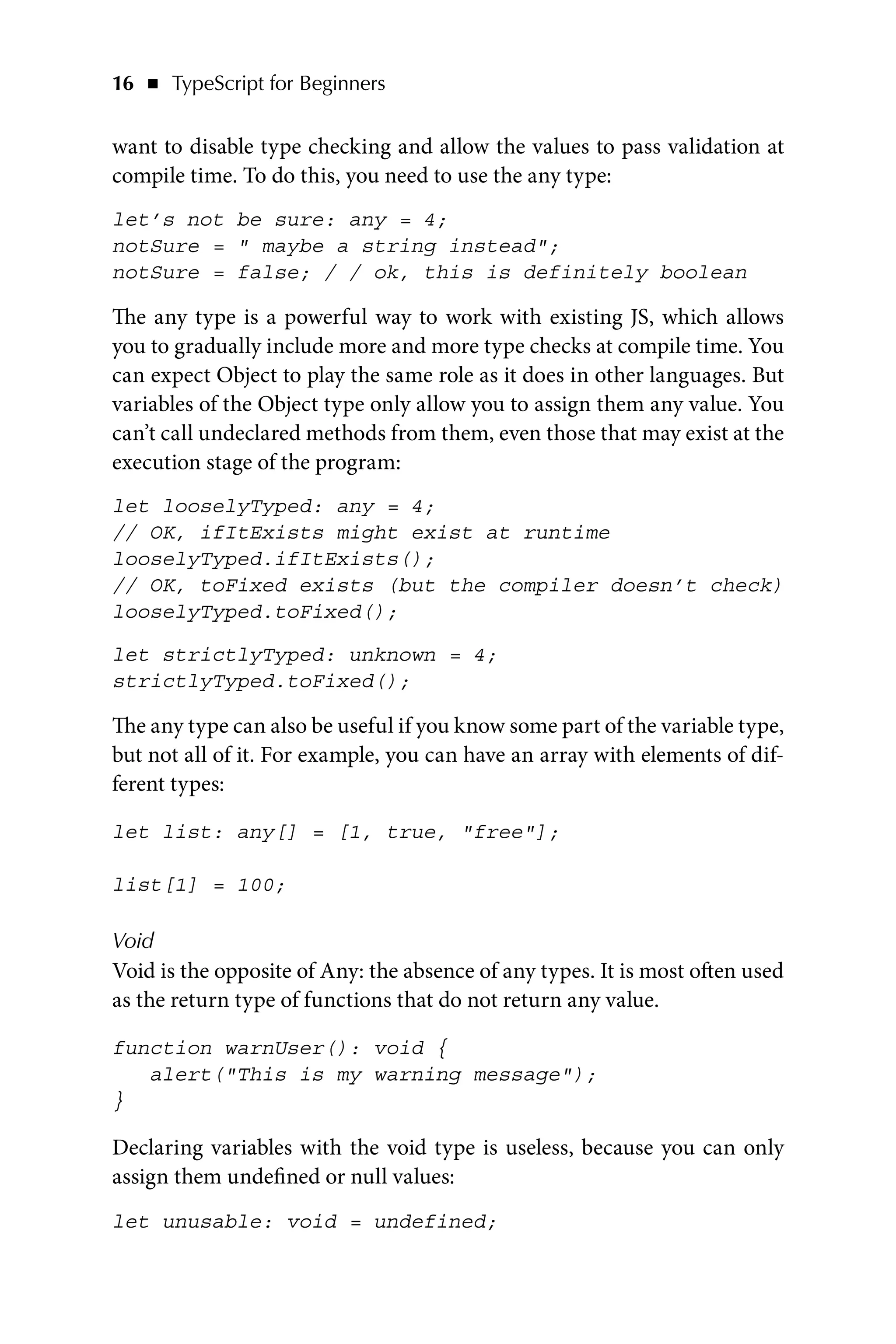 16   ◾    TypeScript for Beginners
want to disable type checking and allow the values to pass validation at
compile time. To do this, you need to use the any type:
let’s not be sure: any = 4;
notSure =  maybe a string instead;
notSure = false; / / ok, this is definitely boolean
The any type is a powerful way to work with existing JS, which allows
you to gradually include more and more type checks at compile time. You
can expect Object to play the same role as it does in other languages. But
variables of the Object type only allow you to assign them any value. You
can’t call undeclared methods from them, even those that may exist at the
execution stage of the program:
let looselyTyped: any = 4;
// OK, ifItExists might exist at runtime
looselyTyped.ifItExists();
// OK, toFixed exists (but the compiler doesn’t check)
looselyTyped.toFixed();
let strictlyTyped: unknown = 4;
strictlyTyped.toFixed();
The any type can also be useful if you know some part of the variable type,
but not all of it. For example, you can have an array with elements of dif-
ferent types:
let list: any[] = [1, true, free];
list[1] = 100;
Void
Void is the opposite of Any: the absence of any types. It is most often used
as the return type of functions that do not return any value.
function warnUser(): void {
alert(This is my warning message);
}
Declaring variables with the void type is useless, because you can only
assign them undefined or null values:
let unusable: void = undefined;
 