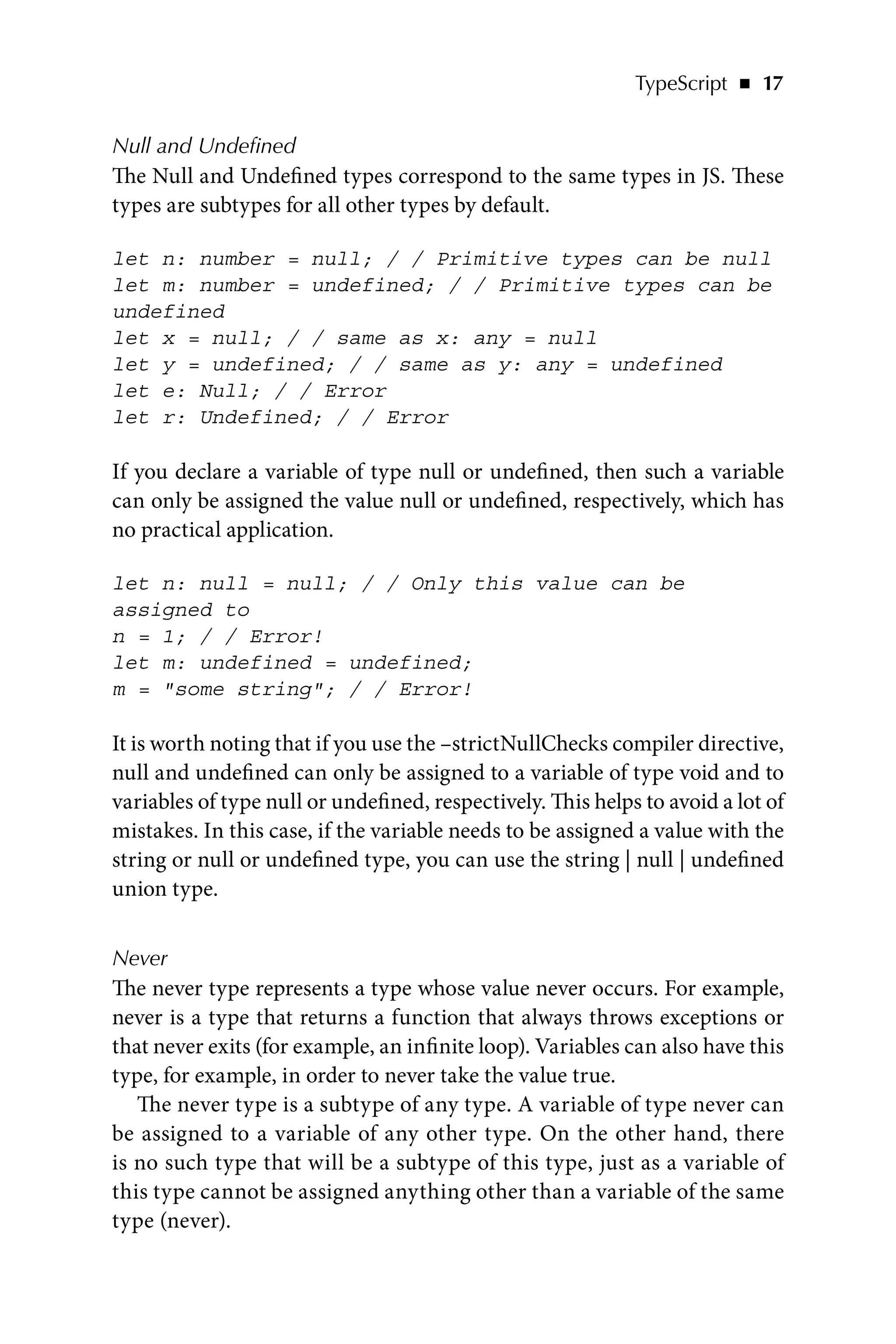 TypeScript   ◾    17
Null and Undefined
The Null and Undefined types correspond to the same types in JS. These
types are subtypes for all other types by default.
let n: number = null; / / Primitive types can be null
let m: number = undefined; / / Primitive types can be
undefined
let x = null; / / same as x: any = null
let y = undefined; / / same as y: any = undefined
let e: Null; / / Error
let r: Undefined; / / Error
If you declare a variable of type null or undefined, then such a variable
can only be assigned the value null or undefined, respectively, which has
no practical application.
let n: null = null; / / Only this value can be
assigned to
n = 1; / / Error!
let m: undefined = undefined;
m = some string; / / Error!
It is worth noting that if you use the –strictNullChecks compiler directive,
null and undefined can only be assigned to a variable of type void and to
variables of type null or undefined, respectively. This helps to avoid a lot of
mistakes. In this case, if the variable needs to be assigned a value with the
string or null or undefined type, you can use the string | null | undefined
union type.
Never
The never type represents a type whose value never occurs. For example,
never is a type that returns a function that always throws exceptions or
that never exits (for example, an infinite loop). Variables can also have this
type, for example, in order to never take the value true.
The never type is a subtype of any type. A variable of type never can
be assigned to a variable of any other type. On the other hand, there
is no such type that will be a subtype of this type, just as a variable of
this type cannot be assigned anything other than a variable of the same
type (never).
 