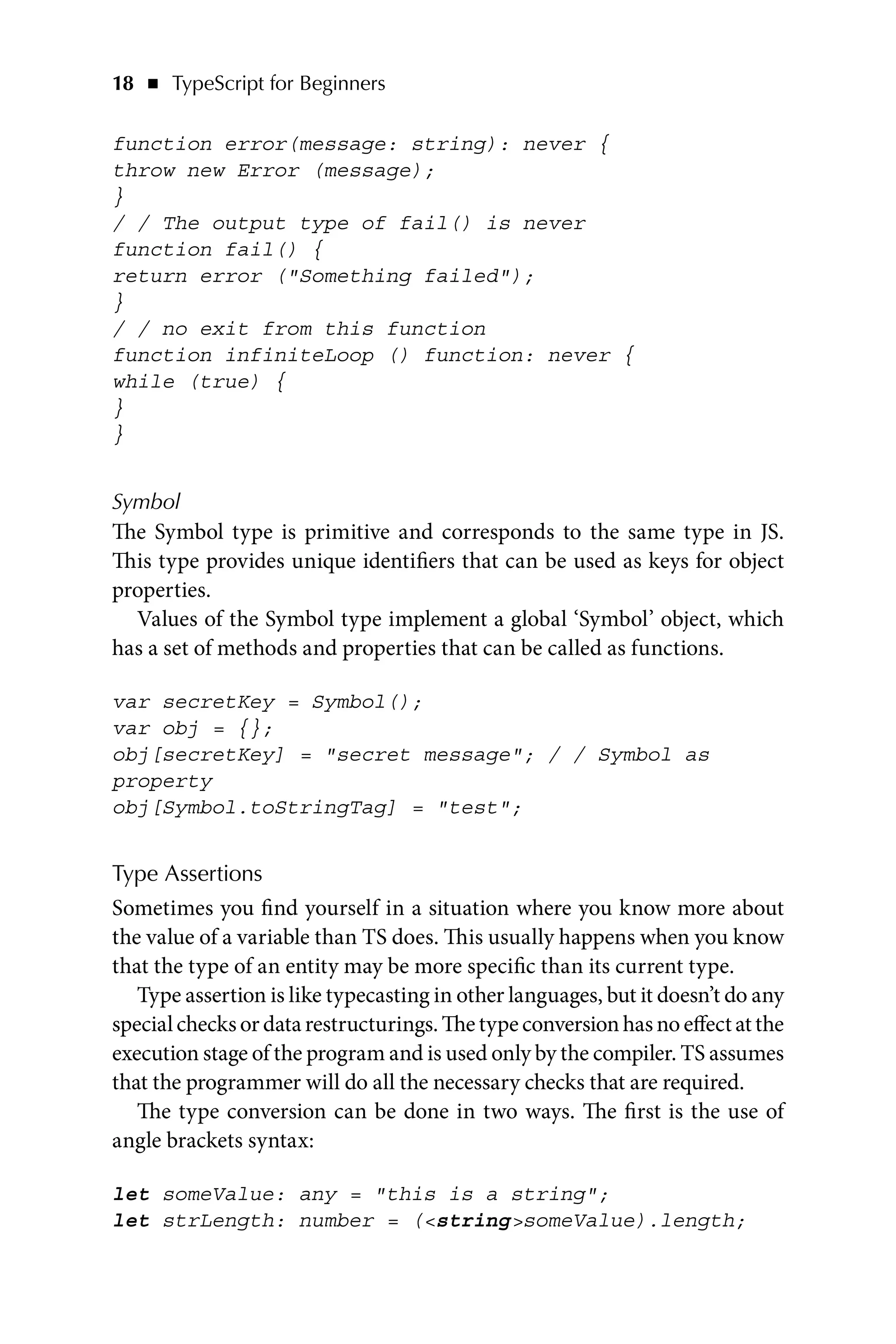 18   ◾    TypeScript for Beginners
function error(message: string): never {
throw new Error (message);
}
/ / The output type of fail() is never
function fail() {
return error (Something failed);
}
/ / no exit from this function
function infiniteLoop () function: never {
while (true) {
}
}
Symbol
The Symbol type is primitive and corresponds to the same type in JS.
This type provides unique identifiers that can be used as keys for object
properties.
Values of the Symbol type implement a global ‘Symbol’ object, which
has a set of methods and properties that can be called as functions.
var secretKey = Symbol();
var obj = {};
obj[secretKey] = secret message; / / Symbol as
property
obj[Symbol.toStringTag] = test;
Type Assertions
Sometimes you find yourself in a situation where you know more about
the value of a variable than TS does. This usually happens when you know
that the type of an entity may be more specific than its current type.
Type assertion is like typecasting in other languages, but it doesn’t do any
specialchecksordatarestructurings.Thetypeconversionhasnoeffectatthe
execution stage of the program and is used only by the compiler. TS assumes
that the programmer will do all the necessary checks that are required.
The type conversion can be done in two ways. The first is the use of
angle brackets syntax:
let someValue: any = this is a string;
let strLength: number = (stringsomeValue).length;
 
