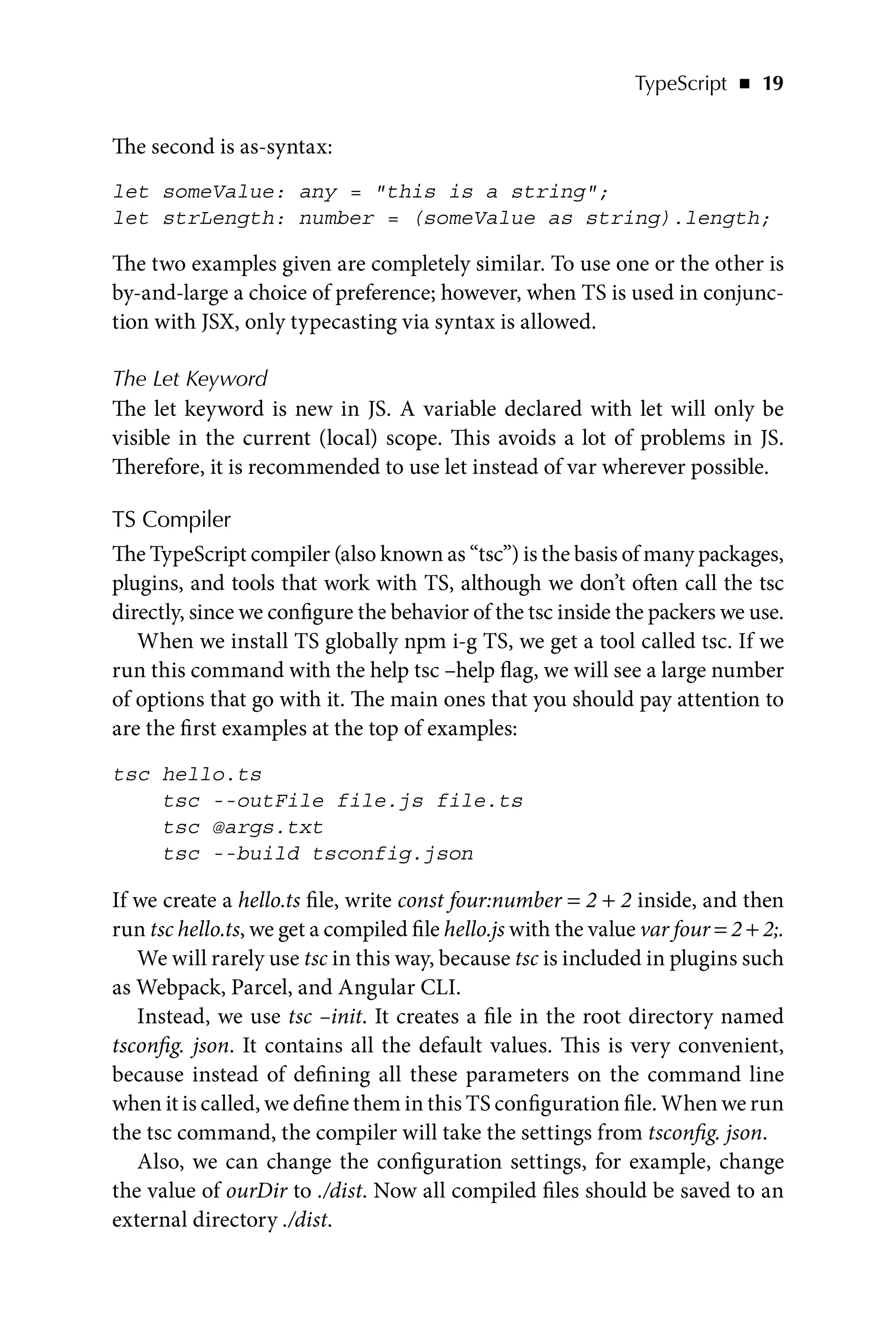 TypeScript   ◾    19
The second is as-syntax:
let someValue: any = this is a string;
let strLength: number = (someValue as string).length;
The two examples given are completely similar. To use one or the other is
by-and-large a choice of preference; however, when TS is used in conjunc-
tion with JSX, only typecasting via syntax is allowed.
The Let Keyword
The let keyword is new in JS. A variable declared with let will only be
visible in the current (local) scope. This avoids a lot of problems in JS.
Therefore, it is recommended to use let instead of var wherever possible.
TS Compiler
The TypeScript compiler (also known as “tsc”) is the basis of many packages,
plugins, and tools that work with TS, although we don’t often call the tsc
directly, since we configure the behavior of the tsc inside the packers we use.
When we install TS globally npm i-g TS, we get a tool called tsc. If we
run this command with the help tsc –help flag, we will see a large number
of options that go with it. The main ones that you should pay attention to
are the first examples at the top of examples:
tsc hello.ts
tsc --outFile file.js file.ts
tsc @args.txt
tsc --build tsconfig.json
If we create a hello.ts file, write const four:number = 2 + 2 inside, and then
run tsc hello.ts, we get a compiled file hello.js with the value var four = 2 + 2;.
We will rarely use tsc in this way, because tsc is included in plugins such
as Webpack, Parcel, and Angular CLI.
Instead, we use tsc –init. It creates a file in the root directory named
tsconfig. json. It contains all the default values. This is very convenient,
because instead of defining all these parameters on the command line
when it is called, we define them in this TS configuration file. When we run
the tsc command, the compiler will take the settings from tsconfig. json.
Also, we can change the configuration settings, for example, change
the value of ourDir to ./dist. Now all compiled files should be saved to an
external directory ./dist.
 