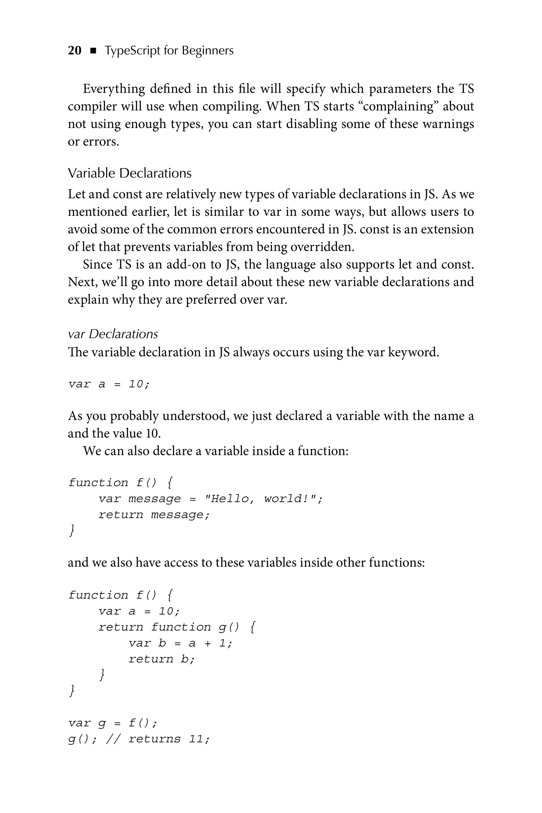20   ◾    TypeScript for Beginners
Everything defined in this file will specify which parameters the TS
compiler will use when compiling. When TS starts “complaining” about
not using enough types, you can start disabling some of these warnings
or errors.
Variable Declarations
Let and const are relatively new types of variable declarations in JS. As we
mentioned earlier, let is similar to var in some ways, but allows users to
avoid some of the common errors encountered in JS. const is an extension
of let that prevents variables from being overridden.
Since TS is an add-on to JS, the language also supports let and const.
Next, we’ll go into more detail about these new variable declarations and
explain why they are preferred over var.
var Declarations
The variable declaration in JS always occurs using the var keyword.
var a = 10;
As you probably understood, we just declared a variable with the name a
and the value 10.
We can also declare a variable inside a function:
function f() {
var message = Hello, world!;
return message;
}
and we also have access to these variables inside other functions:
function f() {
var a = 10;
return function g() {
var b = a + 1;
return b;
}
}
var g = f();
g(); // returns 11;
 