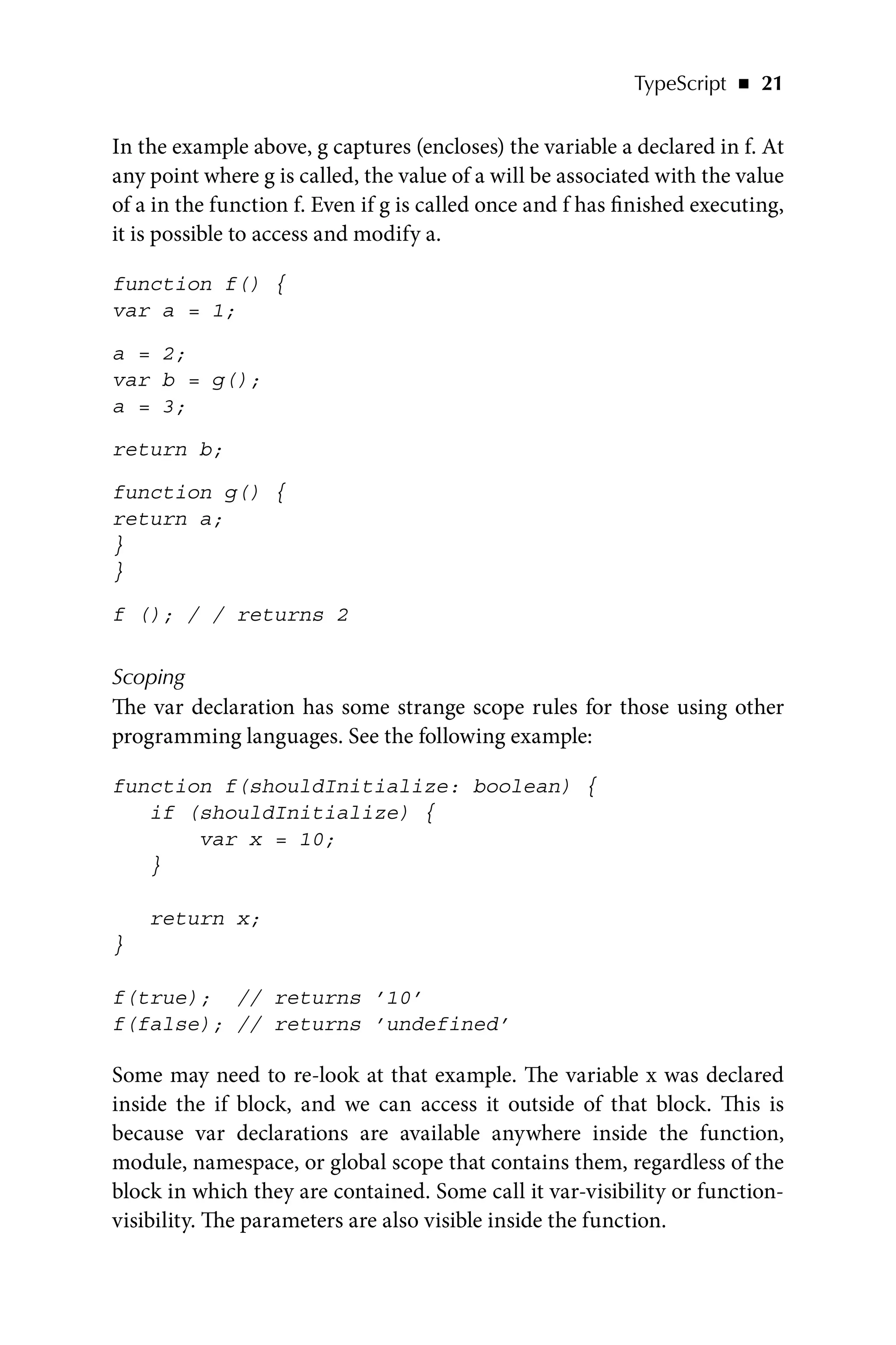 TypeScript   ◾    21
In the example above, g captures (encloses) the variable a declared in f. At
any point where g is called, the value of a will be associated with the value
of a in the function f. Even if g is called once and f has finished executing,
it is possible to access and modify a.
function f() {
var a = 1;
a = 2;
var b = g();
a = 3;
return b;
function g() {
return a;
}
}
f (); / / returns 2
Scoping
The var declaration has some strange scope rules for those using other
programming languages. See the following example:
function f(shouldInitialize: boolean) {
if (shouldInitialize) {
var x = 10;
}
return x;
}
f(true); // returns ’10’
f(false); // returns ’undefined’
Some may need to re-look at that example. The variable x was declared
inside the if block, and we can access it outside of that block. This is
because var declarations are available anywhere inside the function,
module, namespace, or global scope that contains them, regardless of the
block in which they are contained. Some call it var-visibility or function-
visibility. The parameters are also visible inside the function.
 