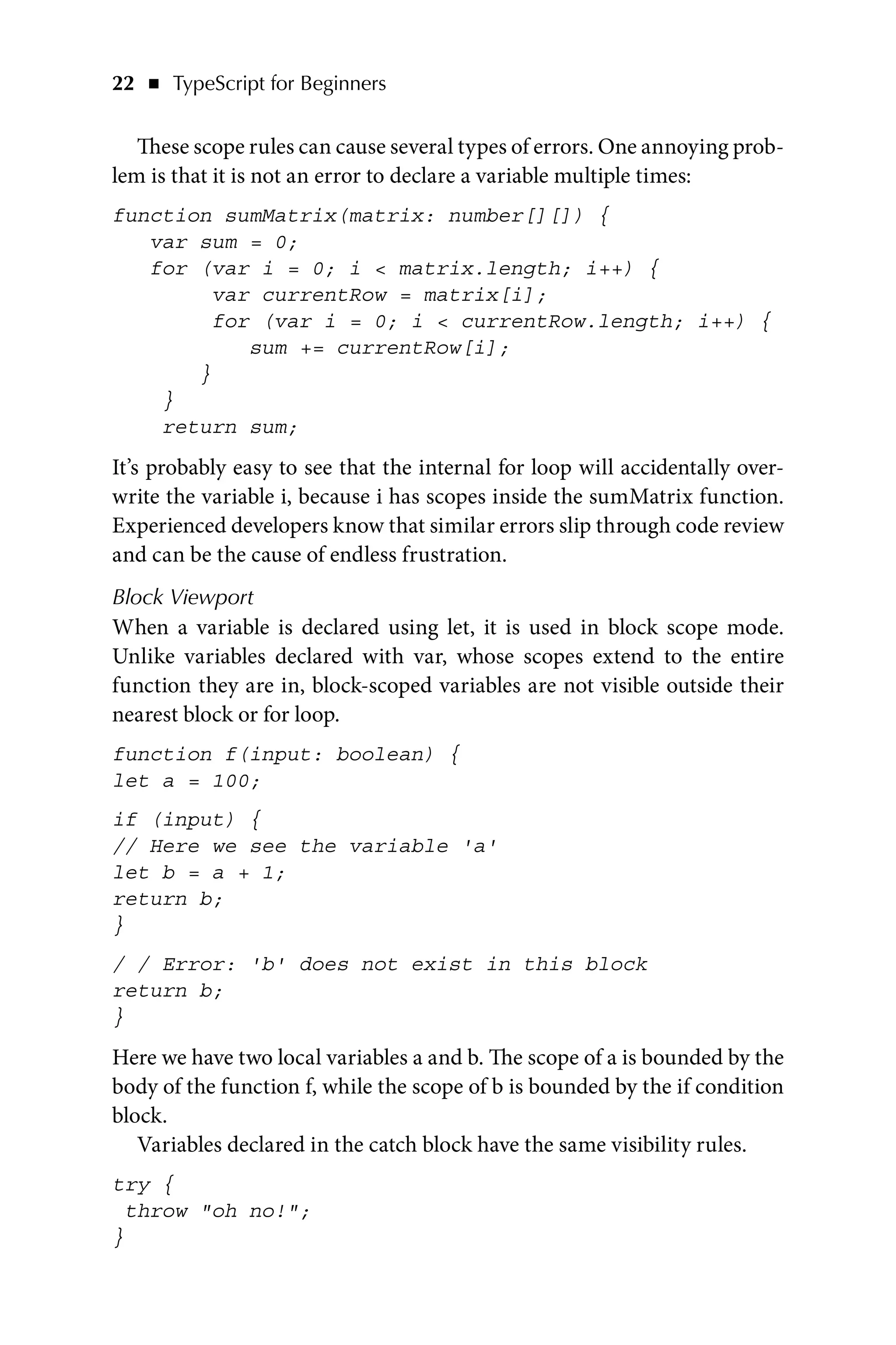 22   ◾    TypeScript for Beginners
These scope rules can cause several types of errors. One annoying prob-
lem is that it is not an error to declare a variable multiple times:
function sumMatrix(matrix: number[][]) {
var sum = 0;
for (var i = 0; i  matrix.length; i++) {
var currentRow = matrix[i];
for (var i = 0; i  currentRow.length; i++) {
sum += currentRow[i];
}
}
return sum;
It’s probably easy to see that the internal for loop will accidentally over-
write the variable i, because i has scopes inside the sumMatrix function.
Experienced developers know that similar errors slip through code review
and can be the cause of endless frustration.
Block Viewport
When a variable is declared using let, it is used in block scope mode.
Unlike variables declared with var, whose scopes extend to the entire
function they are in, block-scoped variables are not visible outside their
nearest block or for loop.
function f(input: boolean) {
let a = 100;
if (input) {
// Here we see the variable 'a'
let b = a + 1;
return b;
}
/ / Error: 'b' does not exist in this block
return b;
}
Here we have two local variables a and b. The scope of a is bounded by the
body of the function f, while the scope of b is bounded by the if condition
block.
Variables declared in the catch block have the same visibility rules.
try {
throw oh no!;
}
 