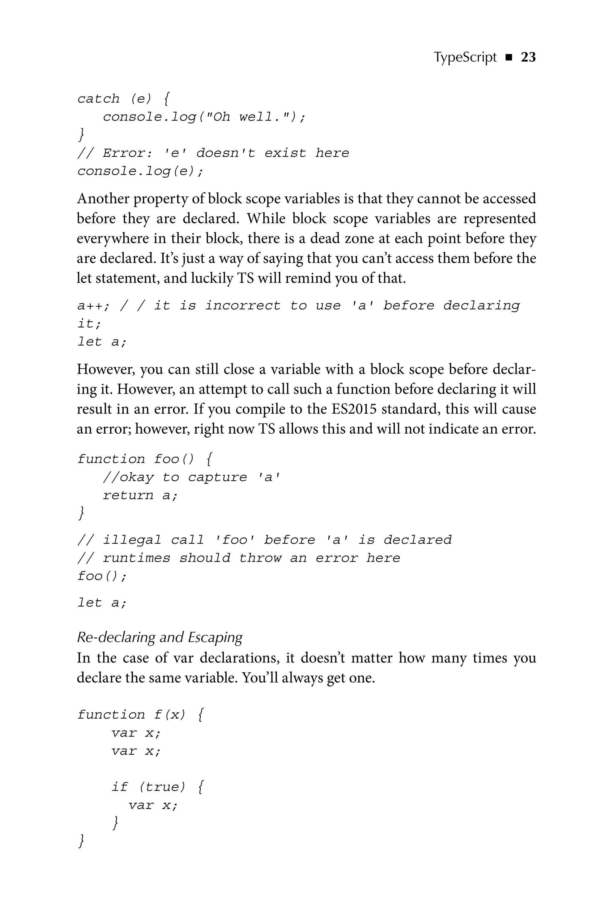 TypeScript   ◾    23
catch (e) {
console.log(Oh well.);
}
// Error: 'e' doesn't exist here
console.log(e);
Another property of block scope variables is that they cannot be accessed
before they are declared. While block scope variables are represented
everywhere in their block, there is a dead zone at each point before they
are declared. It’s just a way of saying that you can’t access them before the
let statement, and luckily TS will remind you of that.
a++; / / it is incorrect to use 'a' before declaring
it;
let a;
However, you can still close a variable with a block scope before declar-
ing it. However, an attempt to call such a function before declaring it will
result in an error. If you compile to the ES2015 standard, this will cause
an error; however, right now TS allows this and will not indicate an error.
function foo() {
//okay to capture 'a'
return a;
}
// illegal call 'foo' before 'a' is declared
// runtimes should throw an error here
foo();
let a;
Re-declaring and Escaping
In the case of var declarations, it doesn’t matter how many times you
declare the same variable. You’ll always get one.
function f(x) {
var x;
var x;
if (true) {
var x;
}
}
 