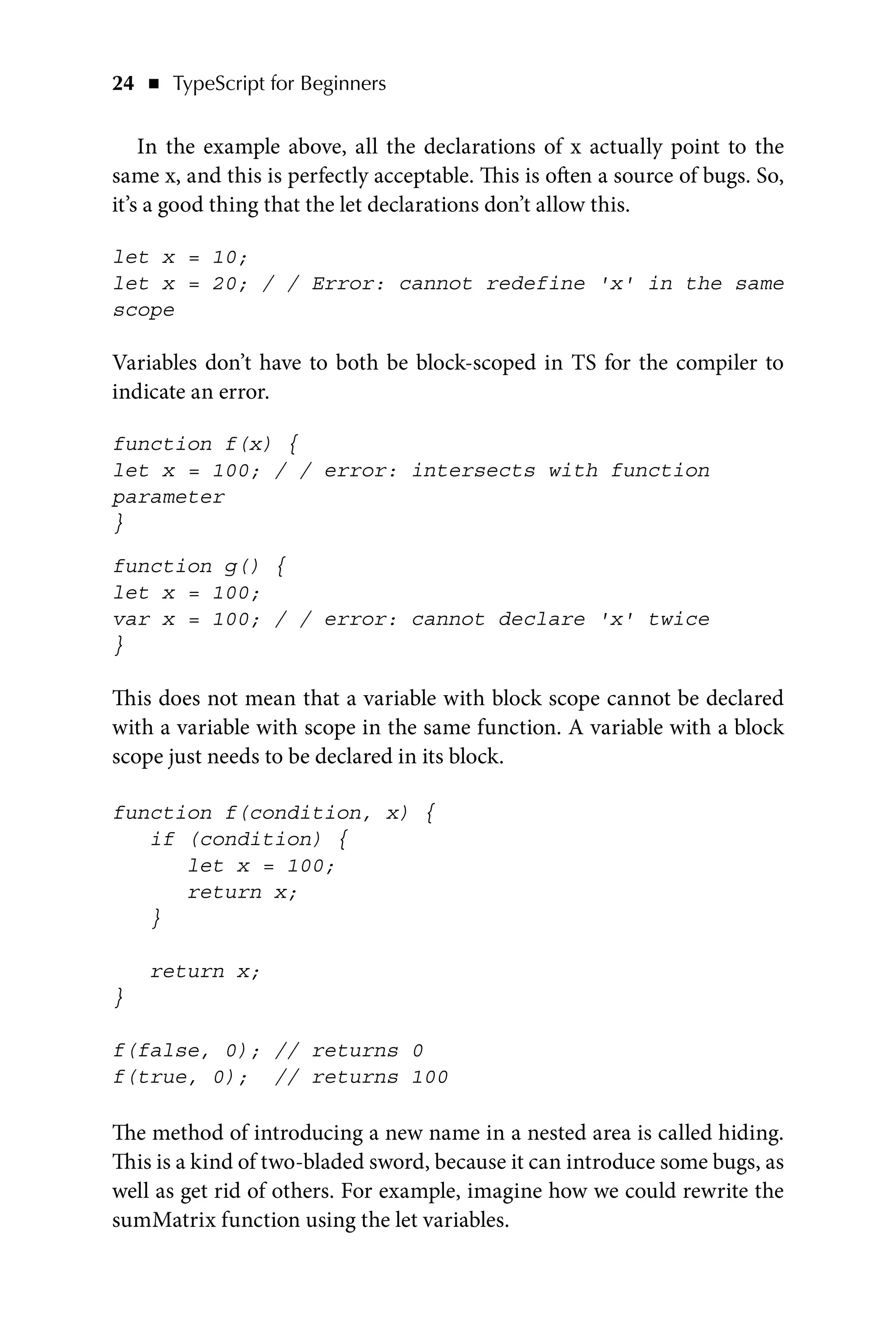 24   ◾    TypeScript for Beginners
In the example above, all the declarations of x actually point to the
same x, and this is perfectly acceptable. This is often a source of bugs. So,
it’s a good thing that the let declarations don’t allow this.
let x = 10;
let x = 20; / / Error: cannot redefine 'x' in the same
scope
Variables don’t have to both be block-scoped in TS for the compiler to
indicate an error.
function f(x) {
let x = 100; / / error: intersects with function
parameter
}
function g() {
let x = 100;
var x = 100; / / error: cannot declare 'x' twice
}
This does not mean that a variable with block scope cannot be declared
with a variable with scope in the same function. A variable with a block
scope just needs to be declared in its block.
function f(condition, x) {
if (condition) {
let x = 100;
return x;
}
return x;
}
f(false, 0); // returns 0
f(true, 0); // returns 100
The method of introducing a new name in a nested area is called hiding.
This is a kind of two-bladed sword, because it can introduce some bugs, as
well as get rid of others. For example, imagine how we could rewrite the
sumMatrix function using the let variables.
 
