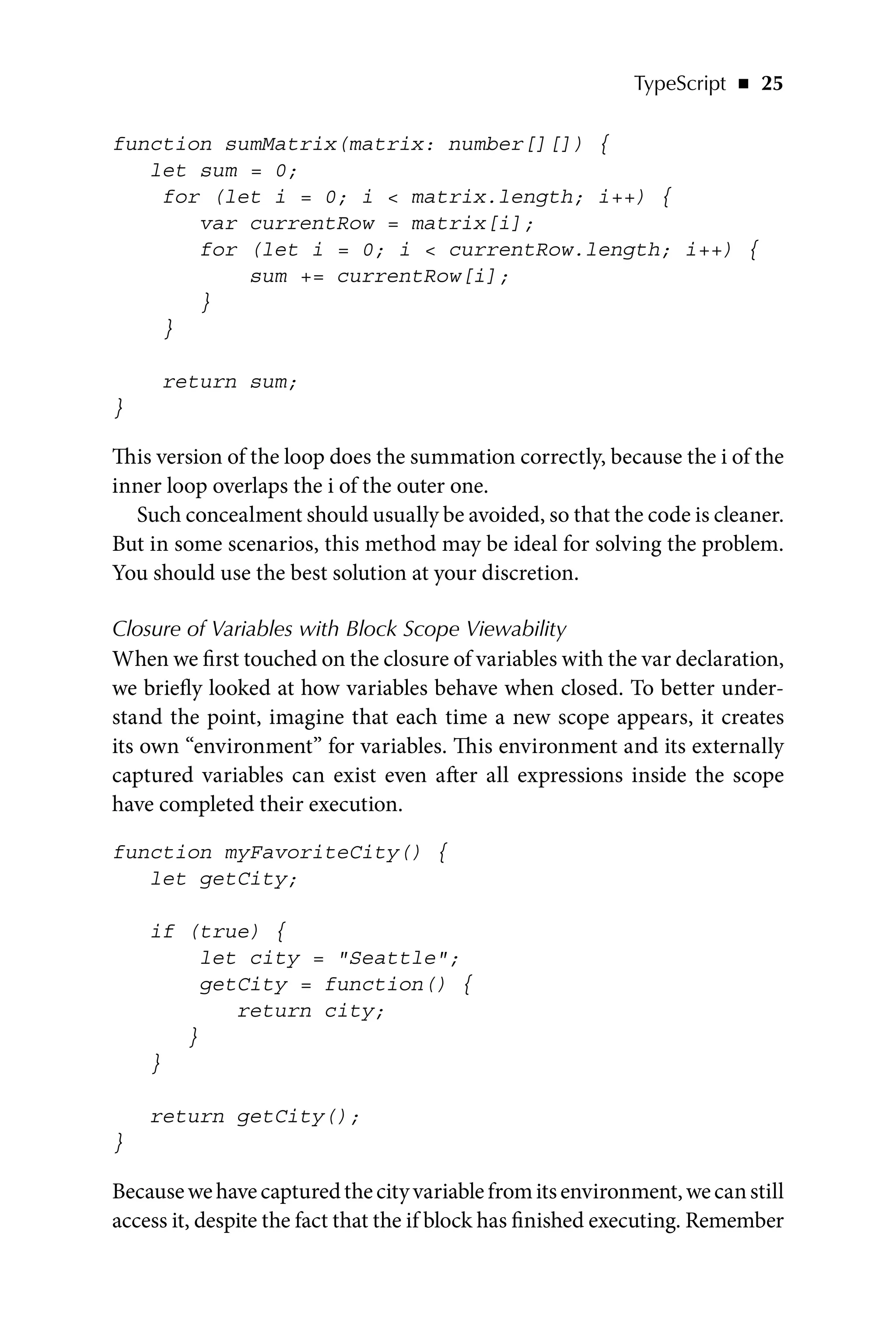 TypeScript   ◾    25
function sumMatrix(matrix: number[][]) {
let sum = 0;
for (let i = 0; i  matrix.length; i++) {
var currentRow = matrix[i];
for (let i = 0; i  currentRow.length; i++) {
sum += currentRow[i];
}
}
return sum;
}
This version of the loop does the summation correctly, because the i of the
inner loop overlaps the i of the outer one.
Such concealment should usually be avoided, so that the code is cleaner.
But in some scenarios, this method may be ideal for solving the problem.
You should use the best solution at your discretion.
Closure of Variables with Block Scope Viewability
When we first touched on the closure of variables with the var declaration,
we briefly looked at how variables behave when closed. To better under-
stand the point, imagine that each time a new scope appears, it creates
its own “environment” for variables. This environment and its externally
captured variables can exist even after all expressions inside the scope
have completed their execution.
function myFavoriteCity() {
let getCity;
if (true) {
let city = Seattle;
getCity = function() {
return city;
}
}
return getCity();
}
Becausewehavecapturedthecityvariablefromitsenvironment,wecanstill
access it, despite the fact that the if block has finished executing. Remember
 