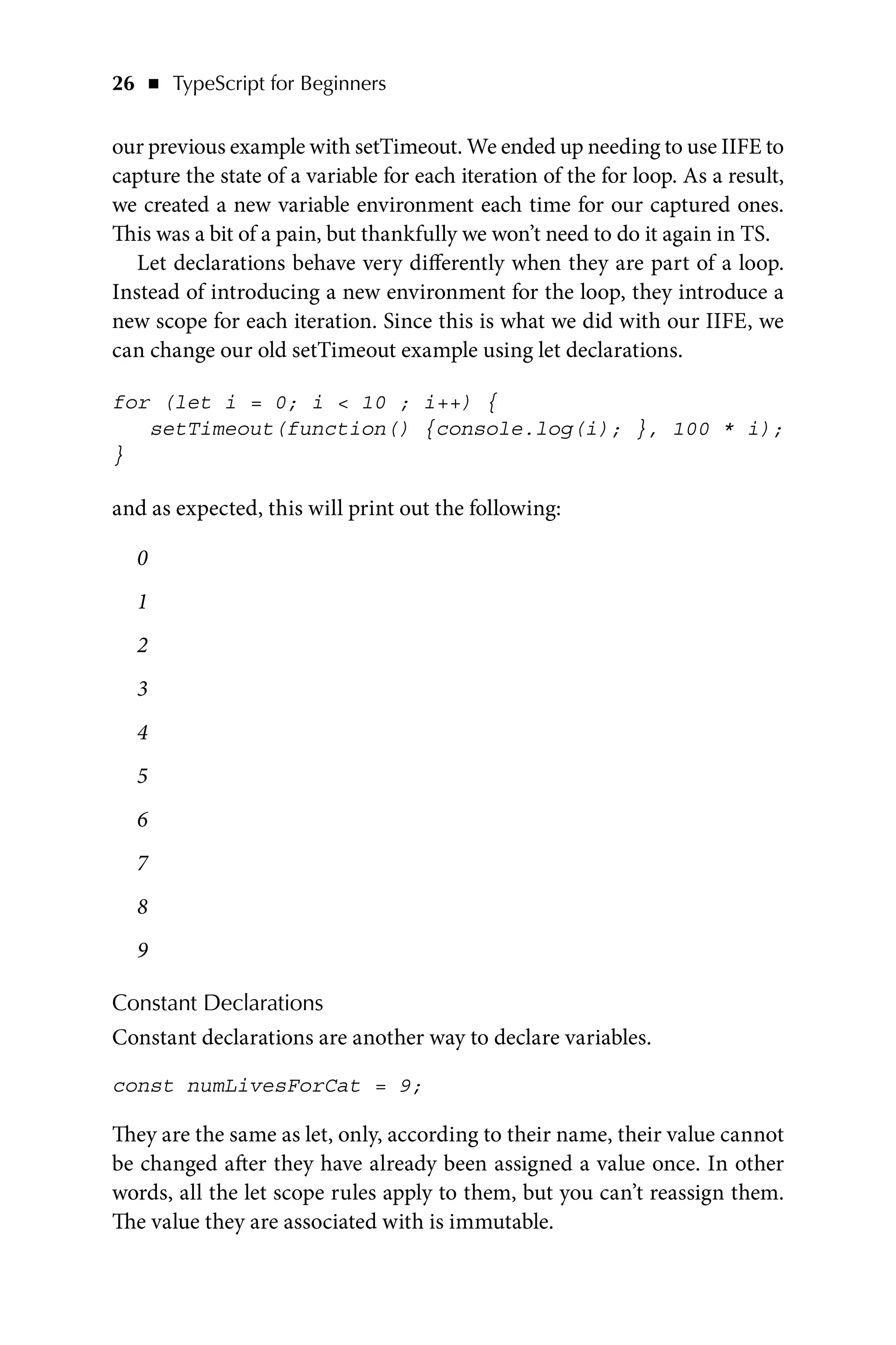 26   ◾    TypeScript for Beginners
our previous example with setTimeout. We ended up needing to use IIFE to
capture the state of a variable for each iteration of the for loop. As a result,
we created a new variable environment each time for our captured ones.
This was a bit of a pain, but thankfully we won’t need to do it again in TS.
Let declarations behave very differently when they are part of a loop.
Instead of introducing a new environment for the loop, they introduce a
new scope for each iteration. Since this is what we did with our IIFE, we
can change our old setTimeout example using let declarations.
for (let i = 0; i  10 ; i++) {
setTimeout(function() {console.log(i); }, 100 * i);
}
and as expected, this will print out the following:
0
1
2
3
4
5
6
7
8
9
Constant Declarations
Constant declarations are another way to declare variables.
const numLivesForCat = 9;
They are the same as let, only, according to their name, their value cannot
be changed after they have already been assigned a value once. In other
words, all the let scope rules apply to them, but you can’t reassign them.
The value they are associated with is immutable.
 
