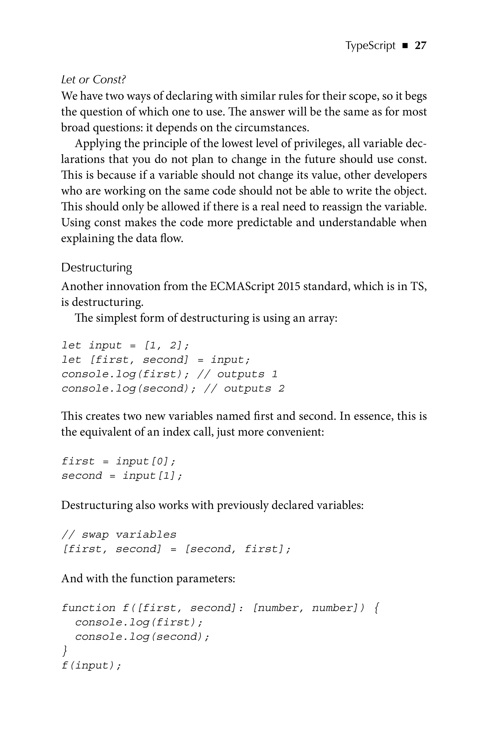 TypeScript   ◾    27
Let or Const?
We have two ways of declaring with similar rules for their scope, so it begs
the question of which one to use. The answer will be the same as for most
broad questions: it depends on the circumstances.
Applying the principle of the lowest level of privileges, all variable dec-
larations that you do not plan to change in the future should use const.
This is because if a variable should not change its value, other developers
who are working on the same code should not be able to write the object.
This should only be allowed if there is a real need to reassign the variable.
Using const makes the code more predictable and understandable when
explaining the data flow.
Destructuring
Another innovation from the ECMAScript 2015 standard, which is in TS,
is destructuring.
The simplest form of destructuring is using an array:
let input = [1, 2];
let [first, second] = input;
console.log(first); // outputs 1
console.log(second); // outputs 2
This creates two new variables named first and second. In essence, this is
the equivalent of an index call, just more convenient:
first = input[0];
second = input[1];
Destructuring also works with previously declared variables:
// swap variables
[first, second] = [second, first];
And with the function parameters:
function f([first, second]: [number, number]) {
console.log(first);
console.log(second);
}
f(input);
 