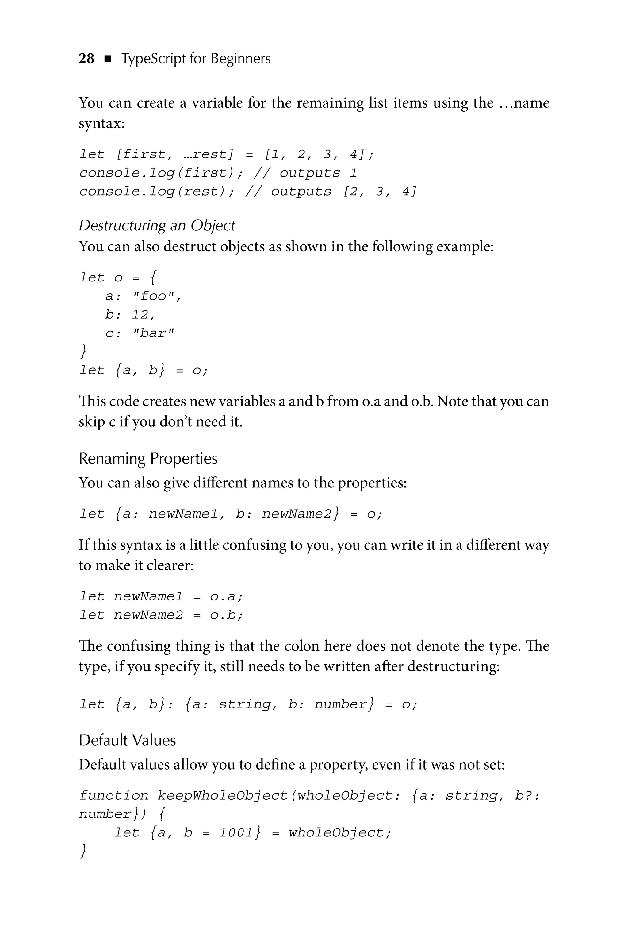 28   ◾    TypeScript for Beginners
You can create a variable for the remaining list items using the …name
syntax:
let [first, …rest] = [1, 2, 3, 4];
console.log(first); // outputs 1
console.log(rest); // outputs [2, 3, 4]
Destructuring an Object
You can also destruct objects as shown in the following example:
let o = {
a: foo,
b: 12,
c: bar
}
let {a, b} = o;
This code creates new variables a and b from o.a and o.b. Note that you can
skip c if you don’t need it.
Renaming Properties
You can also give different names to the properties:
let {a: newName1, b: newName2} = o;
If this syntax is a little confusing to you, you can write it in a different way
to make it clearer:
let newName1 = o.a;
let newName2 = o.b;
The confusing thing is that the colon here does not denote the type. The
type, if you specify it, still needs to be written after destructuring:
let {a, b}: {a: string, b: number} = o;
Default Values
Default values allow you to define a property, even if it was not set:
function keepWholeObject(wholeObject: {a: string, b?:
number}) {
let {a, b = 1001} = wholeObject;
}
 