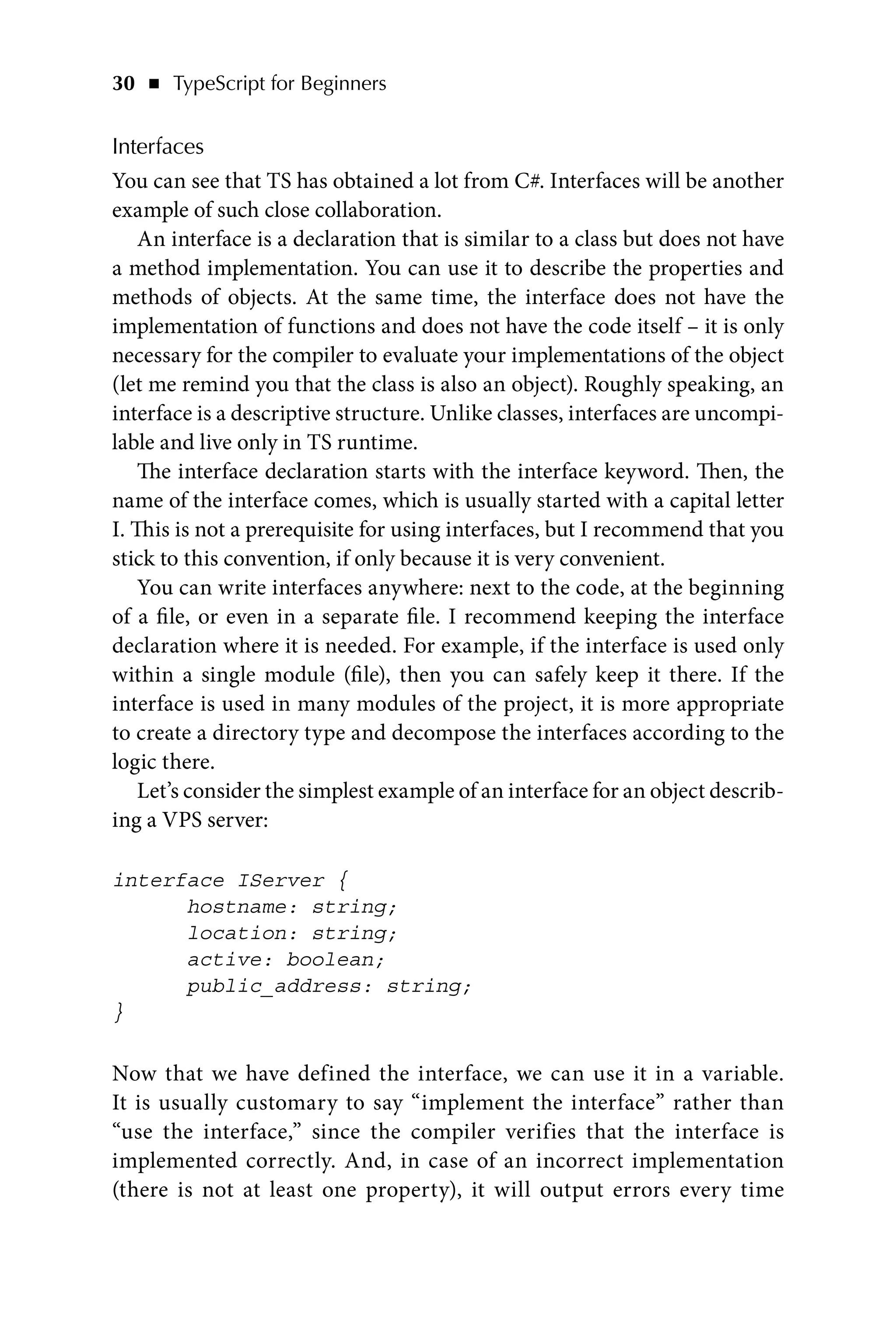 30   ◾    TypeScript for Beginners
Interfaces
You can see that TS has obtained a lot from C#. Interfaces will be another
example of such close collaboration.
An interface is a declaration that is similar to a class but does not have
a method implementation. You can use it to describe the properties and
methods of objects. At the same time, the interface does not have the
implementation of functions and does not have the code itself – it is only
necessary for the compiler to evaluate your implementations of the object
(let me remind you that the class is also an object). Roughly speaking, an
interface is a descriptive structure. Unlike classes, interfaces are uncompi-
lable and live only in TS runtime.
The interface declaration starts with the interface keyword. Then, the
name of the interface comes, which is usually started with a capital letter
I. This is not a prerequisite for using interfaces, but I recommend that you
stick to this convention, if only because it is very convenient.
You can write interfaces anywhere: next to the code, at the beginning
of a file, or even in a separate file. I recommend keeping the interface
declaration where it is needed. For example, if the interface is used only
within a single module (file), then you can safely keep it there. If the
interface is used in many modules of the project, it is more appropriate
to create a directory type and decompose the interfaces according to the
logic there.
Let’s consider the simplest example of an interface for an object describ-
ing a VPS server:
interface IServer {
hostname: string;
location: string;
active: boolean;
public_address: string;
}
Now that we have defined the interface, we can use it in a variable.
It is usually customary to say “implement the interface” rather than
“use the interface,” since the compiler verifies that the interface is
implemented correctly. And, in case of an incorrect implementation
(there is not at least one property), it will output errors every time
 