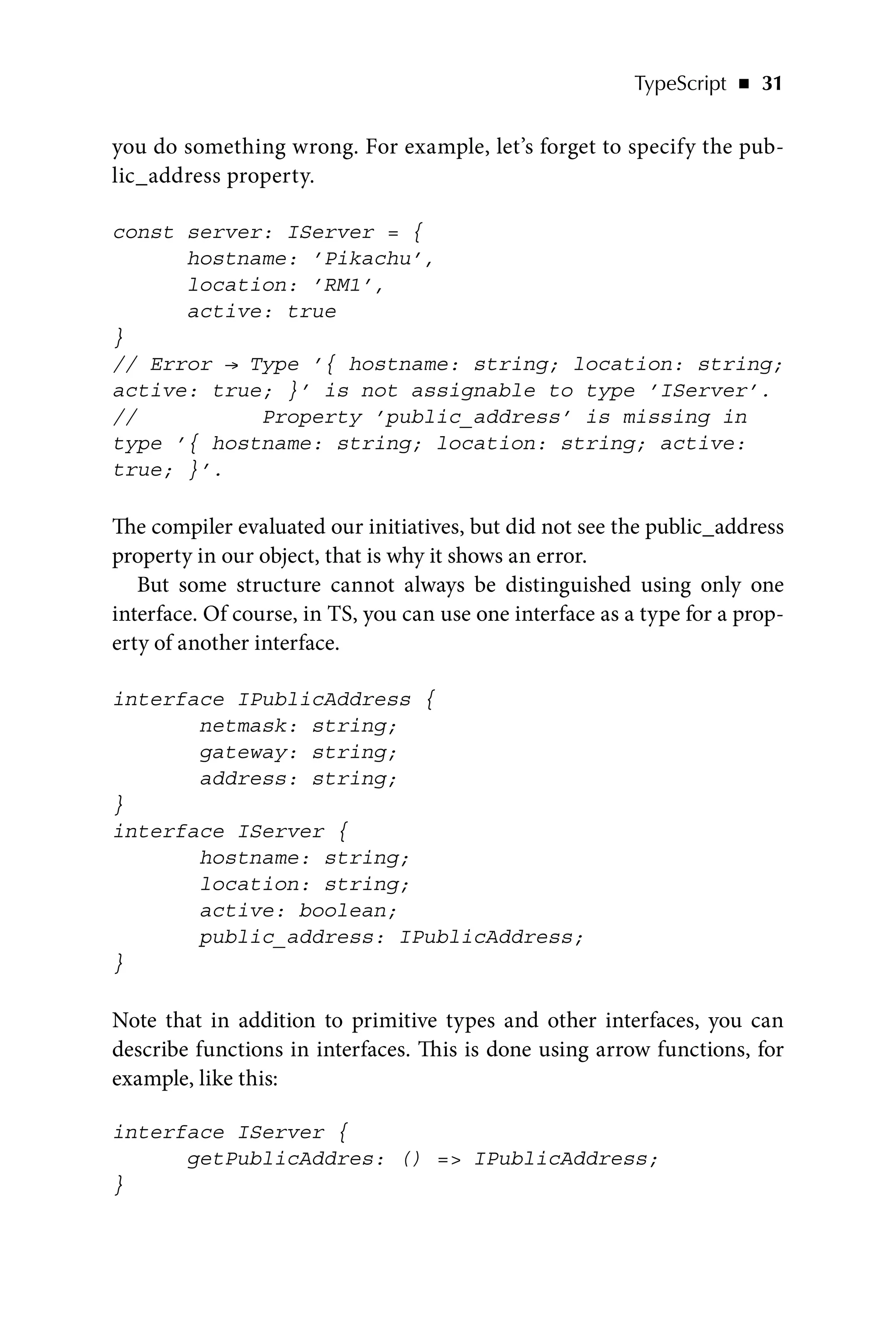 TypeScript   ◾    31
you do something wrong. For example, let’s forget to specify the pub-
lic_address property.
const server: IServer = {
hostname: ’Pikachu’,
location: ’RM1’,
active: true
}
// Error → Type ’{ hostname: string; location: string;
active: true; }’ is not assignable to type ’IServer’.
// Property ’public_address’ is missing in
type ’{ hostname: string; location: string; active:
true; }’.
The compiler evaluated our initiatives, but did not see the public_address
property in our object, that is why it shows an error.
But some structure cannot always be distinguished using only one
interface. Of course, in TS, you can use one interface as a type for a prop-
erty of another interface.
interface IPublicAddress {
netmask: string;
gateway: string;
address: string;
}
interface IServer {
hostname: string;
location: string;
active: boolean;
public_address: IPublicAddress;
}
Note that in addition to primitive types and other interfaces, you can
describe functions in interfaces. This is done using arrow functions, for
example, like this:
interface IServer {
getPublicAddres: () = IPublicAddress;
}
 