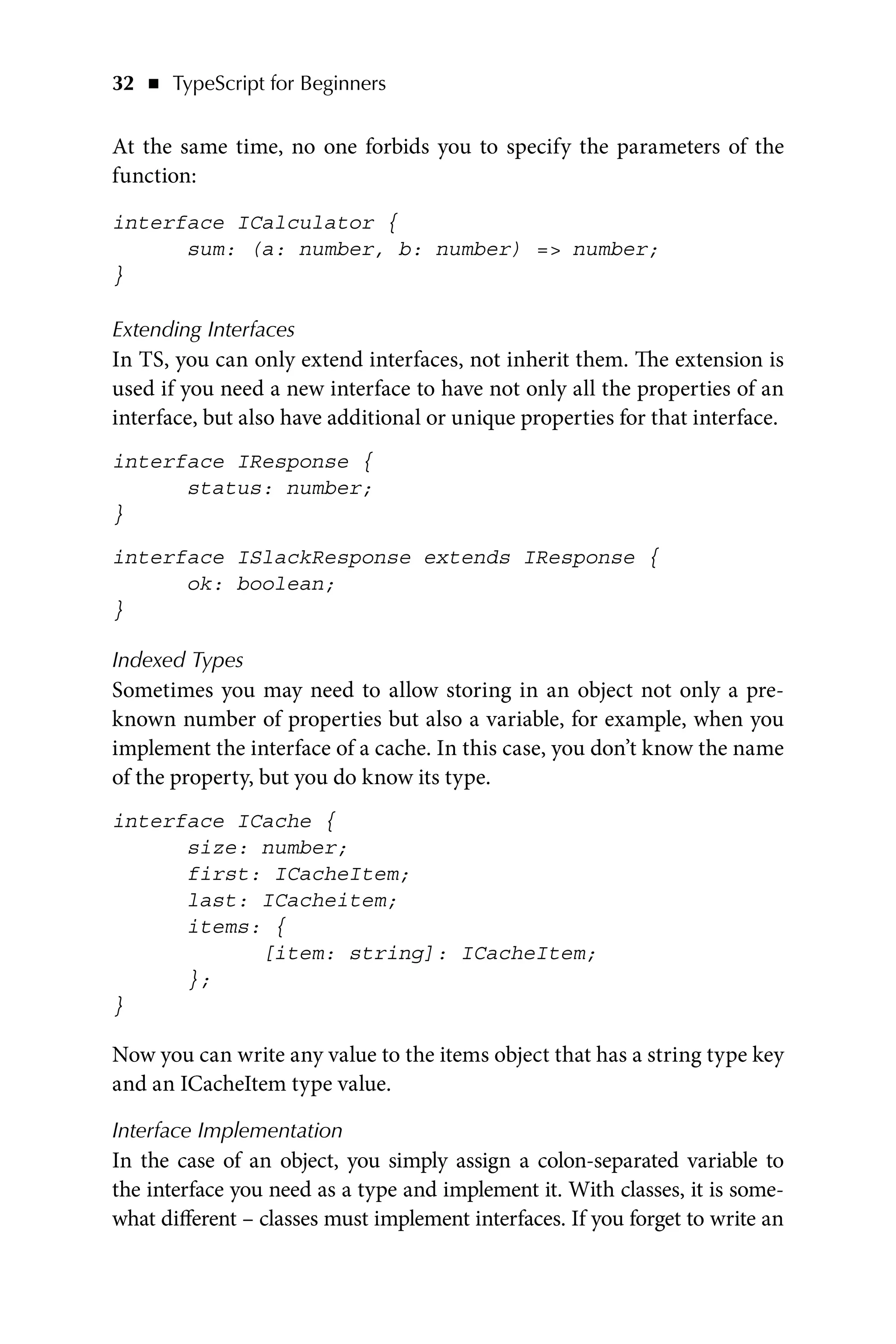 32   ◾    TypeScript for Beginners
At the same time, no one forbids you to specify the parameters of the
function:
interface ICalculator {
sum: (a: number, b: number) = number;
}
Extending Interfaces
In TS, you can only extend interfaces, not inherit them. The extension is
used if you need a new interface to have not only all the properties of an
interface, but also have additional or unique properties for that interface.
interface IResponse {
status: number;
}
interface ISlackResponse extends IResponse {
ok: boolean;
}
Indexed Types
Sometimes you may need to allow storing in an object not only a pre-
known number of properties but also a variable, for example, when you
implement the interface of a cache. In this case, you don’t know the name
of the property, but you do know its type.
interface ICache {
size: number;
first: ICacheItem;
last: ICacheitem;
items: {
[item: string]: ICacheItem;
};
}
Now you can write any value to the items object that has a string type key
and an ICacheItem type value.
Interface Implementation
In the case of an object, you simply assign a colon-separated variable to
the interface you need as a type and implement it. With classes, it is some-
what different – classes must implement interfaces. If you forget to write an
 