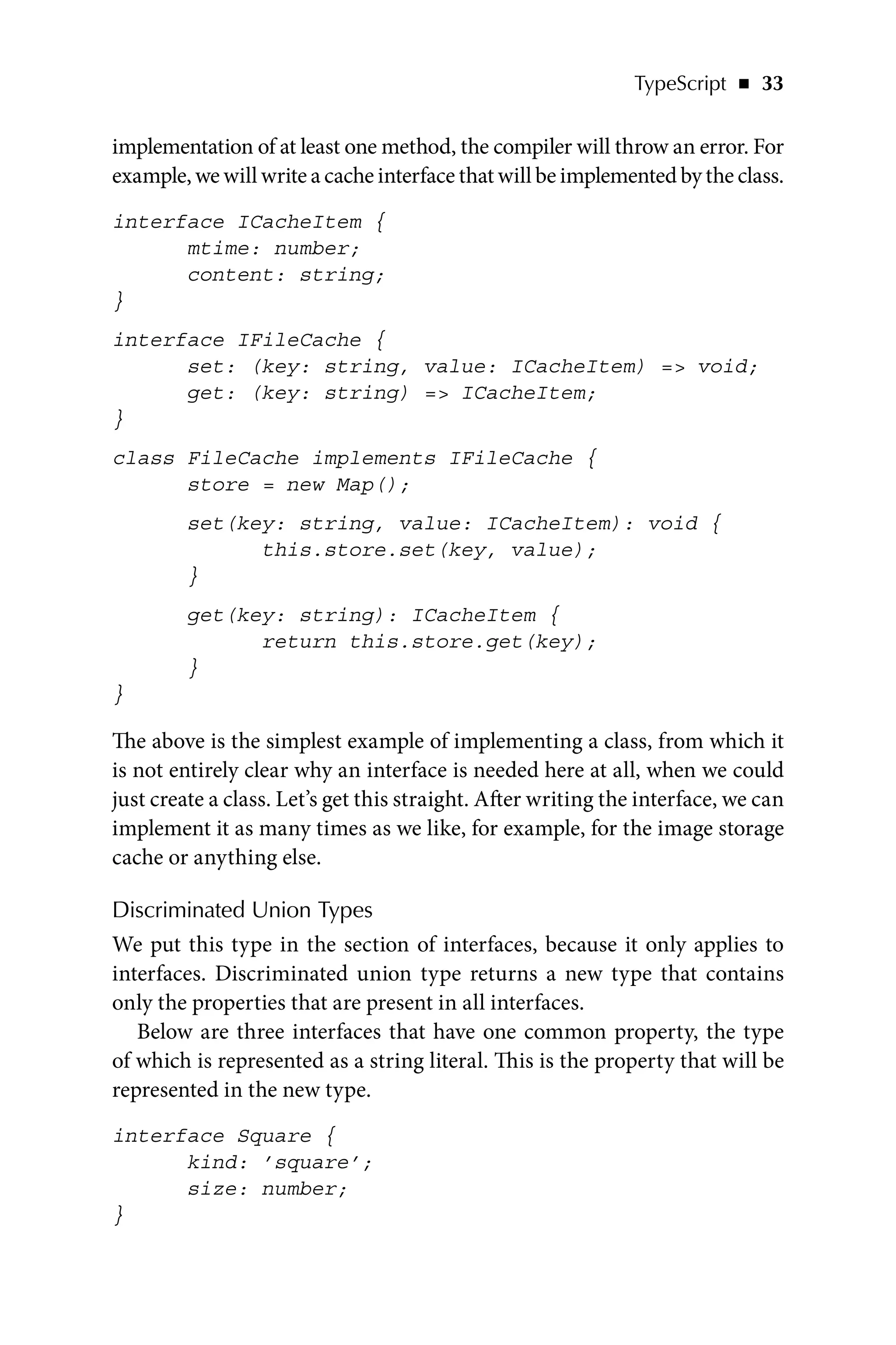 TypeScript   ◾    33
implementation of at least one method, the compiler will throw an error. For
example, we will write a cache interface that will be implemented by the class.
interface ICacheItem {
mtime: number;
content: string;
}
interface IFileCache {
set: (key: string, value: ICacheItem) = void;
get: (key: string) = ICacheItem;
}
class FileCache implements IFileCache {
store = new Map();
set(key: string, value: ICacheItem): void {
this.store.set(key, value);
}
get(key: string): ICacheItem {
return this.store.get(key);
}
}
The above is the simplest example of implementing a class, from which it
is not entirely clear why an interface is needed here at all, when we could
just create a class. Let’s get this straight. After writing the interface, we can
implement it as many times as we like, for example, for the image storage
cache or anything else.
Discriminated Union Types
We put this type in the section of interfaces, because it only applies to
interfaces. Discriminated union type returns a new type that contains
only the properties that are present in all interfaces.
Below are three interfaces that have one common property, the type
of which is represented as a string literal. This is the property that will be
represented in the new type.
interface Square {
kind: ’square’;
size: number;
}
 