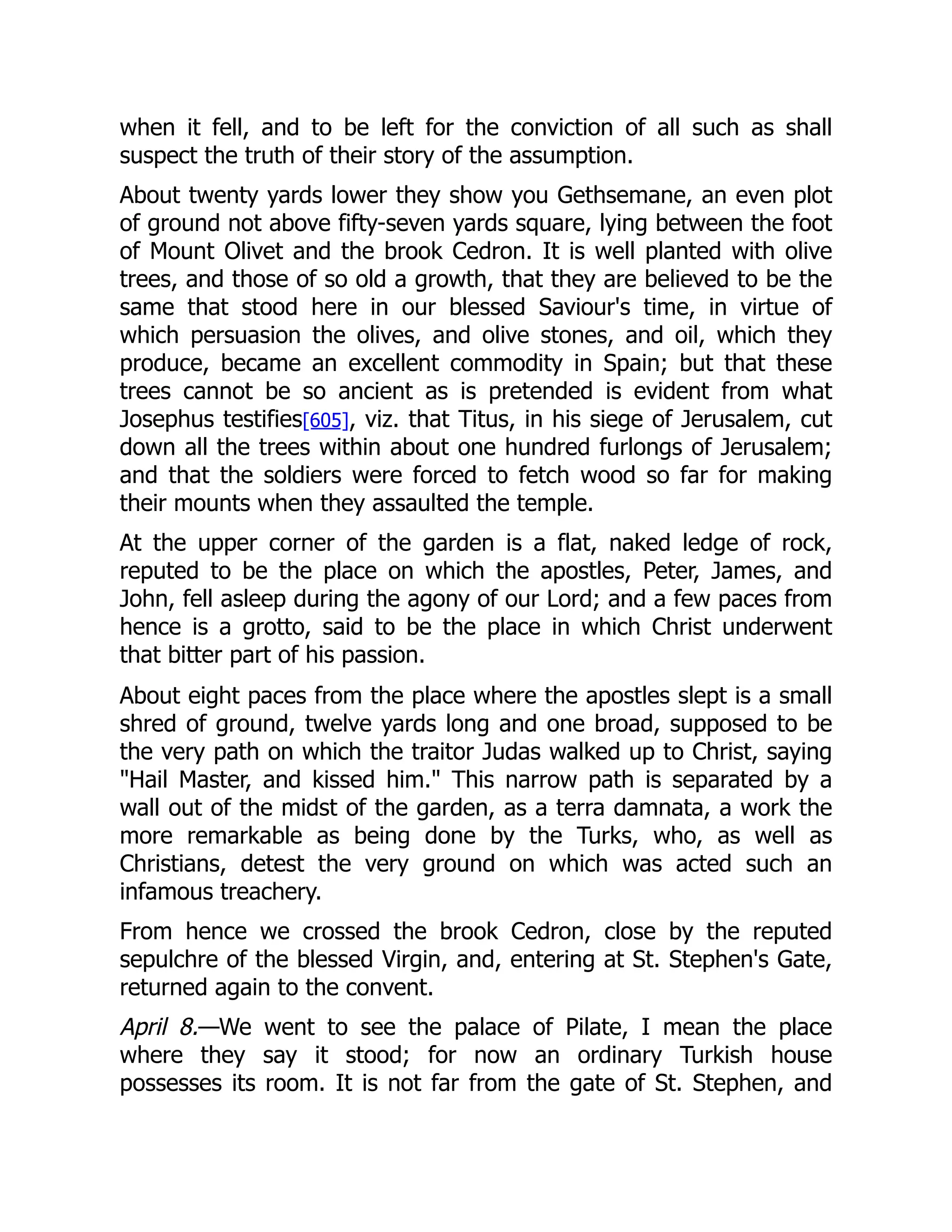 when it fell, and to be left for the conviction of all such as shall
suspect the truth of their story of the assumption.
About twenty yards lower they show you Gethsemane, an even plot
of ground not above fifty-seven yards square, lying between the foot
of Mount Olivet and the brook Cedron. It is well planted with olive
trees, and those of so old a growth, that they are believed to be the
same that stood here in our blessed Saviour's time, in virtue of
which persuasion the olives, and olive stones, and oil, which they
produce, became an excellent commodity in Spain; but that these
trees cannot be so ancient as is pretended is evident from what
Josephus testifies[605], viz. that Titus, in his siege of Jerusalem, cut
down all the trees within about one hundred furlongs of Jerusalem;
and that the soldiers were forced to fetch wood so far for making
their mounts when they assaulted the temple.
At the upper corner of the garden is a flat, naked ledge of rock,
reputed to be the place on which the apostles, Peter, James, and
John, fell asleep during the agony of our Lord; and a few paces from
hence is a grotto, said to be the place in which Christ underwent
that bitter part of his passion.
About eight paces from the place where the apostles slept is a small
shred of ground, twelve yards long and one broad, supposed to be
the very path on which the traitor Judas walked up to Christ, saying
Hail Master, and kissed him. This narrow path is separated by a
wall out of the midst of the garden, as a terra damnata, a work the
more remarkable as being done by the Turks, who, as well as
Christians, detest the very ground on which was acted such an
infamous treachery.
From hence we crossed the brook Cedron, close by the reputed
sepulchre of the blessed Virgin, and, entering at St. Stephen's Gate,
returned again to the convent.
April 8.—We went to see the palace of Pilate, I mean the place
where they say it stood; for now an ordinary Turkish house
possesses its room. It is not far from the gate of St. Stephen, and
 