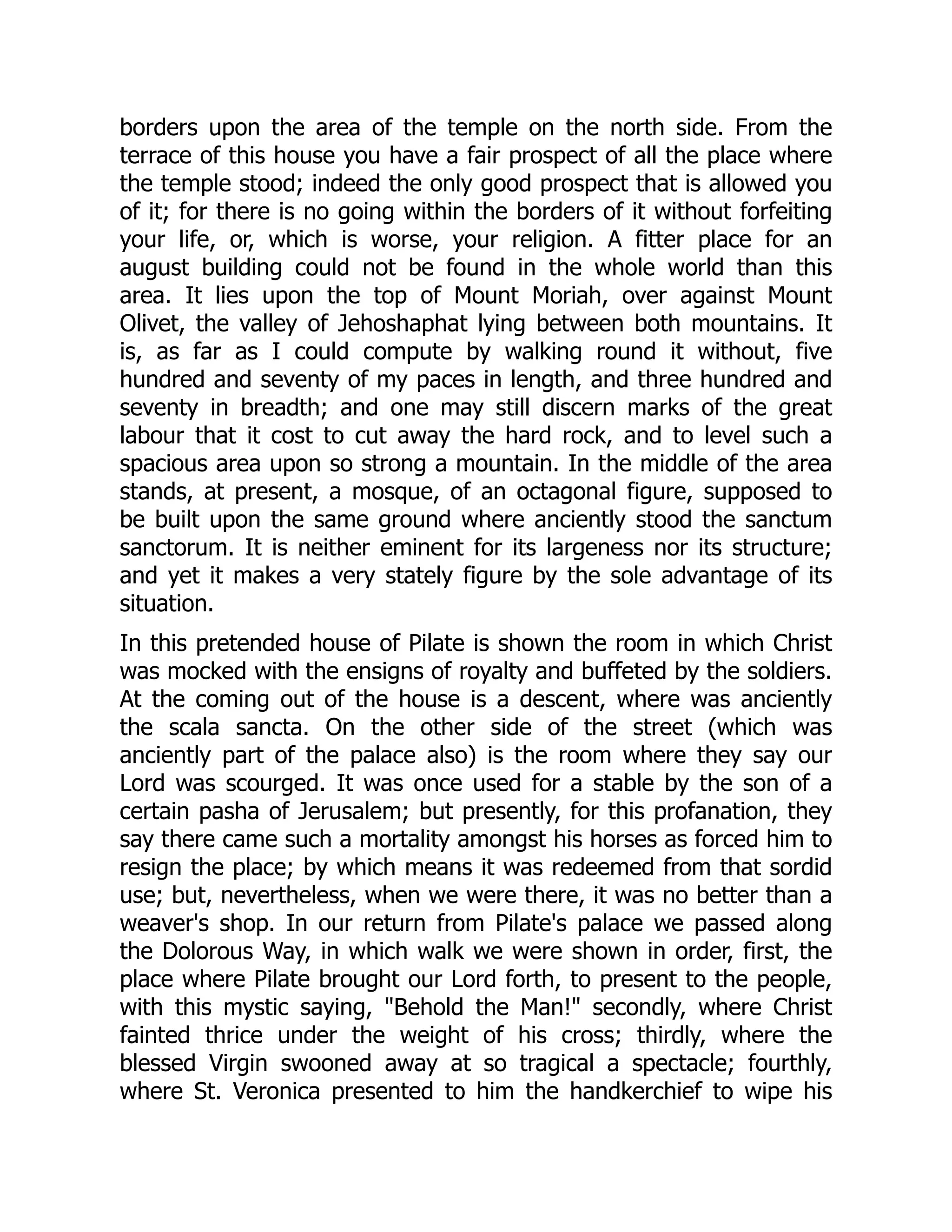 borders upon the area of the temple on the north side. From the
terrace of this house you have a fair prospect of all the place where
the temple stood; indeed the only good prospect that is allowed you
of it; for there is no going within the borders of it without forfeiting
your life, or, which is worse, your religion. A fitter place for an
august building could not be found in the whole world than this
area. It lies upon the top of Mount Moriah, over against Mount
Olivet, the valley of Jehoshaphat lying between both mountains. It
is, as far as I could compute by walking round it without, five
hundred and seventy of my paces in length, and three hundred and
seventy in breadth; and one may still discern marks of the great
labour that it cost to cut away the hard rock, and to level such a
spacious area upon so strong a mountain. In the middle of the area
stands, at present, a mosque, of an octagonal figure, supposed to
be built upon the same ground where anciently stood the sanctum
sanctorum. It is neither eminent for its largeness nor its structure;
and yet it makes a very stately figure by the sole advantage of its
situation.
In this pretended house of Pilate is shown the room in which Christ
was mocked with the ensigns of royalty and buffeted by the soldiers.
At the coming out of the house is a descent, where was anciently
the scala sancta. On the other side of the street (which was
anciently part of the palace also) is the room where they say our
Lord was scourged. It was once used for a stable by the son of a
certain pasha of Jerusalem; but presently, for this profanation, they
say there came such a mortality amongst his horses as forced him to
resign the place; by which means it was redeemed from that sordid
use; but, nevertheless, when we were there, it was no better than a
weaver's shop. In our return from Pilate's palace we passed along
the Dolorous Way, in which walk we were shown in order, first, the
place where Pilate brought our Lord forth, to present to the people,
with this mystic saying, Behold the Man! secondly, where Christ
fainted thrice under the weight of his cross; thirdly, where the
blessed Virgin swooned away at so tragical a spectacle; fourthly,
where St. Veronica presented to him the handkerchief to wipe his
 