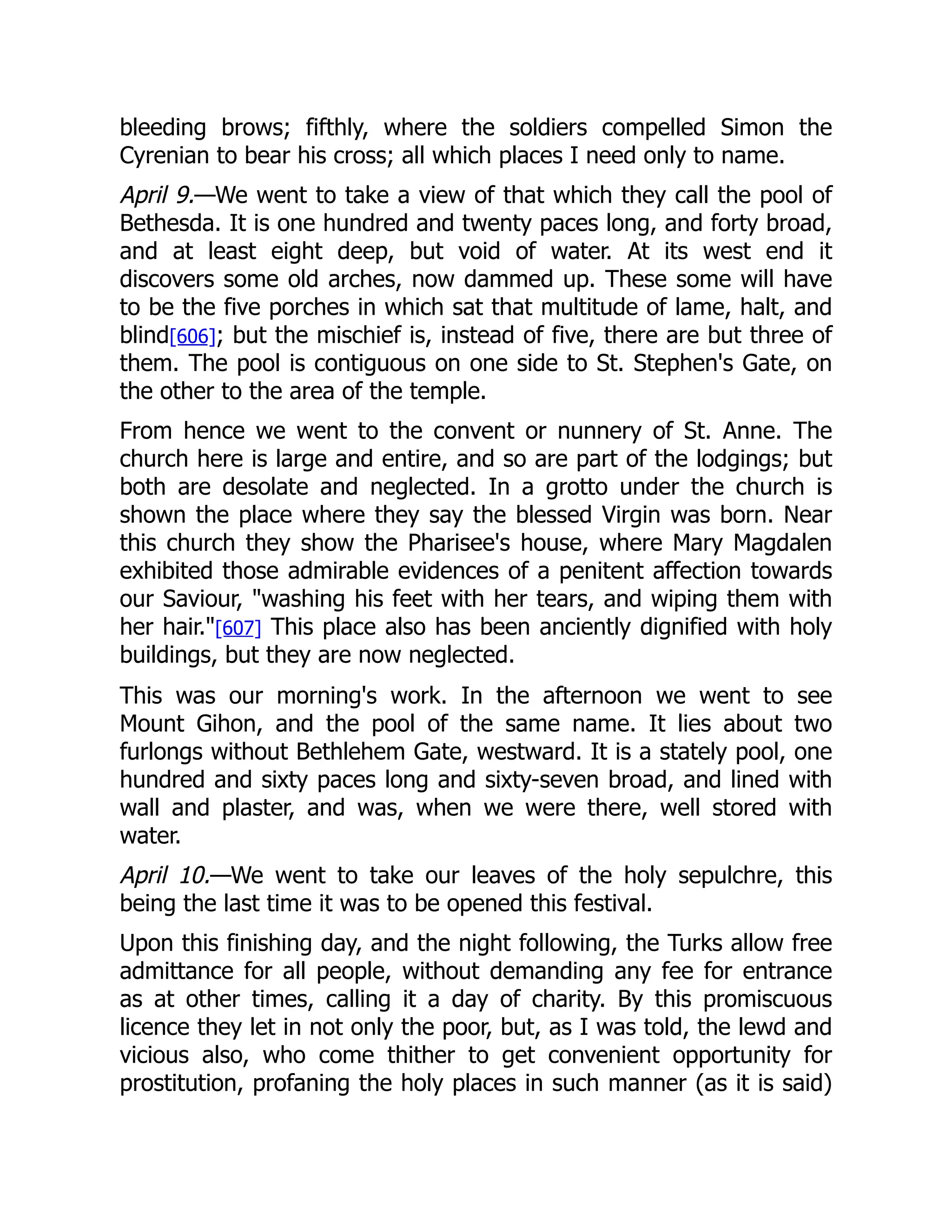 bleeding brows; fifthly, where the soldiers compelled Simon the
Cyrenian to bear his cross; all which places I need only to name.
April 9.—We went to take a view of that which they call the pool of
Bethesda. It is one hundred and twenty paces long, and forty broad,
and at least eight deep, but void of water. At its west end it
discovers some old arches, now dammed up. These some will have
to be the five porches in which sat that multitude of lame, halt, and
blind[606]; but the mischief is, instead of five, there are but three of
them. The pool is contiguous on one side to St. Stephen's Gate, on
the other to the area of the temple.
From hence we went to the convent or nunnery of St. Anne. The
church here is large and entire, and so are part of the lodgings; but
both are desolate and neglected. In a grotto under the church is
shown the place where they say the blessed Virgin was born. Near
this church they show the Pharisee's house, where Mary Magdalen
exhibited those admirable evidences of a penitent affection towards
our Saviour, washing his feet with her tears, and wiping them with
her hair.[607] This place also has been anciently dignified with holy
buildings, but they are now neglected.
This was our morning's work. In the afternoon we went to see
Mount Gihon, and the pool of the same name. It lies about two
furlongs without Bethlehem Gate, westward. It is a stately pool, one
hundred and sixty paces long and sixty-seven broad, and lined with
wall and plaster, and was, when we were there, well stored with
water.
April 10.—We went to take our leaves of the holy sepulchre, this
being the last time it was to be opened this festival.
Upon this finishing day, and the night following, the Turks allow free
admittance for all people, without demanding any fee for entrance
as at other times, calling it a day of charity. By this promiscuous
licence they let in not only the poor, but, as I was told, the lewd and
vicious also, who come thither to get convenient opportunity for
prostitution, profaning the holy places in such manner (as it is said)
 