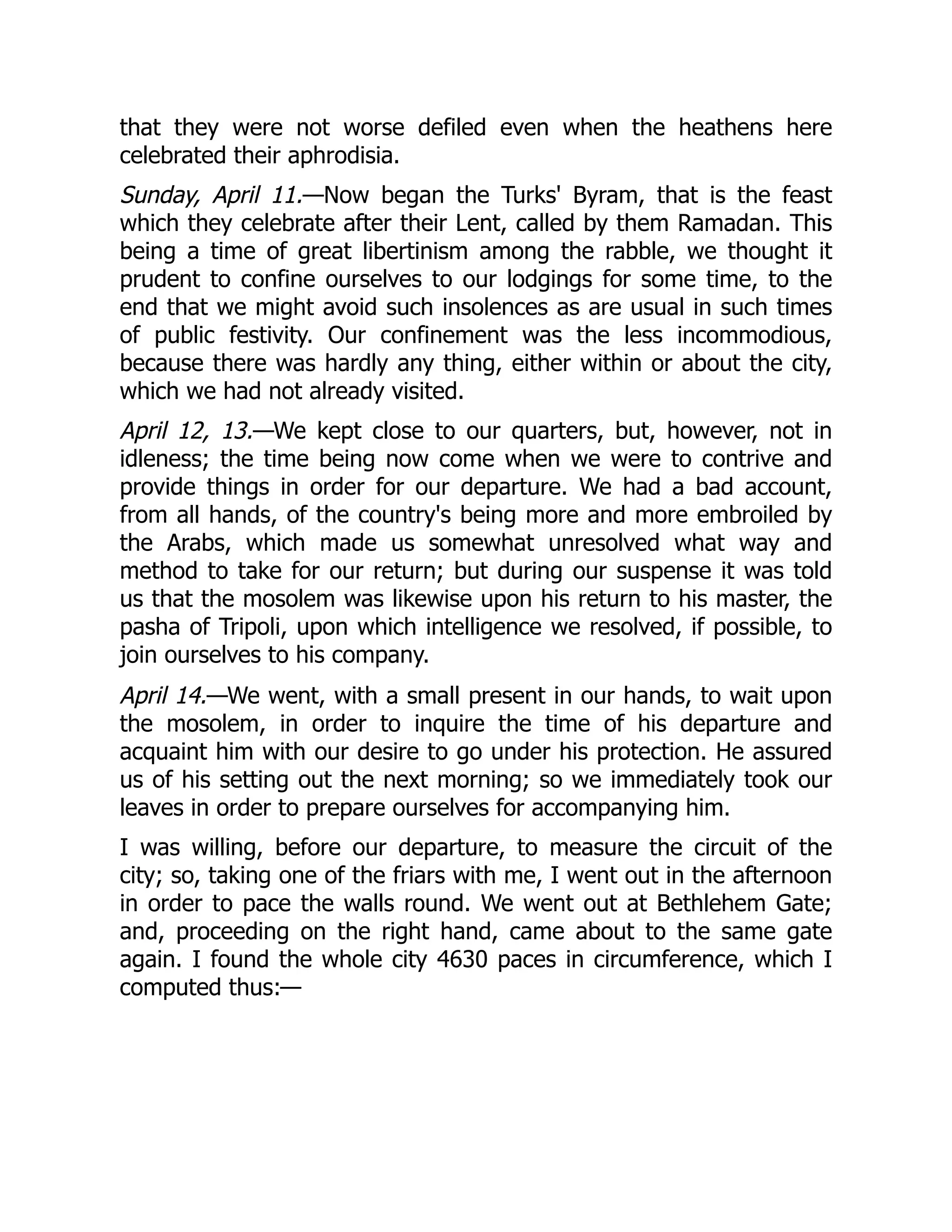 that they were not worse defiled even when the heathens here
celebrated their aphrodisia.
Sunday, April 11.—Now began the Turks' Byram, that is the feast
which they celebrate after their Lent, called by them Ramadan. This
being a time of great libertinism among the rabble, we thought it
prudent to confine ourselves to our lodgings for some time, to the
end that we might avoid such insolences as are usual in such times
of public festivity. Our confinement was the less incommodious,
because there was hardly any thing, either within or about the city,
which we had not already visited.
April 12, 13.—We kept close to our quarters, but, however, not in
idleness; the time being now come when we were to contrive and
provide things in order for our departure. We had a bad account,
from all hands, of the country's being more and more embroiled by
the Arabs, which made us somewhat unresolved what way and
method to take for our return; but during our suspense it was told
us that the mosolem was likewise upon his return to his master, the
pasha of Tripoli, upon which intelligence we resolved, if possible, to
join ourselves to his company.
April 14.—We went, with a small present in our hands, to wait upon
the mosolem, in order to inquire the time of his departure and
acquaint him with our desire to go under his protection. He assured
us of his setting out the next morning; so we immediately took our
leaves in order to prepare ourselves for accompanying him.
I was willing, before our departure, to measure the circuit of the
city; so, taking one of the friars with me, I went out in the afternoon
in order to pace the walls round. We went out at Bethlehem Gate;
and, proceeding on the right hand, came about to the same gate
again. I found the whole city 4630 paces in circumference, which I
computed thus:—
 