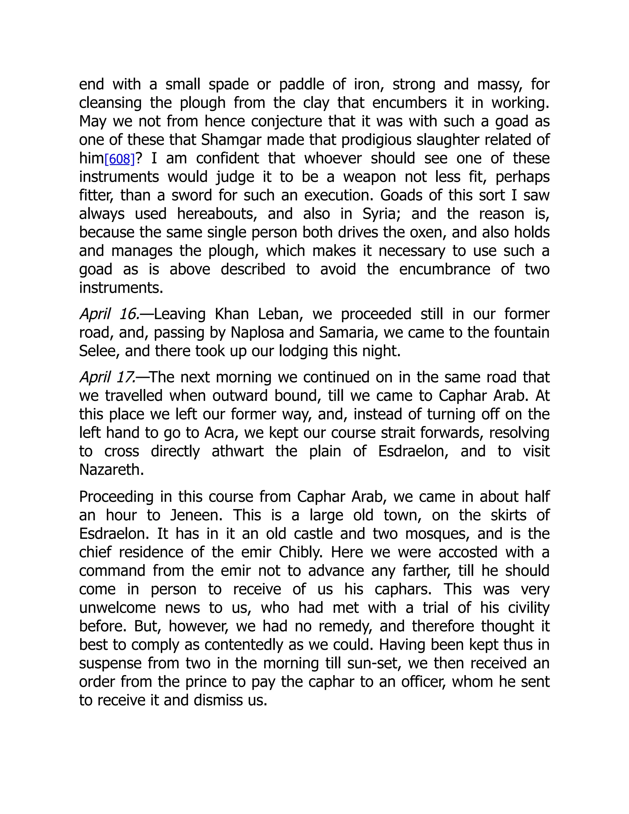 end with a small spade or paddle of iron, strong and massy, for
cleansing the plough from the clay that encumbers it in working.
May we not from hence conjecture that it was with such a goad as
one of these that Shamgar made that prodigious slaughter related of
him[608]? I am confident that whoever should see one of these
instruments would judge it to be a weapon not less fit, perhaps
fitter, than a sword for such an execution. Goads of this sort I saw
always used hereabouts, and also in Syria; and the reason is,
because the same single person both drives the oxen, and also holds
and manages the plough, which makes it necessary to use such a
goad as is above described to avoid the encumbrance of two
instruments.
April 16.—Leaving Khan Leban, we proceeded still in our former
road, and, passing by Naplosa and Samaria, we came to the fountain
Selee, and there took up our lodging this night.
April 17.—The next morning we continued on in the same road that
we travelled when outward bound, till we came to Caphar Arab. At
this place we left our former way, and, instead of turning off on the
left hand to go to Acra, we kept our course strait forwards, resolving
to cross directly athwart the plain of Esdraelon, and to visit
Nazareth.
Proceeding in this course from Caphar Arab, we came in about half
an hour to Jeneen. This is a large old town, on the skirts of
Esdraelon. It has in it an old castle and two mosques, and is the
chief residence of the emir Chibly. Here we were accosted with a
command from the emir not to advance any farther, till he should
come in person to receive of us his caphars. This was very
unwelcome news to us, who had met with a trial of his civility
before. But, however, we had no remedy, and therefore thought it
best to comply as contentedly as we could. Having been kept thus in
suspense from two in the morning till sun-set, we then received an
order from the prince to pay the caphar to an officer, whom he sent
to receive it and dismiss us.
 