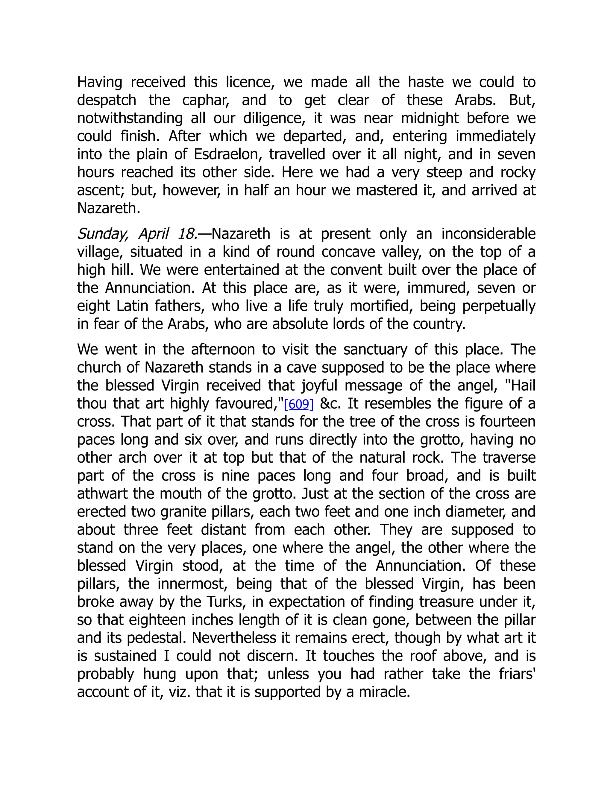 Having received this licence, we made all the haste we could to
despatch the caphar, and to get clear of these Arabs. But,
notwithstanding all our diligence, it was near midnight before we
could finish. After which we departed, and, entering immediately
into the plain of Esdraelon, travelled over it all night, and in seven
hours reached its other side. Here we had a very steep and rocky
ascent; but, however, in half an hour we mastered it, and arrived at
Nazareth.
Sunday, April 18.—Nazareth is at present only an inconsiderable
village, situated in a kind of round concave valley, on the top of a
high hill. We were entertained at the convent built over the place of
the Annunciation. At this place are, as it were, immured, seven or
eight Latin fathers, who live a life truly mortified, being perpetually
in fear of the Arabs, who are absolute lords of the country.
We went in the afternoon to visit the sanctuary of this place. The
church of Nazareth stands in a cave supposed to be the place where
the blessed Virgin received that joyful message of the angel, Hail
thou that art highly favoured,[609] c. It resembles the figure of a
cross. That part of it that stands for the tree of the cross is fourteen
paces long and six over, and runs directly into the grotto, having no
other arch over it at top but that of the natural rock. The traverse
part of the cross is nine paces long and four broad, and is built
athwart the mouth of the grotto. Just at the section of the cross are
erected two granite pillars, each two feet and one inch diameter, and
about three feet distant from each other. They are supposed to
stand on the very places, one where the angel, the other where the
blessed Virgin stood, at the time of the Annunciation. Of these
pillars, the innermost, being that of the blessed Virgin, has been
broke away by the Turks, in expectation of finding treasure under it,
so that eighteen inches length of it is clean gone, between the pillar
and its pedestal. Nevertheless it remains erect, though by what art it
is sustained I could not discern. It touches the roof above, and is
probably hung upon that; unless you had rather take the friars'
account of it, viz. that it is supported by a miracle.
 
