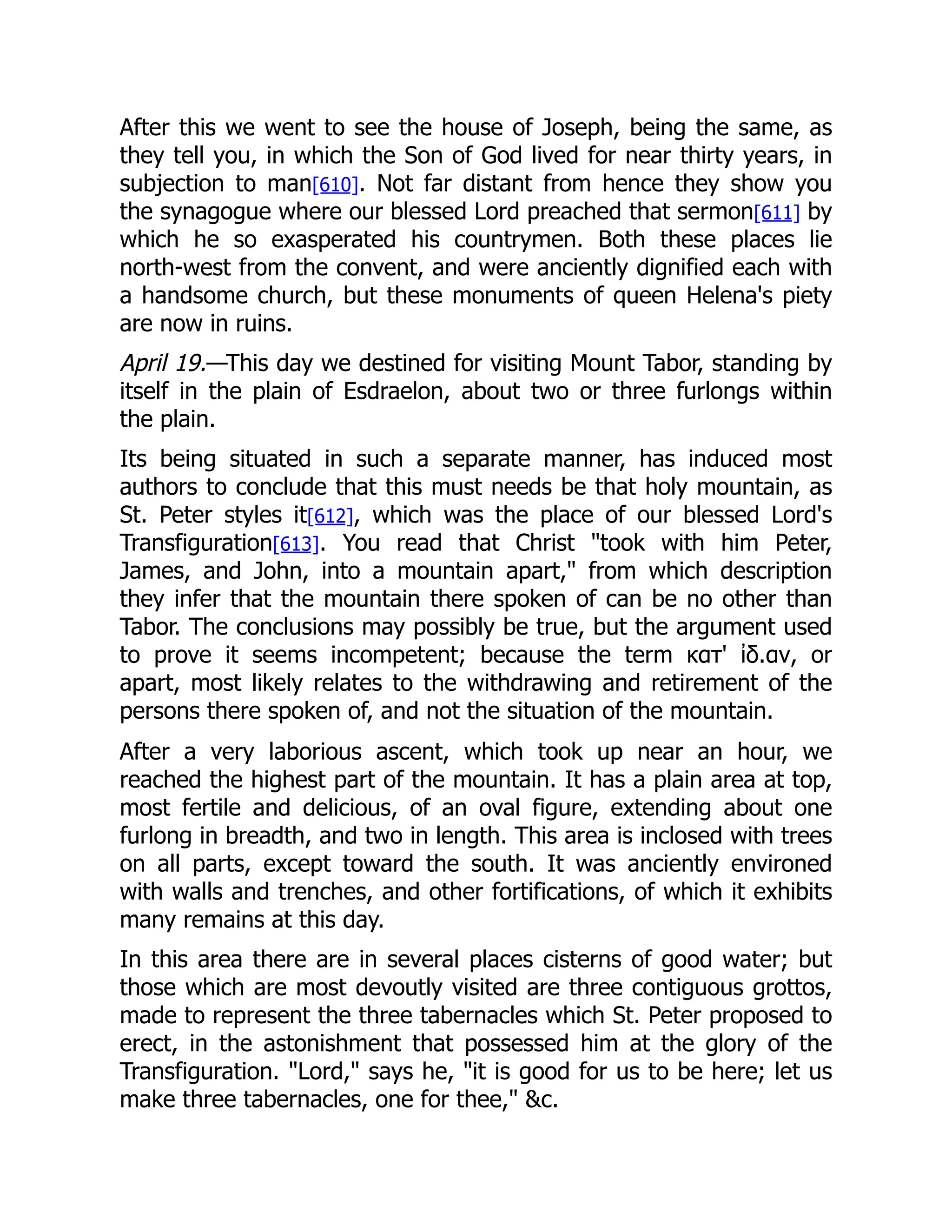 After this we went to see the house of Joseph, being the same, as
they tell you, in which the Son of God lived for near thirty years, in
subjection to man[610]. Not far distant from hence they show you
the synagogue where our blessed Lord preached that sermon[611] by
which he so exasperated his countrymen. Both these places lie
north-west from the convent, and were anciently dignified each with
a handsome church, but these monuments of queen Helena's piety
are now in ruins.
April 19.—This day we destined for visiting Mount Tabor, standing by
itself in the plain of Esdraelon, about two or three furlongs within
the plain.
Its being situated in such a separate manner, has induced most
authors to conclude that this must needs be that holy mountain, as
St. Peter styles it[612], which was the place of our blessed Lord's
Transfiguration[613]. You read that Christ took with him Peter,
James, and John, into a mountain apart, from which description
they infer that the mountain there spoken of can be no other than
Tabor. The conclusions may possibly be true, but the argument used
to prove it seems incompetent; because the term κατ' ἰδ.αν, or
apart, most likely relates to the withdrawing and retirement of the
persons there spoken of, and not the situation of the mountain.
After a very laborious ascent, which took up near an hour, we
reached the highest part of the mountain. It has a plain area at top,
most fertile and delicious, of an oval figure, extending about one
furlong in breadth, and two in length. This area is inclosed with trees
on all parts, except toward the south. It was anciently environed
with walls and trenches, and other fortifications, of which it exhibits
many remains at this day.
In this area there are in several places cisterns of good water; but
those which are most devoutly visited are three contiguous grottos,
made to represent the three tabernacles which St. Peter proposed to
erect, in the astonishment that possessed him at the glory of the
Transfiguration. Lord, says he, it is good for us to be here; let us
make three tabernacles, one for thee, c.
 