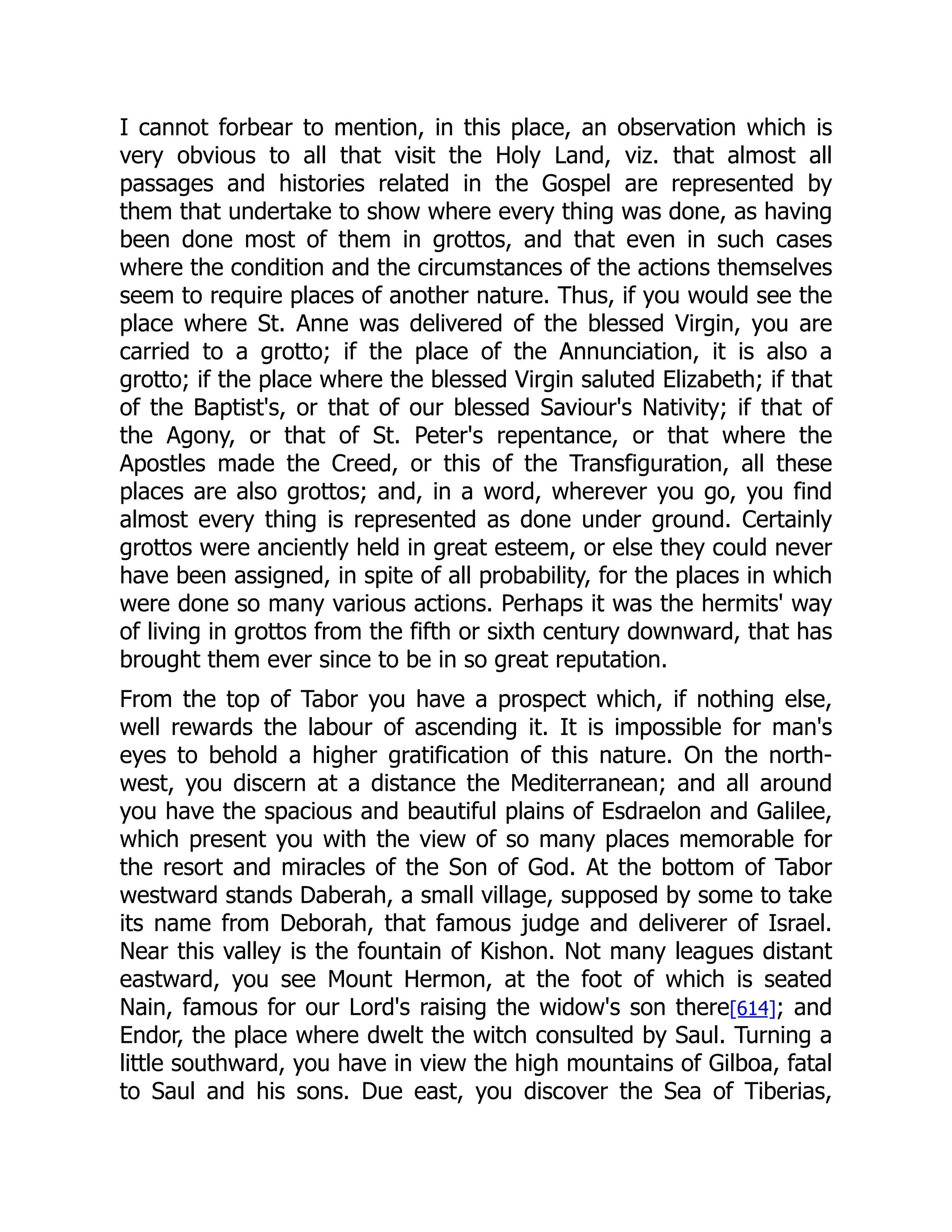 I cannot forbear to mention, in this place, an observation which is
very obvious to all that visit the Holy Land, viz. that almost all
passages and histories related in the Gospel are represented by
them that undertake to show where every thing was done, as having
been done most of them in grottos, and that even in such cases
where the condition and the circumstances of the actions themselves
seem to require places of another nature. Thus, if you would see the
place where St. Anne was delivered of the blessed Virgin, you are
carried to a grotto; if the place of the Annunciation, it is also a
grotto; if the place where the blessed Virgin saluted Elizabeth; if that
of the Baptist's, or that of our blessed Saviour's Nativity; if that of
the Agony, or that of St. Peter's repentance, or that where the
Apostles made the Creed, or this of the Transfiguration, all these
places are also grottos; and, in a word, wherever you go, you find
almost every thing is represented as done under ground. Certainly
grottos were anciently held in great esteem, or else they could never
have been assigned, in spite of all probability, for the places in which
were done so many various actions. Perhaps it was the hermits' way
of living in grottos from the fifth or sixth century downward, that has
brought them ever since to be in so great reputation.
From the top of Tabor you have a prospect which, if nothing else,
well rewards the labour of ascending it. It is impossible for man's
eyes to behold a higher gratification of this nature. On the north-
west, you discern at a distance the Mediterranean; and all around
you have the spacious and beautiful plains of Esdraelon and Galilee,
which present you with the view of so many places memorable for
the resort and miracles of the Son of God. At the bottom of Tabor
westward stands Daberah, a small village, supposed by some to take
its name from Deborah, that famous judge and deliverer of Israel.
Near this valley is the fountain of Kishon. Not many leagues distant
eastward, you see Mount Hermon, at the foot of which is seated
Nain, famous for our Lord's raising the widow's son there[614]; and
Endor, the place where dwelt the witch consulted by Saul. Turning a
little southward, you have in view the high mountains of Gilboa, fatal
to Saul and his sons. Due east, you discover the Sea of Tiberias,
 